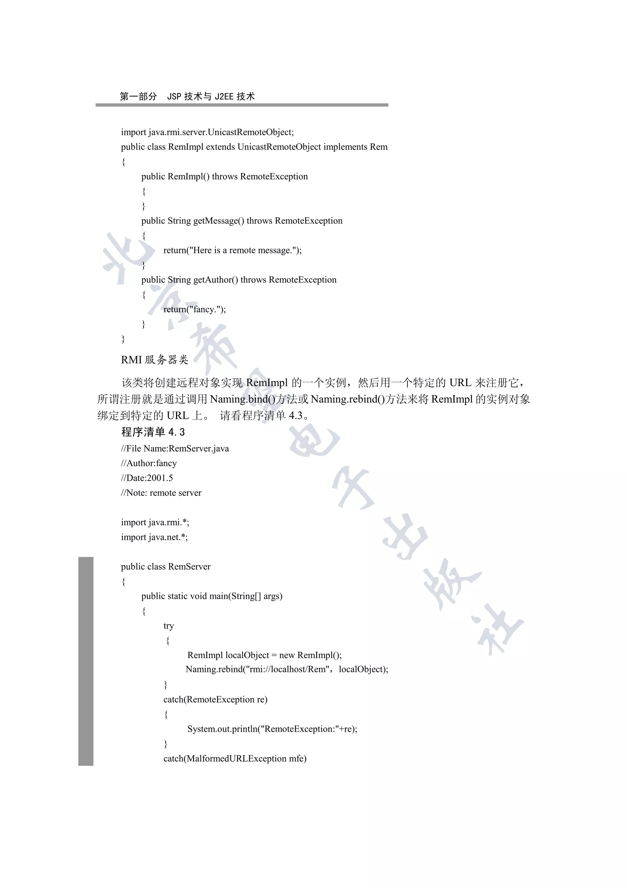 第一部分        JSP 技术与 J2EE 技术


   import java.rmi.server.UnicastRemoteObject;
   public class RemImpl extends UnicastRemoteObject implements Rem
   {
        public RemImpl() throws RemoteException
        {
        }
        public String getMessage() throws RemoteException
        {
              return(Here is a remote message.);


        }
        public String getAuthor() throws RemoteException
        {
 

              return(fancy.);
        }
   }
            

   RMI 服务器类

  该类将创建远程对象实现 RemImpl 的一个实例 然后用一个特定的 URL 来注册它
             

所谓注册就是通过调用 Naming.bind()方法或 Naming.rebind()方法来将 RemImpl 的实例对象
绑定到特定的 URL 上 请看程序清单 4.3
   程序清单 4.3
                                     

   //File Name:RemServer.java
   //Author:fancy
   //Date:2001.5
                                                 

   //Note: remote server


   import java.rmi.*;
                                                           

   import java.net.*;


   public class RemServer
                                                                        

   {
        public static void main(String[] args)
        {
                                                                        	

              try
              {
                    RemImpl localObject = new RemImpl();
                    Naming.rebind(rmi://localhost/Rem localObject);
              }
              catch(RemoteException re)
              {
                    System.out.println(RemoteException:+re);
              }
              catch(MalformedURLException mfe)
 