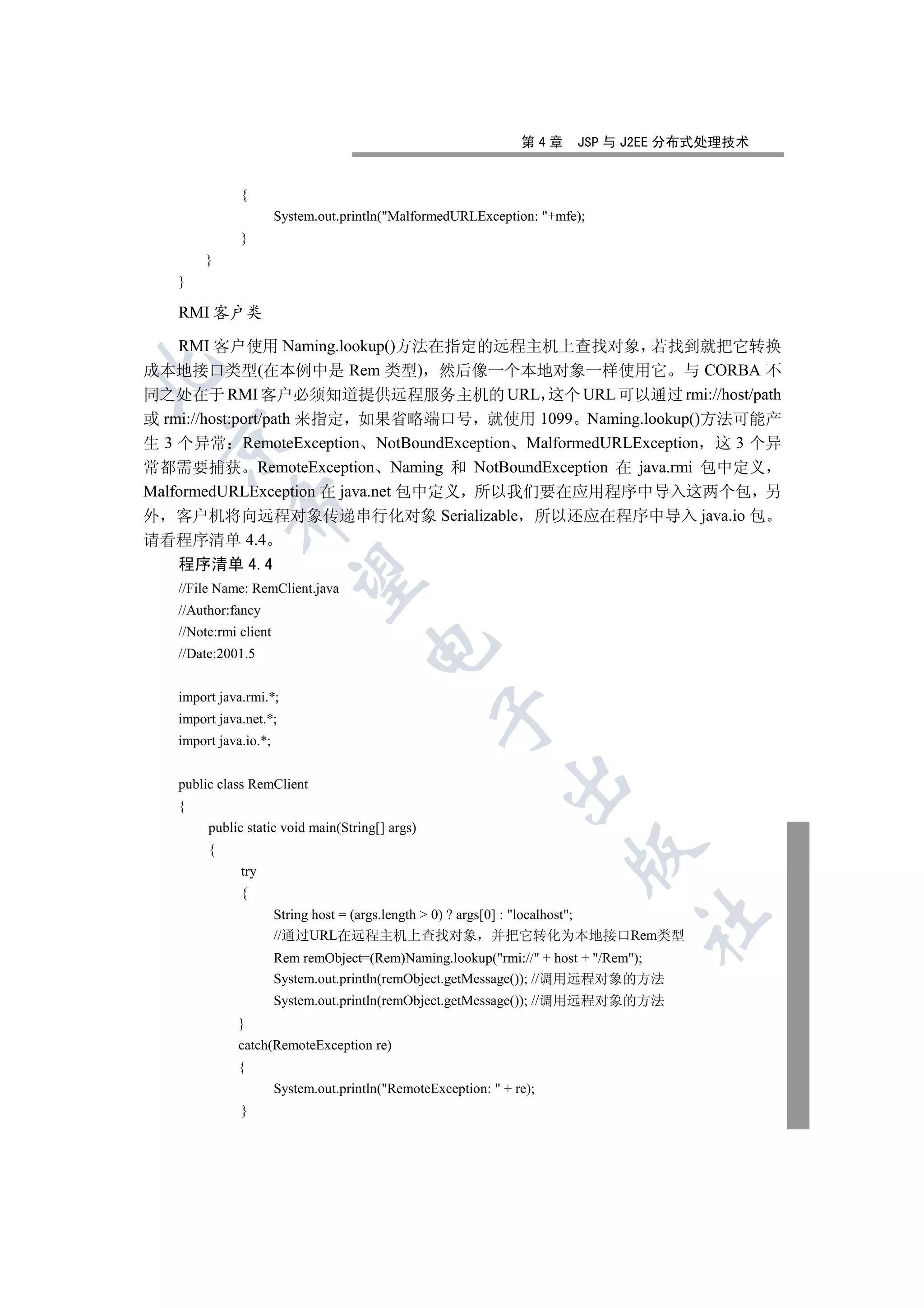 第4章   JSP 与 J2EE 分布式处理技术


              {
                       System.out.println(MalformedURLException: +mfe);
              }
        }
   }

   RMI 客户类

    RMI 客户使用 Naming.lookup()方法在指定的远程主机上查找对象 若找到就把它转换
成本地接口类型(在本例中是 Rem 类型) 然后像一个本地对象一样使用它 与 CORBA 不


同之处在于 RMI 客户必须知道提供远程服务主机的 URL 这个 URL 可以通过 rmi://host/path
或 rmi://host:port/path 来指定 如果省略端口号 就使用 1099 Naming.lookup()方法可能产
  

生 3 个异常 RemoteException NotBoundException MalformedURLException 这 3 个异
常都需要捕获 RemoteException Naming 和 NotBoundException 在 java.rmi 包中定义
MalformedURLException 在 java.net 包中定义 所以我们要在应用程序中导入这两个包 另
            

外 客户机将向远程对象传递串行化对象 Serializable 所以还应在程序中导入 java.io 包
请看程序清单 4.4
   程序清单 4.4
             

   //File Name: RemClient.java
   //Author:fancy
   //Note:rmi client
                                       

   //Date:2001.5


   import java.rmi.*;
                                                  

   import java.net.*;
   import java.io.*;
                                                              

   public class RemClient
   {
        public static void main(String[] args)
        {
                                                                       

              try
              {
                       String host = (args.length  0) ? args[0] : localhost;
                                                                              	

                       //通过URL在远程主机上查找对象 并把它转化为本地接口Rem类型
                       Rem remObject=(Rem)Naming.lookup(rmi:// + host + /Rem);
                       System.out.println(remObject.getMessage()); //调用远程对象的方法
                       System.out.println(remObject.getMessage()); //调用远程对象的方法
              }
              catch(RemoteException re)
              {
                       System.out.println(RemoteException:  + re);
              }
 