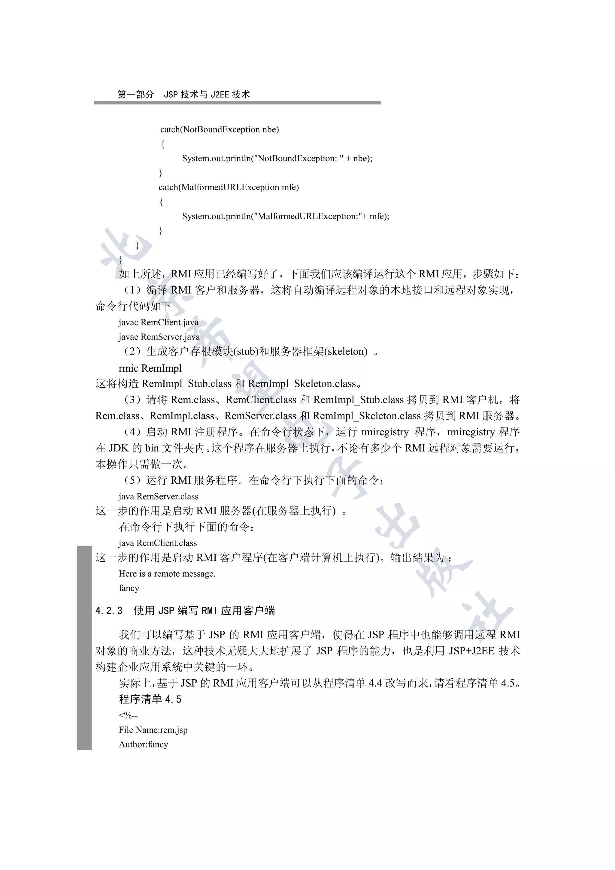 第一部分              JSP 技术与 J2EE 技术


                 catch(NotBoundException nbe)
                 {
                        System.out.println(NotBoundException:  + nbe);
                 }
                 catch(MalformedURLException mfe)
                 {
                        System.out.println(MalformedURLException:+ mfe);
                 }
            }


    }
  如上所述 RMI 应用已经编写好了 下面我们应该编译运行这个 RMI 应用 步骤如下
   1 编译 RMI 客户和服务器 这将自动编译远程对象的本地接口和远程对象实现
  

命令行代码如下
    javac RemClient.java
    javac RemServer.java
                

        2       生成客户存根模块(stub)和服务器框架(skeleton)
    rmic RemImpl
这将构造 RemImpl_Stub.class 和 RemImpl_Skeleton.class
                 

       3 请将 Rem.class RemClient.class 和 RemImpl_Stub.class 拷贝到 RMI 客户机 将
Rem.class RemImpl.class RemServer.class 和 RemImpl_Skeleton.class 拷贝到 RMI 服务器
                                       

       4 启动 RMI 注册程序 在命令行状态下 运行 rmiregistry 程序 rmiregistry 程序
在 JDK 的 bin 文件夹内 这个程序在服务器上执行 不论有多少个 RMI 远程对象需要运行
本操作只需做一次
                                                   

   5 运行 RMI 服务程序 在命令行下执行下面的命令
    java RemServer.class
这一步的作用是启动 RMI 服务器(在服务器上执行)
                                                              

  在命令行下执行下面的命令
    java RemClient.class
这一步的作用是启动 RMI 客户程序(在客户端计算机上执行) 输出结果为
                                                                           

    Here is a remote message.
    fancy

4.2.3   使用 JSP 编写 RMI 应用客户端
                                                                             	


  我们可以编写基于 JSP 的 RMI 应用客户端 使得在 JSP 程序中也能够调用远程 RMI
对象的商业方法 这种技术无疑大大地扩展了 JSP 程序的能力 也是利用 JSP+J2EE 技术
构建企业应用系统中关键的一环
  实际上 基于 JSP 的 RMI 应用客户端可以从程序清单 4.4 改写而来 请看程序清单 4.5
  程序清单 4.5
    %--
    File Name:rem.jsp
    Author:fancy
 