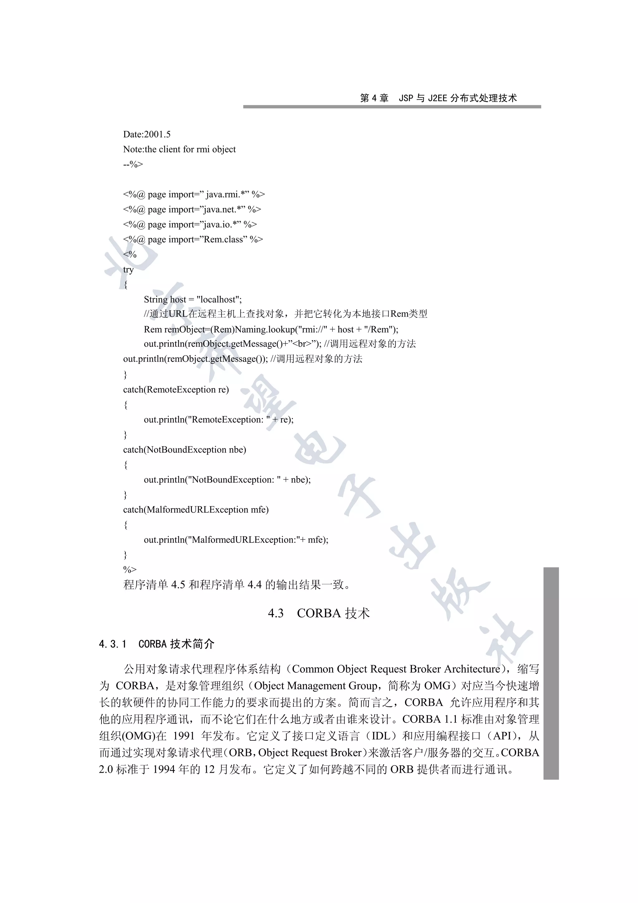 第4章     JSP 与 J2EE 分布式处理技术


    Date:2001.5
    Note:the client for rmi object
    --%


    %@ page import=” java.rmi.*” %
    %@ page import=”java.net.*” %
    %@ page import=”java.io.*” %
    %@ page import=”Rem.class” %
    %


    try
    {
           String host = localhost;
  

           //通过URL在远程主机上查找对象 并把它转化为本地接口Rem类型
           Rem remObject=(Rem)Naming.lookup(rmi:// + host + /Rem);
           out.println(remObject.getMessage()+”br”); //调用远程对象的方法
              

    out.println(remObject.getMessage()); //调用远程对象的方法
    }
    catch(RemoteException re)
               

    {
           out.println(RemoteException:  + re);
    }
                                      

    catch(NotBoundException nbe)
    {
           out.println(NotBoundException:  + nbe);
                                                    

    }
    catch(MalformedURLException mfe)
    {
                                                         

           out.println(MalformedURLException:+ mfe);
    }
    %
    程序清单 4.5 和程序清单 4.4 的输出结果一致
                                                                 


                                          4.3       CORBA 技术
                                                                         	

4.3.1     CORBA 技术简介

     公用对象请求代理程序体系结构 Common Object Request Broker Architecture 缩写
为 CORBA 是对象管理组织 Object Management Group 简称为 OMG 对应当今快速增
长的软硬件的协同工作能力的要求而提出的方案 简而言之 CORBA 允许应用程序和其
他的应用程序通讯 而不论它们在什么地方或者由谁来设计 CORBA 1.1 标准由对象管理
组织(OMG)在 1991 年发布 它定义了接口定义语言 IDL 和应用编程接口 API                   从
而通过实现对象请求代理 ORB Object Request Broker 来激活客户/服务器的交互 CORBA
2.0 标准于 1994 年的 12 月发布 它定义了如何跨越不同的 ORB 提供者而进行通讯
 