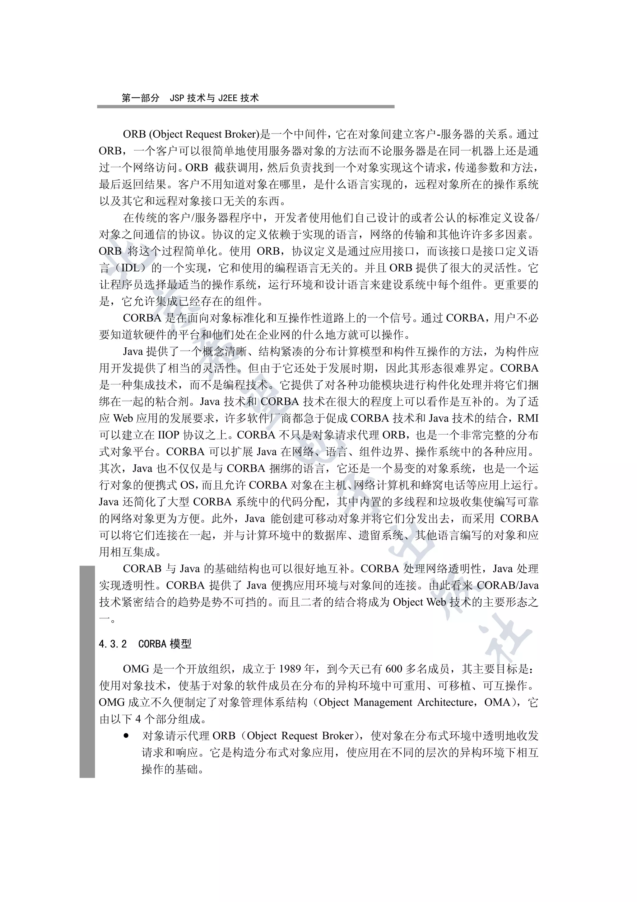 第一部分    JSP 技术与 J2EE 技术


   ORB (Object Request Broker)是一个中间件 它在对象间建立客户-服务器的关系 通过
ORB 一个客户可以很简单地使用服务器对象的方法而不论服务器是在同一机器上还是通
过一个网络访问 ORB 截获调用 然后负责找到一个对象实现这个请求 传递参数和方法
最后返回结果 客户不用知道对象在哪里 是什么语言实现的 远程对象所在的操作系统
以及其它和远程对象接口无关的东西
   在传统的客户/服务器程序中 开发者使用他们自己设计的或者公认的标准定义设备/
对象之间通信的协议 协议的定义依赖于实现的语言 网络的传输和其他许许多多因素
ORB 将这个过程简单化 使用 ORB 协议定义是通过应用接口 而该接口是接口定义语


言 IDL 的一个实现 它和使用的编程语言无关的 并且 ORB 提供了很大的灵活性 它
让程序员选择最适当的操作系统 运行环境和设计语言来建设系统中每个组件 更重要的
是 它允许集成已经存在的组件
  

   CORBA 是在面向对象标准化和互操作性道路上的一个信号 通过 CORBA 用户不必
要知道软硬件的平台和他们处在企业网的什么地方就可以操作
           

   Java 提供了一个概念清晰 结构紧凑的分布计算模型和构件互操作的方法 为构件应
用开发提供了相当的灵活性 但由于它还处于发展时期 因此其形态很难界定 CORBA
是一种集成技术 而不是编程技术 它提供了对各种功能模块进行构件化处理并将它们捆
            

绑在一起的粘合剂 Java 技术和 CORBA 技术在很大的程度上可以看作是互补的 为了适
应 Web 应用的发展要求 许多软件厂商都急于促成 CORBA 技术和 Java 技术的结合 RMI
可以建立在 IIOP 协议之上 CORBA 不只是对象请求代理 ORB 也是一个非常完整的分布
                         

式对象平台 CORBA 可以扩展 Java 在网络 语言 组件边界 操作系统中的各种应用
其次 Java 也不仅仅是与 CORBA 捆绑的语言 它还是一个易变的对象系统 也是一个运
行对象的便携式 OS 而且允许 CORBA 对象在主机 网络计算机和蜂窝电话等应用上运行
                              

Java 还简化了大型 CORBA 系统中的代码分配 其中内置的多线程和垃圾收集使编写可靠
的网络对象更为方便 此外 Java 能创建可移动对象并将它们分发出去 而采用 CORBA
可以将它们连接在一起 并与计算环境中的数据库 遗留系统 其他语言编写的对象和应
                                 

用相互集成
  CORAB 与 Java 的基础结构也可以很好地互补 CORBA 处理网络透明性 Java 处理
实现透明性 CORBA 提供了 Java 便携应用环境与对象间的连接 由此看来 CORAB/Java
                                      

技术紧密结合的趋势是势不可挡的 而且二者的结合将成为 Object Web 技术的主要形态之
一
                                            	

4.3.2   CORBA 模型

   OMG 是一个开放组织 成立于 1989 年 到今天已有 600 多名成员 其主要目标是
使用对象技术 使基于对象的软件成员在分布的异构环境中可重用 可移植 可互操作
OMG 成立不久便制定了对象管理体系结构 Object Management Architecture OMA 它
由以下 4 个部分组成
     对象请示代理 ORB Object Request Broker 使对象在分布式环境中透明地收发
        请求和响应      它是构造分布式对象应用   使应用在不同的层次的异构环境下相互
        操作的基础
 