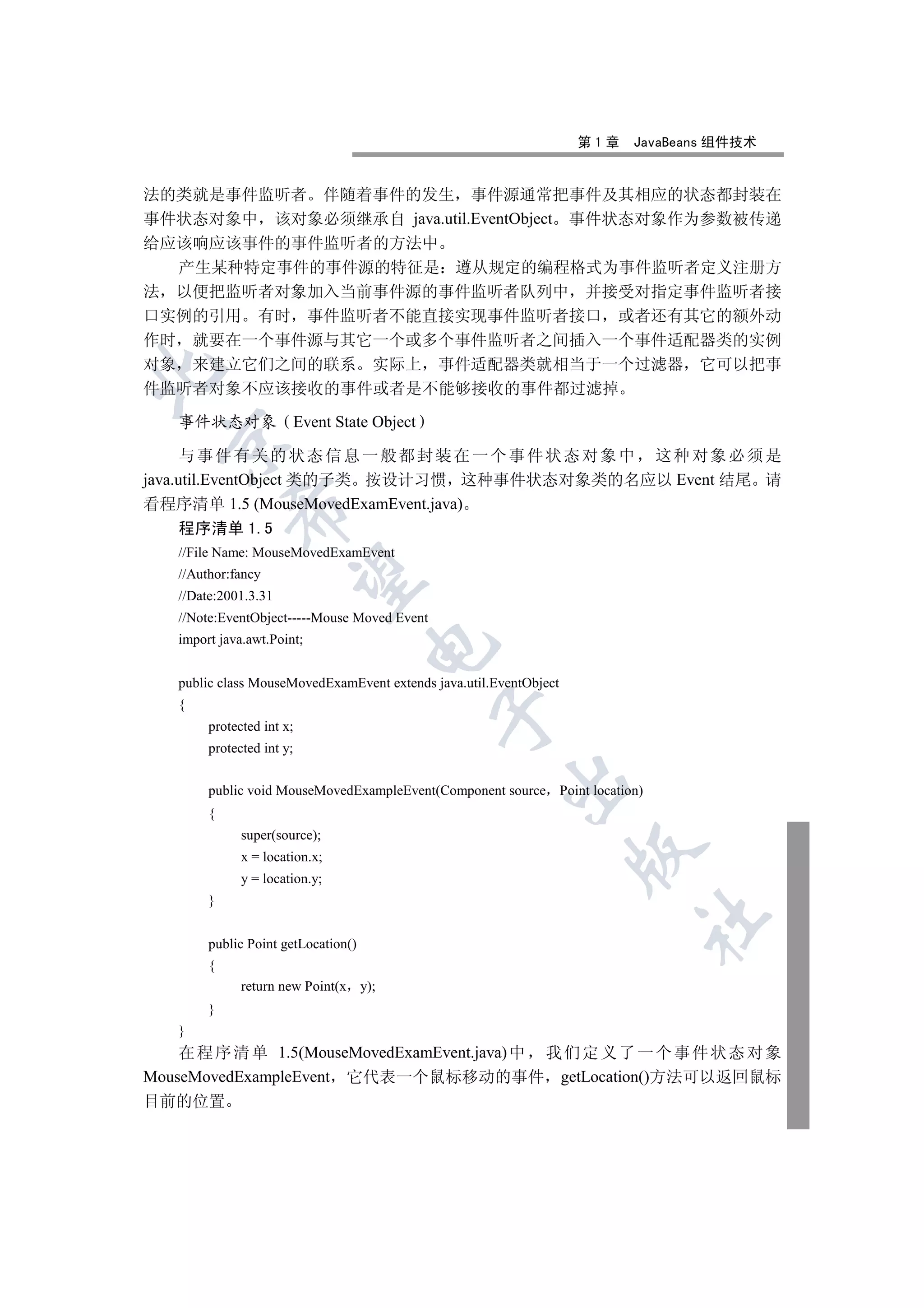 第1章   JavaBeans 组件技术


法的类就是事件监听者 伴随着事件的发生 事件源通常把事件及其相应的状态都封装在
事件状态对象中 该对象必须继承自 java.util.EventObject 事件状态对象作为参数被传递
给应该响应该事件的事件监听者的方法中
  产生某种特定事件的事件源的特征是 遵从规定的编程格式为事件监听者定义注册方
法 以便把监听者对象加入当前事件源的事件监听者队列中 并接受对指定事件监听者接
口实例的引用 有时 事件监听者不能直接实现事件监听者接口 或者还有其它的额外动
作时 就要在一个事件源与其它一个或多个事件监听者之间插入一个事件适配器类的实例
对象 来建立它们之间的联系 实际上 事件适配器类就相当于一个过滤器 它可以把事


件监听者对象不应该接收的事件或者是不能够接收的事件都过滤掉

   事件状态对象                  Event State Object
  

      与事件有关的状态信息一般都封装在一个事件状态对象中 这种对象必须是
java.util.EventObject 类的子类 按设计习惯 这种事件状态对象类的名应以 Event 结尾 请
看程序清单 1.5 (MouseMovedExamEvent.java)
            

   程序清单 1.5
   //File Name: MouseMovedExamEvent
   //Author:fancy
             

   //Date:2001.3.31
   //Note:EventObject-----Mouse Moved Event
   import java.awt.Point;
                                     


   public class MouseMovedExamEvent extends java.util.EventObject
   {
                                                

        protected int x;
        protected int y;
                                                        

        public void MouseMovedExampleEvent(Component source Point location)
        {
              super(source);
                                                                    

              x = location.x;
              y = location.y;
        }
                                                                          	

        public Point getLocation()
        {
              return new Point(x y);
        }
   }
    在 程 序 清 单 1.5(MouseMovedExamEvent.java) 中 我 们 定 义 了 一 个 事 件 状 态 对 象
MouseMovedExampleEvent 它代表一个鼠标移动的事件 getLocation()方法可以返回鼠标
目前的位置
 