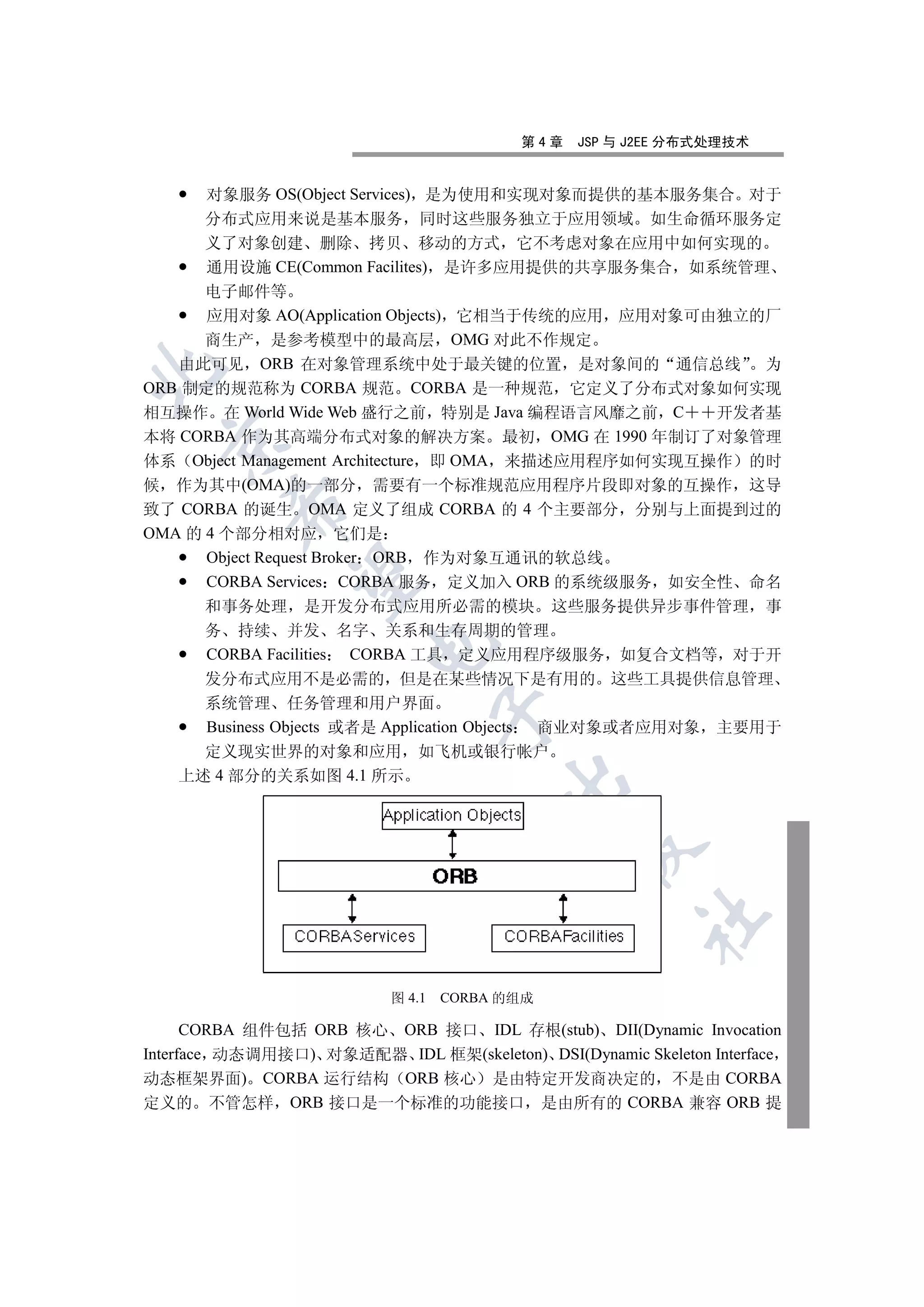第4章   JSP 与 J2EE 分布式处理技术


      对象服务 OS(Object Services) 是为使用和实现对象而提供的基本服务集合 对于
      分布式应用来说是基本服务 同时这些服务独立于应用领域 如生命循环服务定
      义了对象创建 删除 拷贝 移动的方式 它不考虑对象在应用中如何实现的
      通用设施 CE(Common Facilites) 是许多应用提供的共享服务集合 如系统管理
      电子邮件等
      应用对象 AO(Application Objects) 它相当于传统的应用 应用对象可由独立的厂
      商生产 是参考模型中的最高层 OMG 对此不作规定
   由此可见 ORB 在对象管理系统中处于最关键的位置 是对象间的 通信总线 为


ORB 制定的规范称为 CORBA 规范 CORBA 是一种规范 它定义了分布式对象如何实现
相互操作 在 World Wide Web 盛行之前 特别是 Java 编程语言风靡之前 C            开发者基
本将 CORBA 作为其高端分布式对象的解决方案 最初 OMG 在 1990 年制订了对象管理
  

体系 Object Management Architecture 即 OMA 来描述应用程序如何实现互操作 的时
候 作为其中(OMA)的一部分 需要有一个标准规范应用程序片段即对象的互操作 这导
         

致了 CORBA 的诞生 OMA 定义了组成 CORBA 的 4 个主要部分 分别与上面提到过的
OMA 的 4 个部分相对应 它们是
      Object Request Broker ORB 作为对象互通讯的软总线
          

      CORBA Services CORBA 服务 定义加入 ORB 的系统级服务 如安全性 命名
      和事务处理 是开发分布式应用所必需的模块 这些服务提供异步事件管理 事
      务 持续 并发 名字 关系和生存周期的管理
                        

      CORBA Facilities CORBA 工具 定义应用程序级服务 如复合文档等 对于开
      发分布式应用不是必需的 但是在某些情况下是有用的 这些工具提供信息管理
      系统管理 任务管理和用户界面
                                   

      Business Objects 或者是 Application Objects 商业对象或者应用对象 主要用于
      定义现实世界的对象和应用 如飞机或银行帐户
   上述 4 部分的关系如图 4.1 所示
                                         
                                                
                                                       	


                           图 4.1   CORBA 的组成

      CORBA 组件包括 ORB 核心 ORB 接口 IDL 存根(stub) DII(Dynamic Invocation
Interface 动态调用接口) 对象适配器 IDL 框架(skeleton) DSI(Dynamic Skeleton Interface
动态框架界面) CORBA 运行结构 ORB 核心 是由特定开发商决定的 不是由 CORBA
定义的 不管怎样 ORB 接口是一个标准的功能接口 是由所有的 CORBA 兼容 ORB 提
 