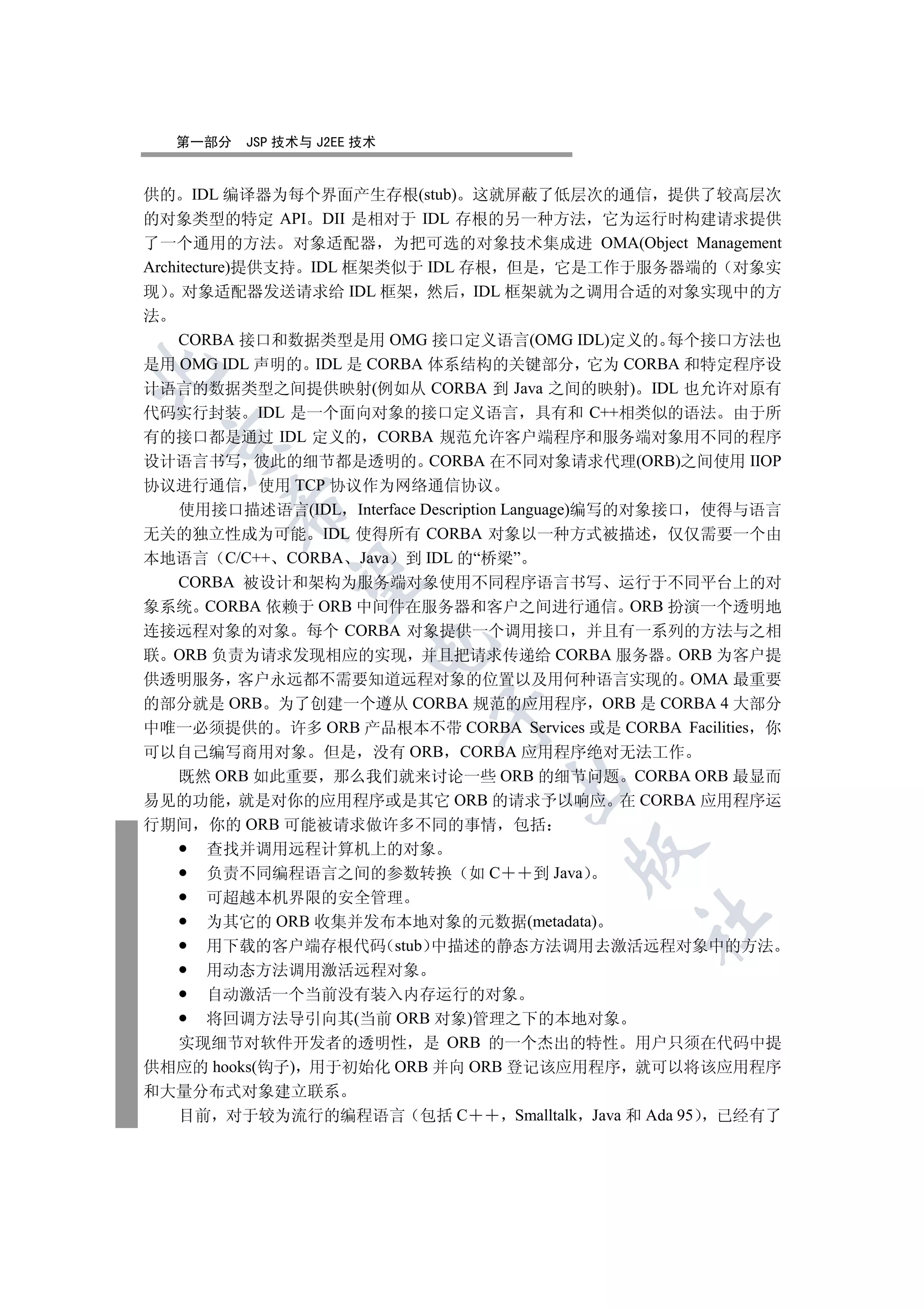 第一部分   JSP 技术与 J2EE 技术


供的 IDL 编译器为每个界面产生存根(stub) 这就屏蔽了低层次的通信 提供了较高层次
的对象类型的特定 API DII 是相对于 IDL 存根的另一种方法 它为运行时构建请求提供
了一个通用的方法 对象适配器 为把可选的对象技术集成进 OMA(Object Management
Architecture)提供支持 IDL 框架类似于 IDL 存根 但是 它是工作于服务器端的 对象实
现 对象适配器发送请求给 IDL 框架 然后 IDL 框架就为之调用合适的对象实现中的方
法
     CORBA 接口和数据类型是用 OMG 接口定义语言(OMG IDL)定义的 每个接口方法也
是用 OMG IDL 声明的 IDL 是 CORBA 体系结构的关键部分 它为 CORBA 和特定程序设


计语言的数据类型之间提供映射(例如从 CORBA 到 Java 之间的映射) IDL 也允许对原有
代码实行封装 IDL 是一个面向对象的接口定义语言 具有和 C++相类似的语法 由于所
有的接口都是通过 IDL 定义的 CORBA 规范允许客户端程序和服务端对象用不同的程序
 

设计语言书写 彼此的细节都是透明的 CORBA 在不同对象请求代理(ORB)之间使用 IIOP
协议进行通信 使用 TCP 协议作为网络通信协议
        

     使用接口描述语言(IDL Interface Description Language)编写的对象接口 使得与语言
无关的独立性成为可能 IDL 使得所有 CORBA 对象以一种方式被描述 仅仅需要一个由
本地语言 C/C++ CORBA Java 到 IDL 的“桥梁”
         

     CORBA 被设计和架构为服务端对象使用不同程序语言书写 运行于不同平台上的对
象系统 CORBA 依赖于 ORB 中间件在服务器和客户之间进行通信 ORB 扮演一个透明地
连接远程对象的对象 每个 CORBA 对象提供一个调用接口 并且有一系列的方法与之相
                       

联 ORB 负责为请求发现相应的实现 并且把请求传递给 CORBA 服务器 ORB 为客户提
供透明服务 客户永远都不需要知道远程对象的位置以及用何种语言实现的 OMA 最重要
的部分就是 ORB 为了创建一个遵从 CORBA 规范的应用程序 ORB 是 CORBA 4 大部分
                            

中唯一必须提供的 许多 ORB 产品根本不带 CORBA Services 或是 CORBA Facilities 你
可以自己编写商用对象 但是 没有 ORB CORBA 应用程序绝对无法工作
     既然 ORB 如此重要 那么我们就来讨论一些 ORB 的细节问题 CORBA ORB 最显而
                                   

易见的功能 就是对你的应用程序或是其它 ORB 的请求予以响应 在 CORBA 应用程序运
行期间 你的 ORB 可能被请求做许多不同的事情 包括
    查找并调用远程计算机上的对象
                                         

    负责不同编程语言之间的参数转换 如 C            到 Java
    可超越本机界限的安全管理
                                                	

    为其它的 ORB 收集并发布本地对象的元数据(metadata)
    用下载的客户端存根代码 stub 中描述的静态方法调用去激活远程对象中的方法
    用动态方法调用激活远程对象
    自动激活一个当前没有装入内存运行的对象
    将回调方法导引向其(当前 ORB 对象)管理之下的本地对象
  实现细节对软件开发者的透明性 是 ORB 的一个杰出的特性 用户只须在代码中提
供相应的 hooks(钩子) 用于初始化 ORB 并向 ORB 登记该应用程序 就可以将该应用程序
和大量分布式对象建立联系
  目前 对于较为流行的编程语言 包括 C            Smalltalk Java 和 Ada 95 已经有了
 