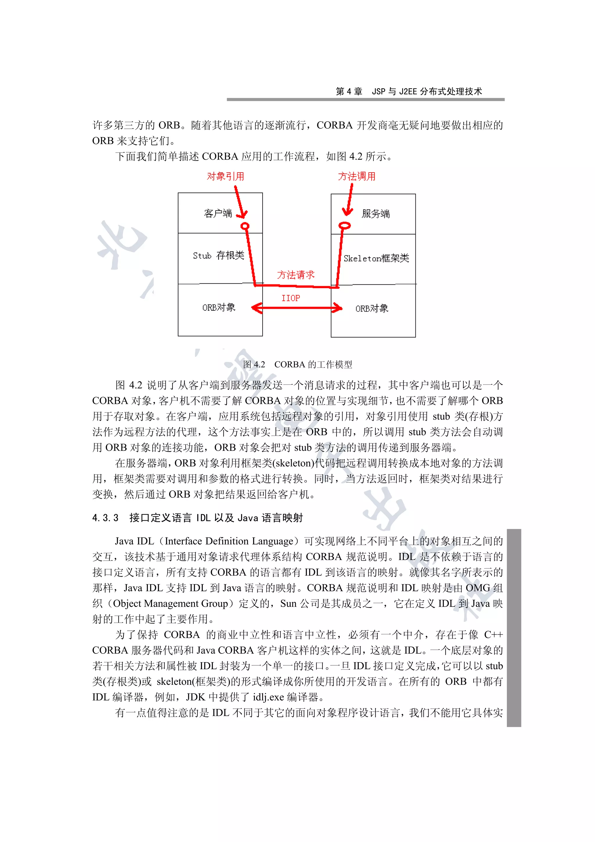 第4章   JSP 与 J2EE 分布式处理技术


许多第三方的 ORB 随着其他语言的逐渐流行 CORBA 开发商毫无疑问地要做出相应的
ORB 来支持它们
   下面我们简单描述 CORBA 应用的工作流程 如图 4.2 所示

  
          


                      图 4.2   CORBA 的工作模型
           

   图 4.2 说明了从客户端到服务器发送一个消息请求的过程 其中客户端也可以是一个
CORBA 对象 客户机不需要了解 CORBA 对象的位置与实现细节 也不需要了解哪个 ORB
                      

用于存取对象 在客户端 应用系统包括远程对象的引用 对象引用使用 stub 类(存根)方
法作为远程方法的代理 这个方法事实上是在 ORB 中的 所以调用 stub 类方法会自动调
用 ORB 对象的连接功能 ORB 对象会把对 stub 类方法的调用传递到服务器端
                              

   在服务器端 ORB 对象利用框架类(skeleton)代码把远程调用转换成本地对象的方法调
用 框架类需要对调用和参数的格式进行转换 同时                当方法返回时 框架类对结果进行
变换 然后通过 ORB 对象把结果返回给客户机
                                     

4.3.3   接口定义语言 IDL 以及 Java 语言映射

    Java IDL Interface Definition Language 可实现网络上不同平台上的对象相互之间的
                                            

交互 该技术基于通用对象请求代理体系结构 CORBA 规范说明 IDL 是不依赖于语言的
接口定义语言 所有支持 CORBA 的语言都有 IDL 到该语言的映射 就像其名字所表示的
那样 Java IDL 支持 IDL 到 Java 语言的映射 CORBA 规范说明和 IDL 映射是由 OMG 组
                                                  	

织 Object Management Group 定义的 Sun 公司是其成员之一 它在定义 IDL 到 Java 映
射的工作中起了主要作用
    为了保持 CORBA 的商业中立性和语言中立性 必须有一个中介 存在于像 C++
CORBA 服务器代码和 Java CORBA 客户机这样的实体之间 这就是 IDL 一个底层对象的
若干相关方法和属性被 IDL 封装为一个单一的接口 一旦 IDL 接口定义完成 它可以以 stub
类(存根类)或 skeleton(框架类)的形式编译成你所使用的开发语言 在所有的 ORB 中都有
IDL 编译器 例如 JDK 中提供了 idlj.exe 编译器
    有一点值得注意的是 IDL 不同于其它的面向对象程序设计语言 我们不能用它具体实
 