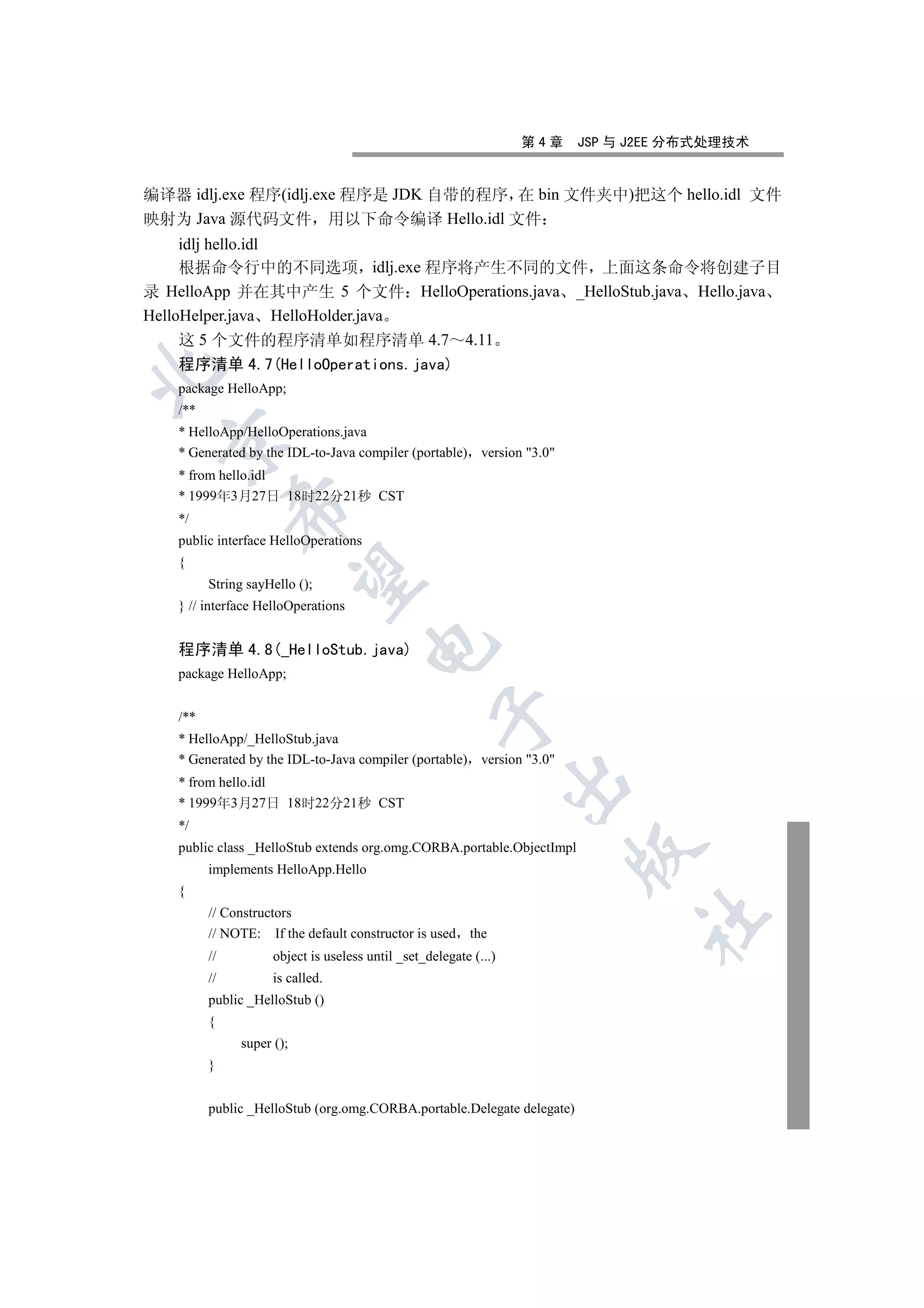 第4章   JSP 与 J2EE 分布式处理技术


编译器 idlj.exe 程序(idlj.exe 程序是 JDK 自带的程序 在 bin 文件夹中)把这个 hello.idl 文件
映射为 Java 源代码文件 用以下命令编译 Hello.idl 文件
     idlj hello.idl
     根据命令行中的不同选项 idlj.exe 程序将产生不同的文件 上面这条命令将创建子目
录 HelloApp 并在其中产生 5 个文件 HelloOperations.java _HelloStub.java Hello.java
HelloHelper.java HelloHolder.java
     这 5 个文件的程序清单如程序清单 4.7 4.11
   程序清单 4.7(HelloOperations.java)


   package HelloApp;
   /**
   * HelloApp/HelloOperations.java
  

   * Generated by the IDL-to-Java compiler (portable) version 3.0
   * from hello.idl
   * 1999年3月27日 18时22分21秒 CST
              

   */
   public interface HelloOperations
   {
               

         String sayHello ();
   } // interface HelloOperations
                                      

   程序清单 4.8(_HelloStub.java)
   package HelloApp;
                                                   

   /**
   * HelloApp/_HelloStub.java
   * Generated by the IDL-to-Java compiler (portable) version 3.0
                                                                  

   * from hello.idl
   * 1999年3月27日 18时22分21秒 CST
   */
   public class _HelloStub extends org.omg.CORBA.portable.ObjectImpl
                                                                        

         implements HelloApp.Hello
   {
         // Constructors
                                                                              	

         // NOTE: If the default constructor is used      the
         //         object is useless until _set_delegate (...)
         //         is called.
         public _HelloStub ()
         {
              super ();
         }


         public _HelloStub (org.omg.CORBA.portable.Delegate delegate)
 