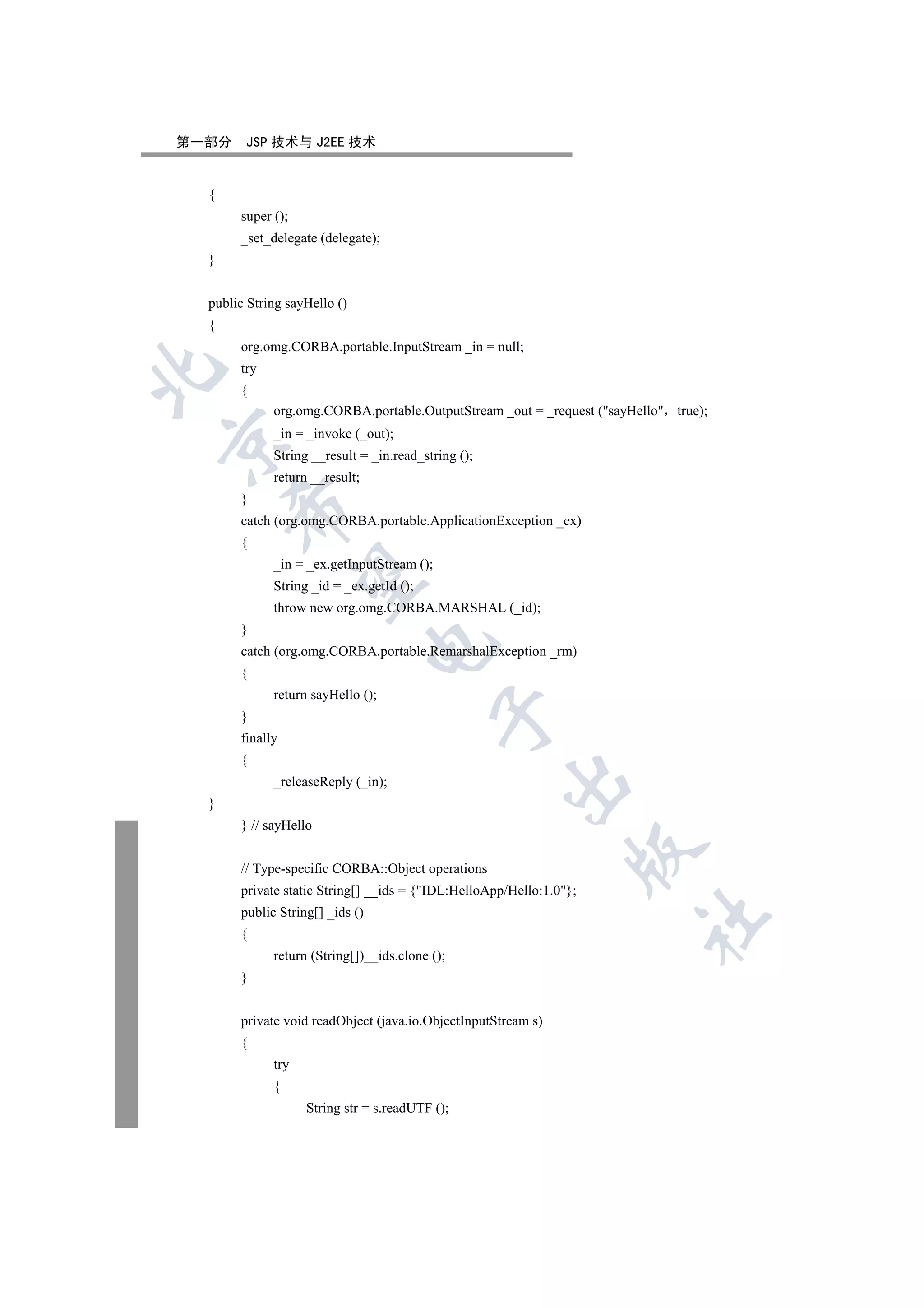 第一部分    JSP 技术与 J2EE 技术


  {
       super ();
       _set_delegate (delegate);
  }


  public String sayHello ()
  {
       org.omg.CORBA.portable.InputStream _in = null;
       try


       {
             org.omg.CORBA.portable.OutputStream _out = _request (sayHello true);
             _in = _invoke (_out);


             String __result = _in.read_string ();
             return __result;
       }
      

       catch (org.omg.CORBA.portable.ApplicationException _ex)
       {
             _in = _ex.getInputStream ();
       

             String _id = _ex.getId ();
             throw new org.omg.CORBA.MARSHAL (_id);
       }
                                 

       catch (org.omg.CORBA.portable.RemarshalException _rm)
       {
             return sayHello ();
                                            

       }
       finally
       {
                                                     

             _releaseReply (_in);
  }
       } // sayHello
                                                                 

       // Type-specific CORBA::Object operations
       private static String[] __ids = {IDL:HelloApp/Hello:1.0};
       public String[] _ids ()
                                                                        	

       {
             return (String[])__ids.clone ();
       }


       private void readObject (java.io.ObjectInputStream s)
       {
             try
             {
                   String str = s.readUTF ();
 
