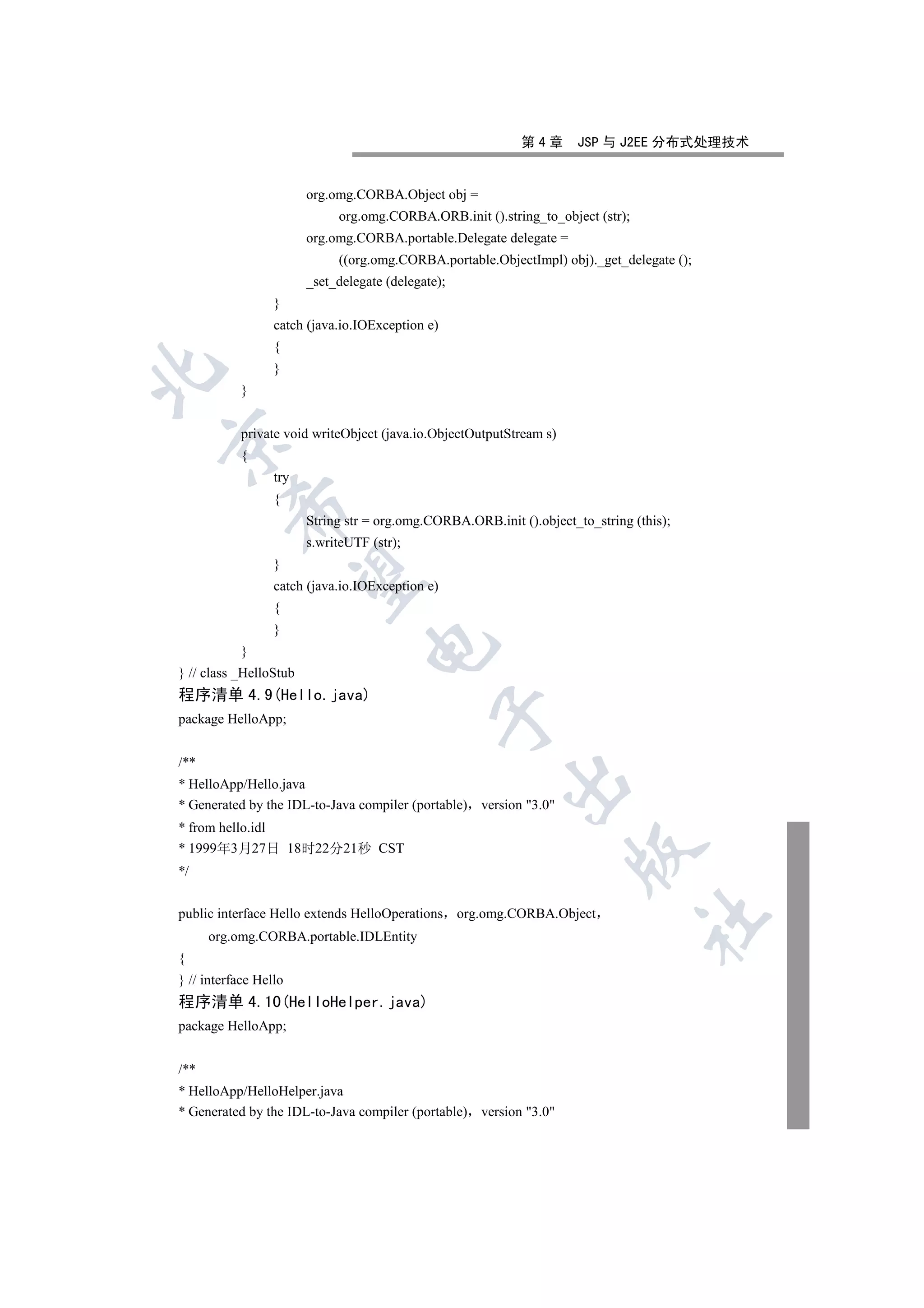 第4章      JSP 与 J2EE 分布式处理技术


                        org.omg.CORBA.Object obj =
                             org.omg.CORBA.ORB.init ().string_to_object (str);
                        org.omg.CORBA.portable.Delegate delegate =
                             ((org.omg.CORBA.portable.ObjectImpl) obj)._get_delegate ();
                        _set_delegate (delegate);
                  }
                  catch (java.io.IOException e)
                  {
                  }


           }


           private void writeObject (java.io.ObjectOutputStream s)


           {
                  try
                  {
         

                        String str = org.omg.CORBA.ORB.init ().object_to_string (this);
                        s.writeUTF (str);
                  }
          

                  catch (java.io.IOException e)
                  {
                  }
                                   

           }
} // class _HelloStub
程序清单 4.9(Hello.java)
                                               

package HelloApp;


/**
                                                          

* HelloApp/Hello.java
* Generated by the IDL-to-Java compiler (portable) version 3.0
* from hello.idl
* 1999年3月27日 18时22分21秒 CST
                                                                      

*/


public interface Hello extends HelloOperations org.omg.CORBA.Object
                                                                                 	

      org.omg.CORBA.portable.IDLEntity
{
} // interface Hello
程序清单 4.10(HelloHelper.java)
package HelloApp;


/**
* HelloApp/HelloHelper.java
* Generated by the IDL-to-Java compiler (portable) version 3.0
 