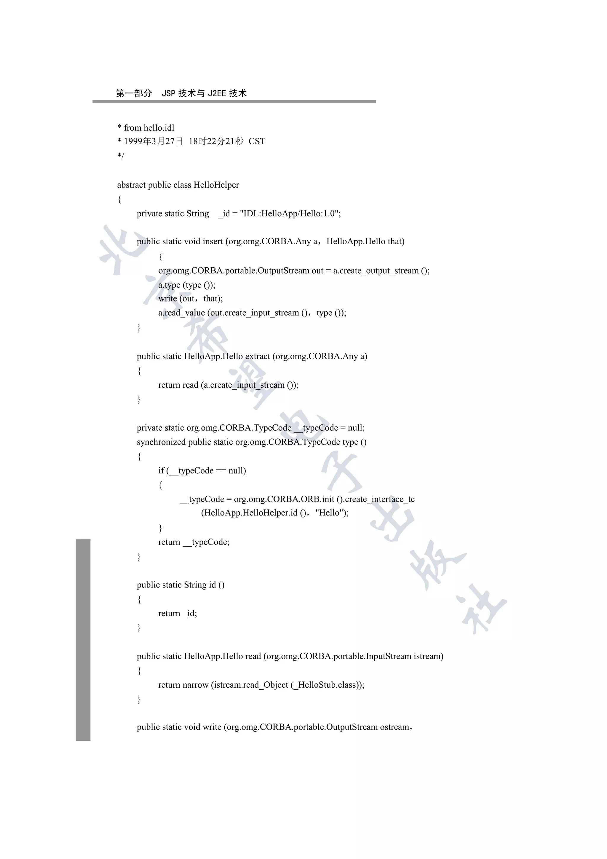 第一部分        JSP 技术与 J2EE 技术


* from hello.idl
* 1999年3月27日 18时22分21秒 CST
*/


abstract public class HelloHelper
{
     private static String   _id = IDL:HelloApp/Hello:1.0;


     public static void insert (org.omg.CORBA.Any a HelloApp.Hello that)


           {
           org.omg.CORBA.portable.OutputStream out = a.create_output_stream ();
           a.type (type ());


           write (out that);
           a.read_value (out.create_input_stream () type ());
     }
         


     public static HelloApp.Hello extract (org.omg.CORBA.Any a)
     {
          

           return read (a.create_input_stream ());
     }
                                    

     private static org.omg.CORBA.TypeCode __typeCode = null;
     synchronized public static org.omg.CORBA.TypeCode type ()
     {
                                              

           if (__typeCode == null)
           {
                 __typeCode = org.omg.CORBA.ORB.init ().create_interface_tc
                      (HelloApp.HelloHelper.id () Hello);
                                                         

           }
           return __typeCode;
     }
                                                                     


     public static String id ()
     {
                                                                              	

           return _id;
     }


     public static HelloApp.Hello read (org.omg.CORBA.portable.InputStream istream)
     {
           return narrow (istream.read_Object (_HelloStub.class));
     }


     public static void write (org.omg.CORBA.portable.OutputStream ostream
 