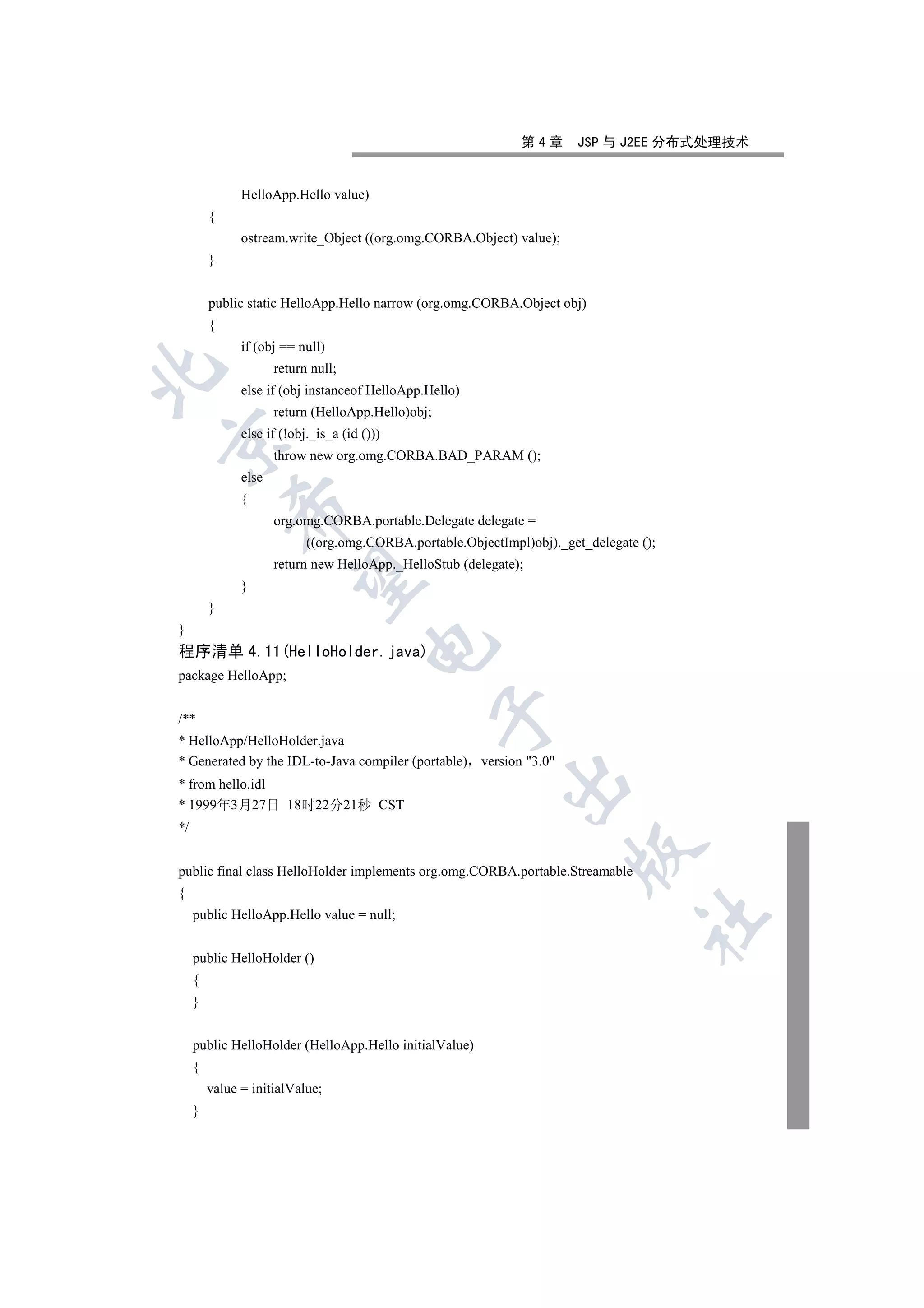 第4章       JSP 与 J2EE 分布式处理技术


               HelloApp.Hello value)
         {
               ostream.write_Object ((org.omg.CORBA.Object) value);
         }


         public static HelloApp.Hello narrow (org.omg.CORBA.Object obj)
         {
               if (obj == null)
                      return null;


               else if (obj instanceof HelloApp.Hello)
                      return (HelloApp.Hello)obj;
               else if (!obj._is_a (id ()))


                      throw new org.omg.CORBA.BAD_PARAM ();
               else
               {
             

                      org.omg.CORBA.portable.Delegate delegate =
                            ((org.omg.CORBA.portable.ObjectImpl)obj)._get_delegate ();
                      return new HelloApp._HelloStub (delegate);
              

               }
         }
}
                                        

程序清单 4.11(HelloHolder.java)
package HelloApp;
                                                    

/**
* HelloApp/HelloHolder.java
* Generated by the IDL-to-Java compiler (portable) version 3.0
                                                            

* from hello.idl
* 1999年3月27日 18时22分21秒 CST
*/
                                                                        

public final class HelloHolder implements org.omg.CORBA.portable.Streamable
{
     public HelloApp.Hello value = null;
                                                                                   	


     public HelloHolder ()
     {
     }


     public HelloHolder (HelloApp.Hello initialValue)
     {
         value = initialValue;
     }
 
