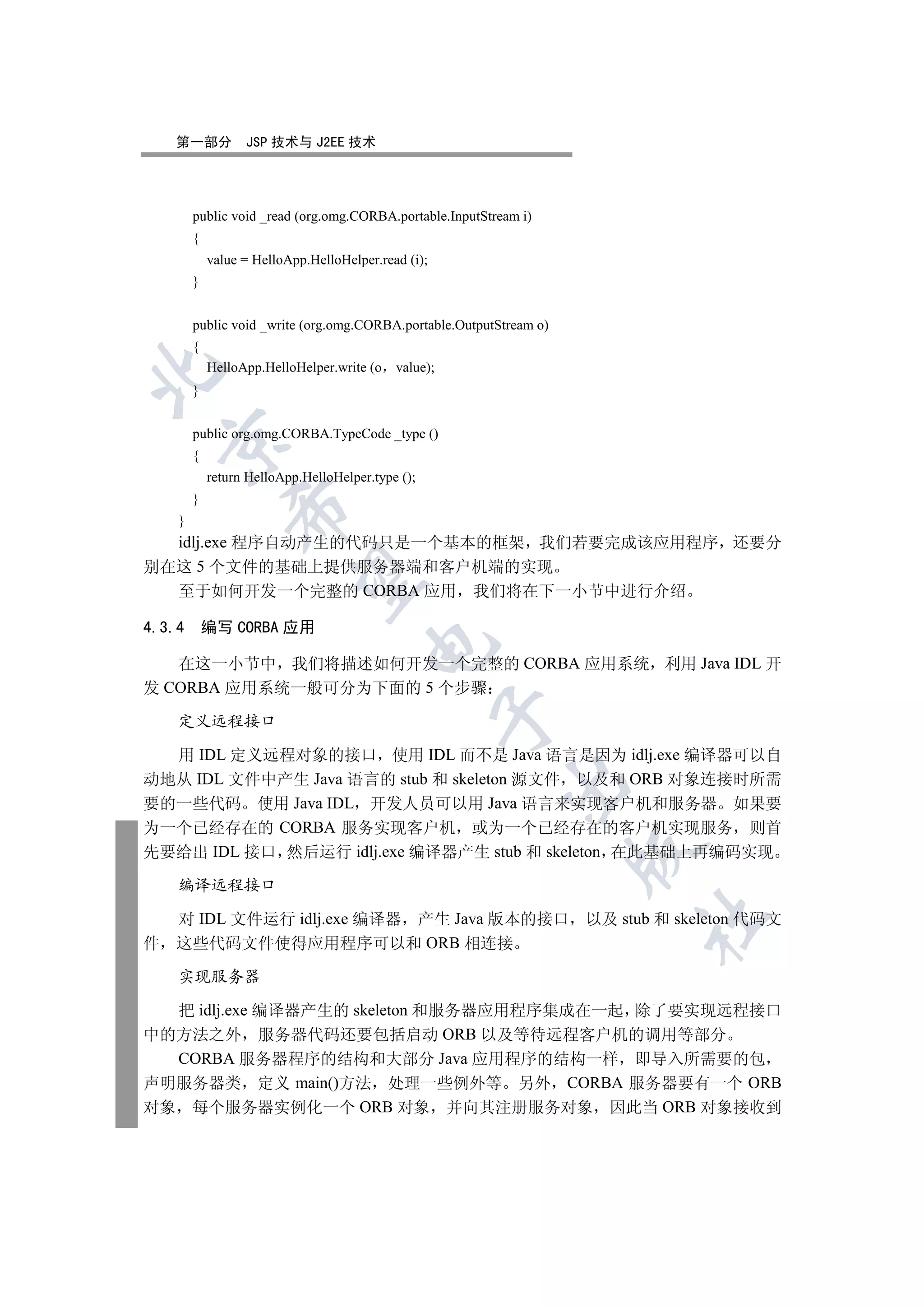 第一部分          JSP 技术与 J2EE 技术




        public void _read (org.omg.CORBA.portable.InputStream i)
        {
            value = HelloApp.HelloHelper.read (i);
        }


        public void _write (org.omg.CORBA.portable.OutputStream o)
        {
            HelloApp.HelloHelper.write (o   value);


        }


        public org.omg.CORBA.TypeCode _type ()
    

        {
            return HelloApp.HelloHelper.type ();
        }
                

    }
  idlj.exe 程序自动产生的代码只是一个基本的框架 我们若要完成该应用程序 还要分
别在这 5 个文件的基础上提供服务器端和客户机端的实现
                 

  至于如何开发一个完整的 CORBA 应用 我们将在下一小节中进行介绍

4.3.4       编写 CORBA 应用
                                       

   在这一小节中 我们将描述如何开发一个完整的 CORBA 应用系统 利用 Java IDL 开
发 CORBA 应用系统一般可分为下面的 5 个步骤
                                                      

    定义远程接口

  用 IDL 定义远程对象的接口 使用 IDL 而不是 Java 语言是因为 idlj.exe 编译器可以自
动地从 IDL 文件中产生 Java 语言的 stub 和 skeleton 源文件 以及和 ORB 对象连接时所需
                                                           

要的一些代码 使用 Java IDL 开发人员可以用 Java 语言来实现客户机和服务器 如果要
为一个已经存在的 CORBA 服务实现客户机 或为一个已经存在的客户机实现服务 则首
                                                                     

先要给出 IDL 接口 然后运行 idlj.exe 编译器产生 stub 和 skeleton 在此基础上再编码实现

    编译远程接口

    对 IDL 文件运行 idlj.exe 编译器 产生 Java 版本的接口                            以及 stub 和 skeleton 代码文
                                                                           	

件   这些代码文件使得应用程序可以和 ORB 相连接

    实现服务器

  把 idlj.exe 编译器产生的 skeleton 和服务器应用程序集成在一起 除了要实现远程接口
中的方法之外 服务器代码还要包括启动 ORB 以及等待远程客户机的调用等部分
  CORBA 服务器程序的结构和大部分 Java 应用程序的结构一样 即导入所需要的包
声明服务器类 定义 main()方法 处理一些例外等 另外 CORBA 服务器要有一个 ORB
对象 每个服务器实例化一个 ORB 对象 并向其注册服务对象 因此当 ORB 对象接收到
 