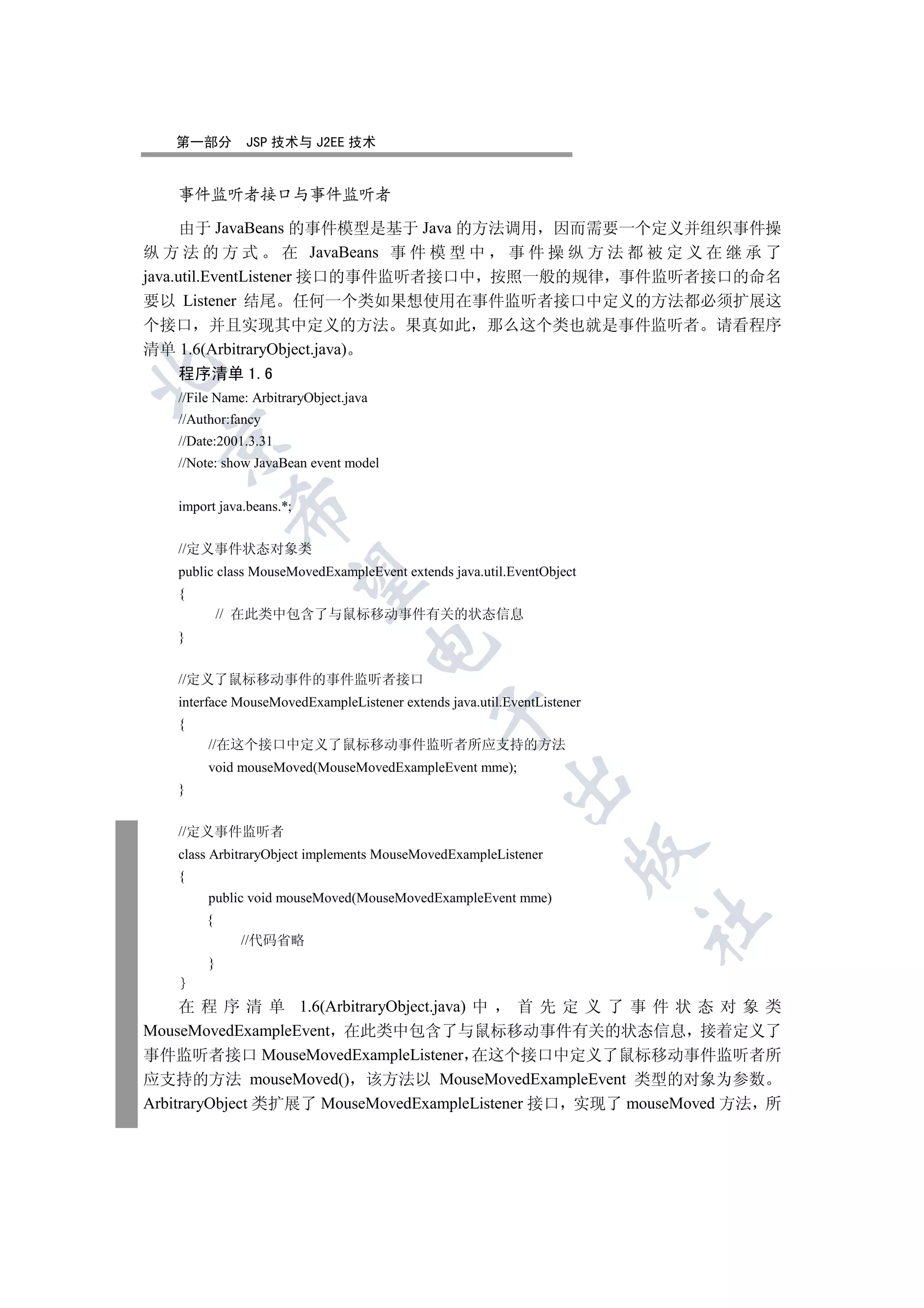 第一部分       JSP 技术与 J2EE 技术


   事件监听者接口与事件监听者

      由于 JavaBeans 的事件模型是基于 Java 的方法调用 因而需要一个定义并组织事件操
纵 方 法 的 方 式 在 JavaBeans 事 件 模 型 中 事 件 操 纵 方 法 都 被 定 义 在 继 承 了
java.util.EventListener 接口的事件监听者接口中 按照一般的规律 事件监听者接口的命名
要以 Listener 结尾 任何一个类如果想使用在事件监听者接口中定义的方法都必须扩展这
个接口 并且实现其中定义的方法 果真如此 那么这个类也就是事件监听者 请看程序
清单 1.6(ArbitraryObject.java)


   程序清单 1.6
   //File Name: ArbitraryObject.java
   //Author:fancy
  

   //Date:2001.3.31
   //Note: show JavaBean event model


   import java.beans.*;
             


   //定义事件状态对象类
   public class MouseMovedExampleEvent extends java.util.EventObject
              

   {
            // 在此类中包含了与鼠标移动事件有关的状态信息
   }
                                   


   //定义了鼠标移动事件的事件监听者接口
   interface MouseMovedExampleListener extends java.util.EventListener
                                             

   {
        //在这个接口中定义了鼠标移动事件监听者所应支持的方法
        void mouseMoved(MouseMovedExampleEvent mme);
                                                         

   }


   //定义事件监听者
                                                                    

   class ArbitraryObject implements MouseMovedExampleListener
   {
        public void mouseMoved(MouseMovedExampleEvent mme)
                                                                         	

        {
              //代码省略
        }


     在 程 序 清 单 1.6(ArbitraryObject.java) 中   首先定义了事件状态对象类
MouseMovedExampleEvent 在此类中包含了与鼠标移动事件有关的状态信息 接着定义了
事件监听者接口 MouseMovedExampleListener 在这个接口中定义了鼠标移动事件监听者所
应支持的方法 mouseMoved() 该方法以 MouseMovedExampleEvent 类型的对象为参数
ArbitraryObject 类扩展了 MouseMovedExampleListener 接口 实现了 mouseMoved 方法 所
 