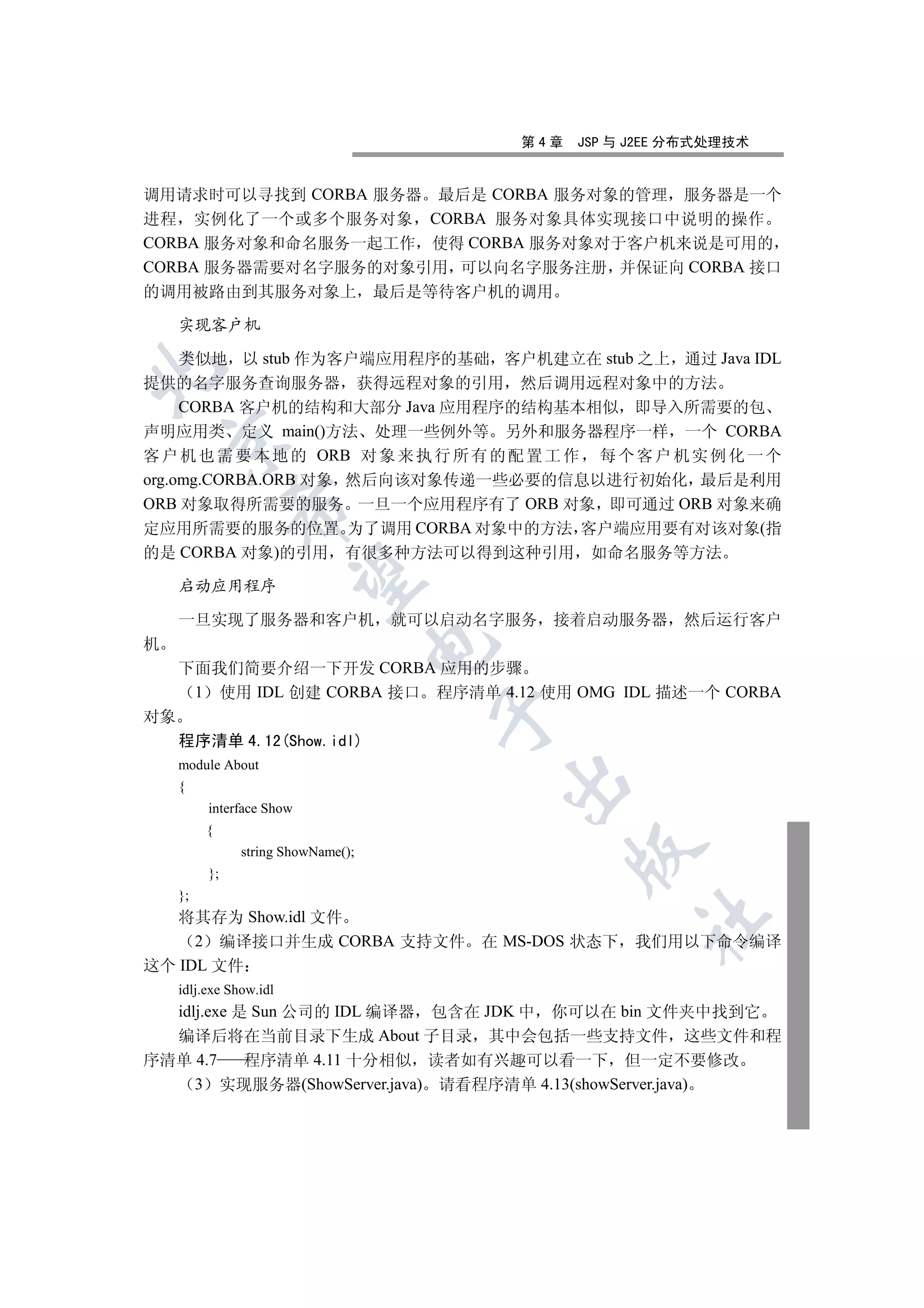 第4章   JSP 与 J2EE 分布式处理技术


调用请求时可以寻找到 CORBA 服务器 最后是 CORBA 服务对象的管理 服务器是一个
进程 实例化了一个或多个服务对象 CORBA 服务对象具体实现接口中说明的操作
CORBA 服务对象和命名服务一起工作 使得 CORBA 服务对象对于客户机来说是可用的
CORBA 服务器需要对名字服务的对象引用 可以向名字服务注册 并保证向 CORBA 接口
的调用被路由到其服务对象上 最后是等待客户机的调用

     实现客户机

     类似地 以 stub 作为客户端应用程序的基础 客户机建立在 stub 之上 通过 Java IDL


提供的名字服务查询服务器 获得远程对象的引用 然后调用远程对象中的方法
     CORBA 客户机的结构和大部分 Java 应用程序的结构基本相似 即导入所需要的包
声明应用类 定义 main()方法 处理一些例外等 另外和服务器程序一样 一个 CORBA
    

客 户 机 也 需 要 本 地 的 ORB 对 象 来 执 行 所 有 的 配 置 工 作 每 个 客 户 机 实 例 化 一 个
org.omg.CORBA.ORB 对象 然后向该对象传递一些必要的信息以进行初始化 最后是利用
ORB 对象取得所需要的服务 一旦一个应用程序有了 ORB 对象 即可通过 ORB 对象来确
               

定应用所需要的服务的位置 为了调用 CORBA 对象中的方法 客户端应用要有对该对象(指
的是 CORBA 对象)的引用 有很多种方法可以得到这种引用 如命名服务等方法
                

     启动应用程序

     一旦实现了服务器和客户机 就可以启动名字服务 接着启动服务器 然后运行客户
机
                                     

     下面我们简要介绍一下开发 CORBA 应用的步骤
      1 使用 IDL 创建 CORBA 接口 程序清单 4.12 使用 OMG IDL 描述一个 CORBA
                                     

对象
     程序清单 4.12(Show.idl)
     module About
                                         

     {
          interface Show
          {
                                               

                string ShowName();
          };
     };
   将其存为 Show.idl 文件
                                                     	

     2 编译接口并生成 CORBA 支持文件            在 MS-DOS 状态下 我们用以下命令编译
这个 IDL 文件
     idlj.exe Show.idl
  idlj.exe 是 Sun 公司的 IDL 编译器 包含在 JDK 中 你可以在 bin 文件夹中找到它
  编译后将在当前目录下生成 About 子目录 其中会包括一些支持文件 这些文件和程
序清单 4.7     程序清单 4.11 十分相似 读者如有兴趣可以看一下 但一定不要修改
     3 实现服务器(ShowServer.java) 请看程序清单 4.13(showServer.java)
 