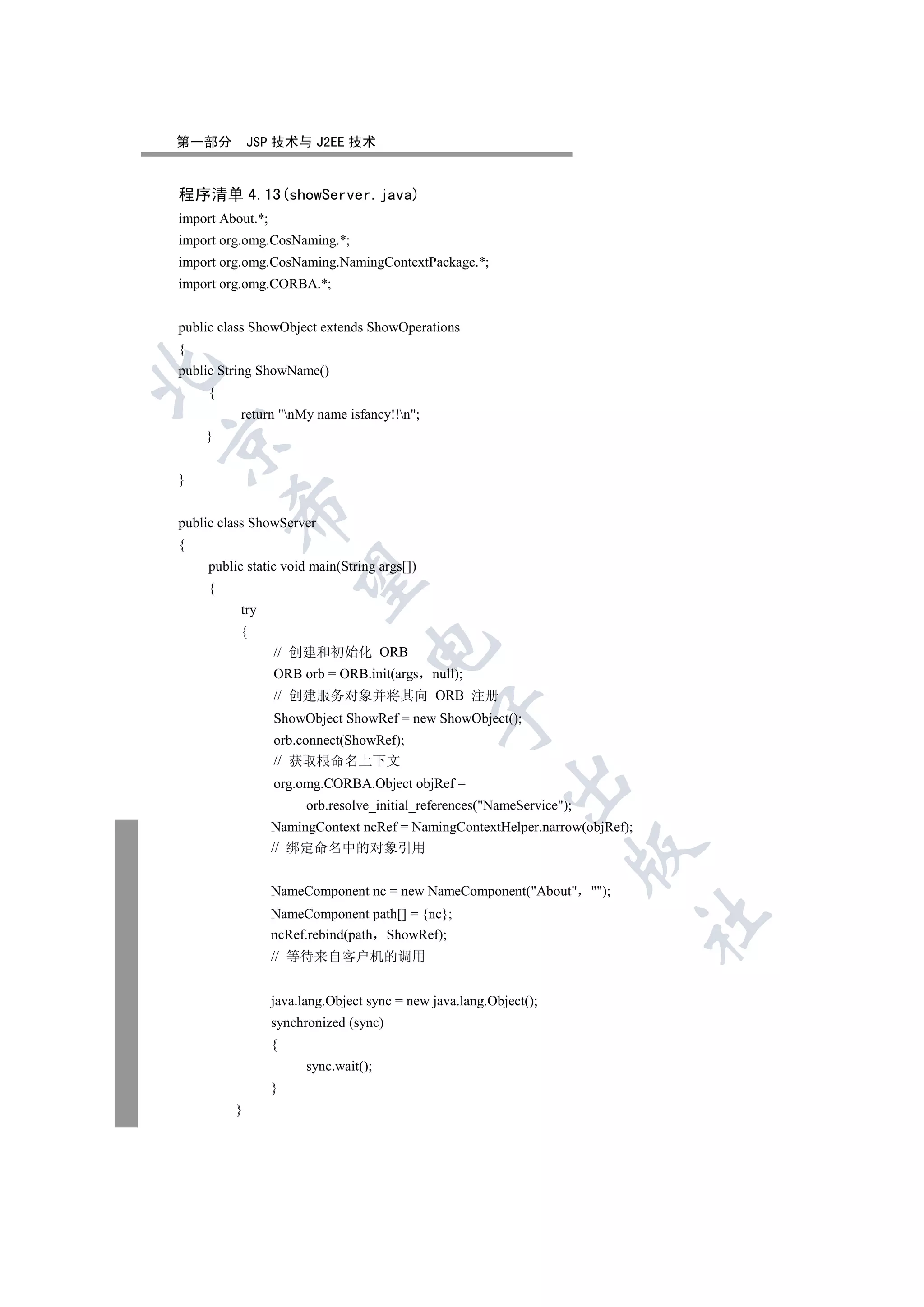 第一部分          JSP 技术与 J2EE 技术


程序清单 4.13(showServer.java)
import About.*;
import org.omg.CosNaming.*;
import org.omg.CosNaming.NamingContextPackage.*;
import org.omg.CORBA.*;


public class ShowObject extends ShowOperations
{


public String ShowName()
     {
          return nMy name isfancy!!n;
    }



}
         

public class ShowServer
{
     public static void main(String args[])
          

     {
          try
          {
                                   

                  // 创建和初始化 ORB
                  ORB orb = ORB.init(args null);
                  // 创建服务对象并将其向 ORB 注册
                                               

                  ShowObject ShowRef = new ShowObject();
                  orb.connect(ShowRef);
                  // 获取根命名上下文
                                                           

                  org.omg.CORBA.Object objRef =
                        orb.resolve_initial_references(NameService);
                  NamingContext ncRef = NamingContextHelper.narrow(objRef);
                  // 绑定命名中的对象引用
                                                                         


                  NameComponent nc = new NameComponent(About );
                  NameComponent path[] = {nc};
                                                                              	

                  ncRef.rebind(path ShowRef);
                  // 等待来自客户机的调用


                  java.lang.Object sync = new java.lang.Object();
                  synchronized (sync)
                  {
                        sync.wait();
                  }
          }
 