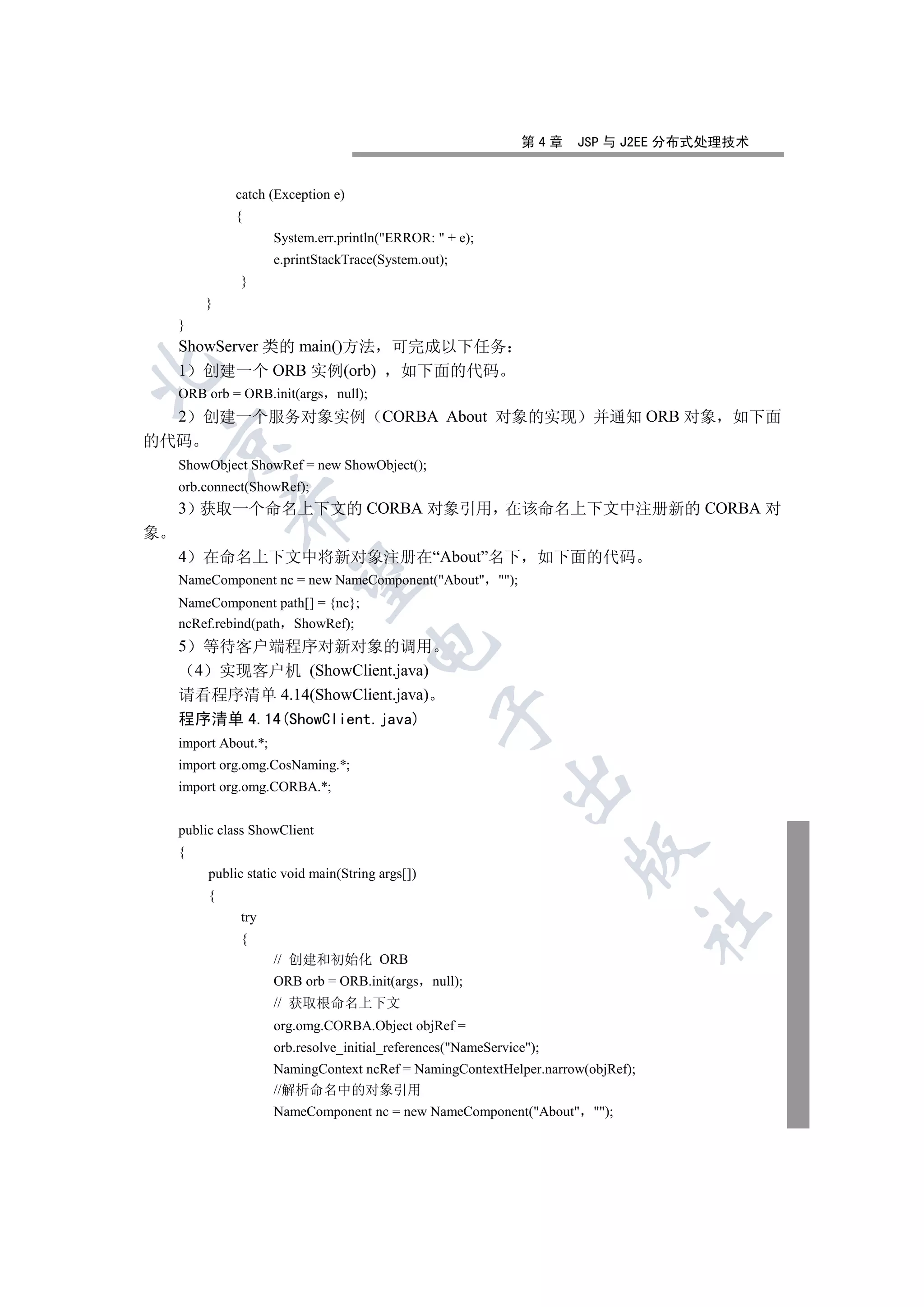 第4章    JSP 与 J2EE 分布式处理技术


              catch (Exception e)
              {
                      System.err.println(ERROR:  + e);
                      e.printStackTrace(System.out);
              }
        }
    }
    ShowServer 类的 main()方法 可完成以下任务
    1 创建一个 ORB 实例(orb) 如下面的代码


    ORB orb = ORB.init(args null);
    2   创建一个服务对象实例 CORBA About 对象的实现 并通知 ORB 对象 如下面
    

的代码
    ShowObject ShowRef = new ShowObject();
    orb.connect(ShowRef);
    3 获取一个命名上下文的 CORBA 对象引用 在该命名上下文中注册新的 CORBA 对
             

象
    4   在命名上下文中将新对象注册在“About”名下 如下面的代码
              

    NameComponent nc = new NameComponent(About );
    NameComponent path[] = {nc};
    ncRef.rebind(path ShowRef);
                                      

    5 等待客户端程序对新对象的调用
     4 实现客户机 (ShowClient.java)
    请看程序清单 4.14(ShowClient.java)
                                                  

    程序清单 4.14(ShowClient.java)
    import About.*;
    import org.omg.CosNaming.*;
                                                             

    import org.omg.CORBA.*;


    public class ShowClient
                                                                       

    {
         public static void main(String args[])
         {
              try
                                                                                  	

              {
                      // 创建和初始化 ORB
                      ORB orb = ORB.init(args null);
                      // 获取根命名上下文
                      org.omg.CORBA.Object objRef =
                      orb.resolve_initial_references(NameService);
                      NamingContext ncRef = NamingContextHelper.narrow(objRef);
                      //解析命名中的对象引用
                      NameComponent nc = new NameComponent(About );
 