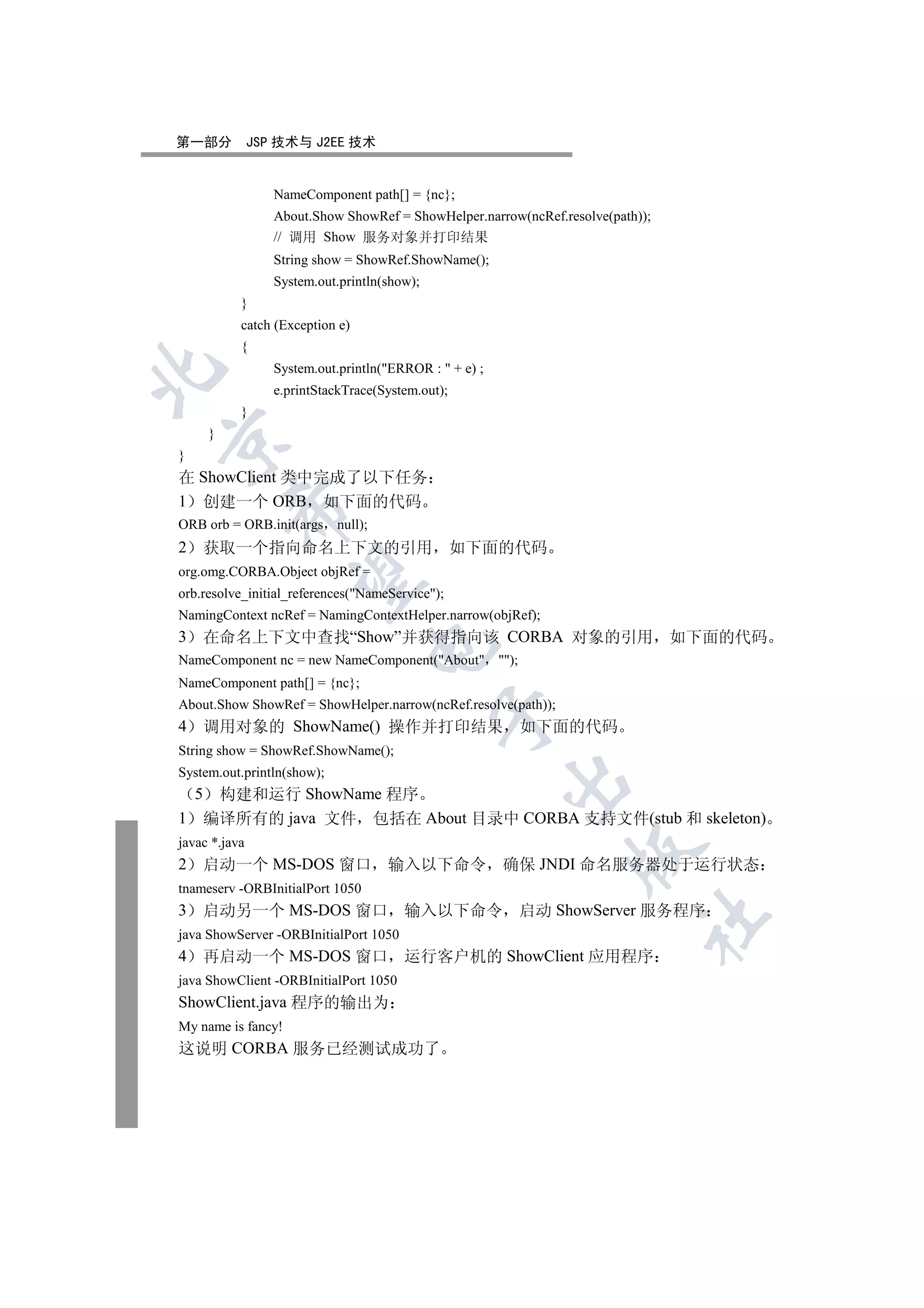 第一部分           JSP 技术与 J2EE 技术


                  NameComponent path[] = {nc};
                  About.Show ShowRef = ShowHelper.narrow(ncRef.resolve(path));
                  // 调用 Show 服务对象并打印结果
                  String show = ShowRef.ShowName();
                  System.out.println(show);
            }
            catch (Exception e)
            {
                  System.out.println(ERROR :  + e) ;


                  e.printStackTrace(System.out);
            }
        }


}
在 ShowClient 类中完成了以下任务
1 创建一个 ORB 如下面的代码
            

ORB orb = ORB.init(args null);
2    获取一个指向命名上下文的引用                                如下面的代码
org.omg.CORBA.Object objRef =
             

orb.resolve_initial_references(NameService);
NamingContext ncRef = NamingContextHelper.narrow(objRef);
3    在命名上下文中查找“Show”并获得指向该 CORBA 对象的引用 如下面的代码
                                  

NameComponent nc = new NameComponent(About );
NameComponent path[] = {nc};
About.Show ShowRef = ShowHelper.narrow(ncRef.resolve(path));
                                              

4    调用对象的 ShowName() 操作并打印结果                             如下面的代码
String show = ShowRef.ShowName();
System.out.println(show);
                                                         

   构建和运行 ShowName 程序
    5
1 编译所有的 java 文件 包括在 About 目录中 CORBA 支持文件(stub 和 skeleton)
javac *.java
                                                                 

2    启动一个 MS-DOS 窗口                  输入以下命令              确保 JNDI 命名服务器处于运行状态
tnameserv -ORBInitialPort 1050
3    启动另一个 MS-DOS 窗口                    输入以下命令            启动 ShowServer 服务程序
                                                                            	

java ShowServer -ORBInitialPort 1050
4    再启动一个 MS-DOS 窗口                    运行客户机的 ShowClient 应用程序
java ShowClient -ORBInitialPort 1050
ShowClient.java 程序的输出为
My name is fancy!
这说明 CORBA 服务已经测试成功了
 