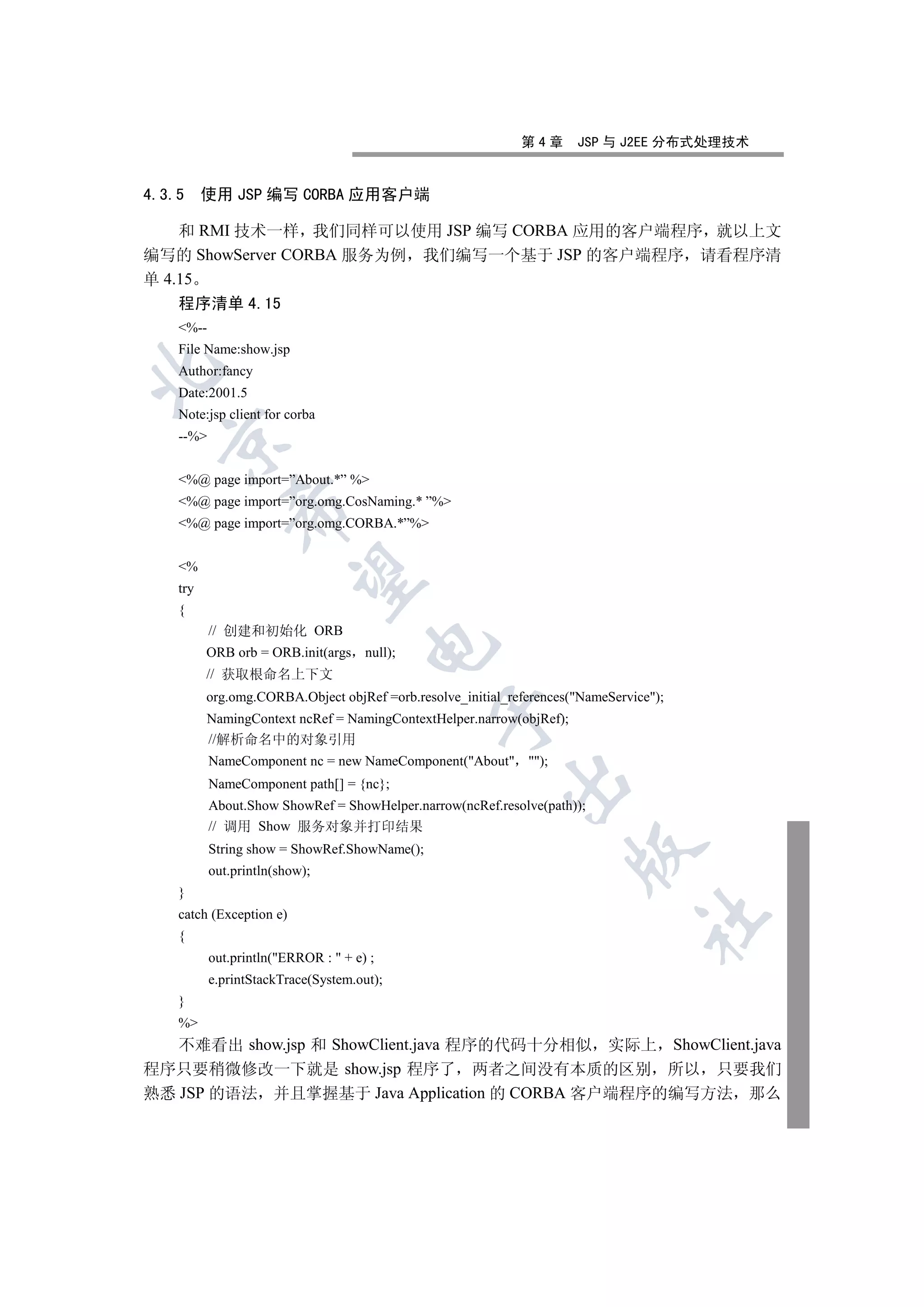 第4章      JSP 与 J2EE 分布式处理技术


4.3.5     使用 JSP 编写 CORBA 应用客户端

    和 RMI 技术一样 我们同样可以使用 JSP 编写 CORBA 应用的客户端程序 就以上文
编写的 ShowServer CORBA 服务为例 我们编写一个基于 JSP 的客户端程序 请看程序清
单 4.15
    程序清单 4.15
    %--
    File Name:show.jsp


    Author:fancy
    Date:2001.5
    Note:jsp client for corba
    --%
  


    %@ page import=”About.*” %
    %@ page import=”org.omg.CosNaming.* ”%
              

    %@ page import=”org.omg.CORBA.*”%


    %
               

    try
    {
           // 创建和初始化 ORB
                                      

          ORB orb = ORB.init(args null);
          // 获取根命名上下文
          org.omg.CORBA.Object objRef =orb.resolve_initial_references(NameService);
                                               

          NamingContext ncRef = NamingContextHelper.narrow(objRef);
          //解析命名中的对象引用
           NameComponent nc = new NameComponent(About );
                                                          

           NameComponent path[] = {nc};
           About.Show ShowRef = ShowHelper.narrow(ncRef.resolve(path));
           // 调用 Show 服务对象并打印结果
           String show = ShowRef.ShowName();
                                                                      

           out.println(show);
    }
    catch (Exception e)
                                                                                 	

    {
           out.println(ERROR :  + e) ;
           e.printStackTrace(System.out);
    }
    %
   不难看出 show.jsp 和 ShowClient.java 程序的代码十分相似 实际上 ShowClient.java
程序只要稍微修改一下就是 show.jsp 程序了 两者之间没有本质的区别 所以 只要我们
熟悉 JSP 的语法 并且掌握基于 Java Application 的 CORBA 客户端程序的编写方法 那么
 