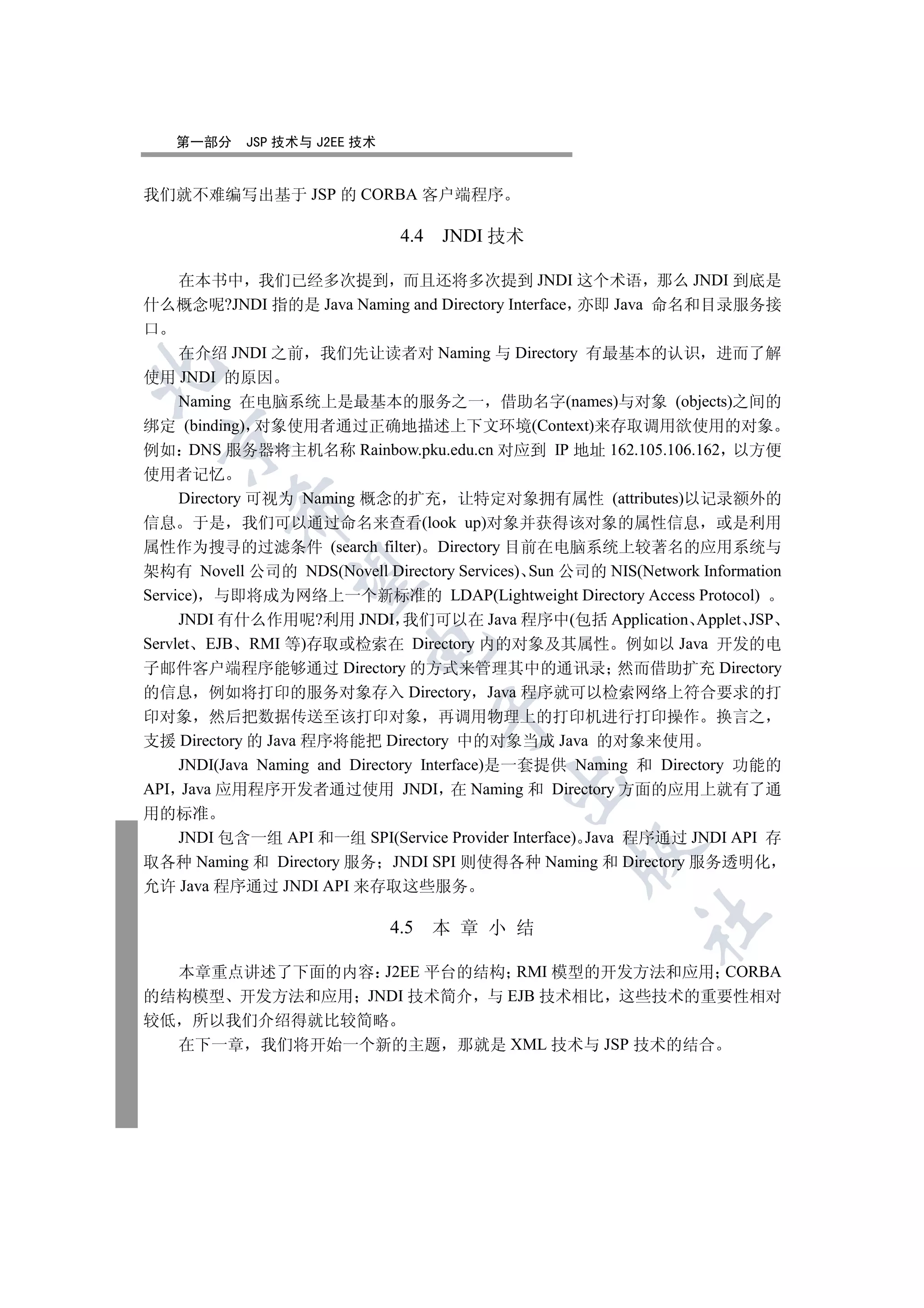 第一部分     JSP 技术与 J2EE 技术


我们就不难编写出基于 JSP 的 CORBA 客户端程序

                               4.4 JNDI 技术

   在本书中 我们已经多次提到 而且还将多次提到 JNDI 这个术语 那么 JNDI 到底是
什么概念呢?JNDI 指的是 Java Naming and Directory Interface 亦即 Java 命名和目录服务接
口
   在介绍 JNDI 之前 我们先让读者对 Naming 与 Directory 有最基本的认识 进而了解


使用 JNDI 的原因
   Naming 在电脑系统上是最基本的服务之一 借助名字(names)与对象 (objects)之间的
绑定 (binding) 对象使用者通过正确地描述上下文环境(Context)来存取调用欲使用的对象
  

例如 DNS 服务器将主机名称 Rainbow.pku.edu.cn 对应到 IP 地址 162.105.106.162 以方便
使用者记忆
     Directory 可视为 Naming 概念的扩充 让特定对象拥有属性 (attributes)以记录额外的
          

信息 于是 我们可以通过命名来查看(look up)对象并获得该对象的属性信息 或是利用
属性作为搜寻的过滤条件 (search filter) Directory 目前在电脑系统上较著名的应用系统与
架构有 Novell 公司的 NDS(Novell Directory Services) Sun 公司的 NIS(Network Information
           

Service) 与即将成为网络上一个新标准的 LDAP(Lightweight Directory Access Protocol)
     JNDI 有什么作用呢?利用 JNDI 我们可以在 Java 程序中(包括 Application Applet JSP
Servlet EJB RMI 等)存取或检索在 Directory 内的对象及其属性 例如以 Java 开发的电
                           

子邮件客户端程序能够通过 Directory 的方式来管理其中的通讯录 然而借助扩充 Directory
的信息 例如将打印的服务对象存入 Directory Java 程序就可以检索网络上符合要求的打
                                    

印对象 然后把数据传送至该打印对象 再调用物理上的打印机进行打印操作 换言之
支援 Directory 的 Java 程序将能把 Directory 中的对象当成 Java 的对象来使用
    JNDI(Java Naming and Directory Interface)是一套提供 Naming 和 Directory 功能的
                                           

API Java 应用程序开发者通过使用 JNDI 在 Naming 和 Directory 方面的应用上就有了通
用的标准
   JNDI 包含一组 API 和一组 SPI(Service Provider Interface) Java 程序通过 JNDI API 存
                                                   

取各种 Naming 和 Directory 服务 JNDI SPI 则使得各种 Naming 和 Directory 服务透明化
允许 Java 程序通过 JNDI API 来存取这些服务
                                                            	

                              4.5   本 章 小 结

  本章重点讲述了下面的内容 J2EE 平台的结构 RMI 模型的开发方法和应用 CORBA
的结构模型 开发方法和应用 JNDI 技术简介 与 EJB 技术相比 这些技术的重要性相对
较低 所以我们介绍得就比较简略
  在下一章 我们将开始一个新的主题 那就是 XML 技术与 JSP 技术的结合
 