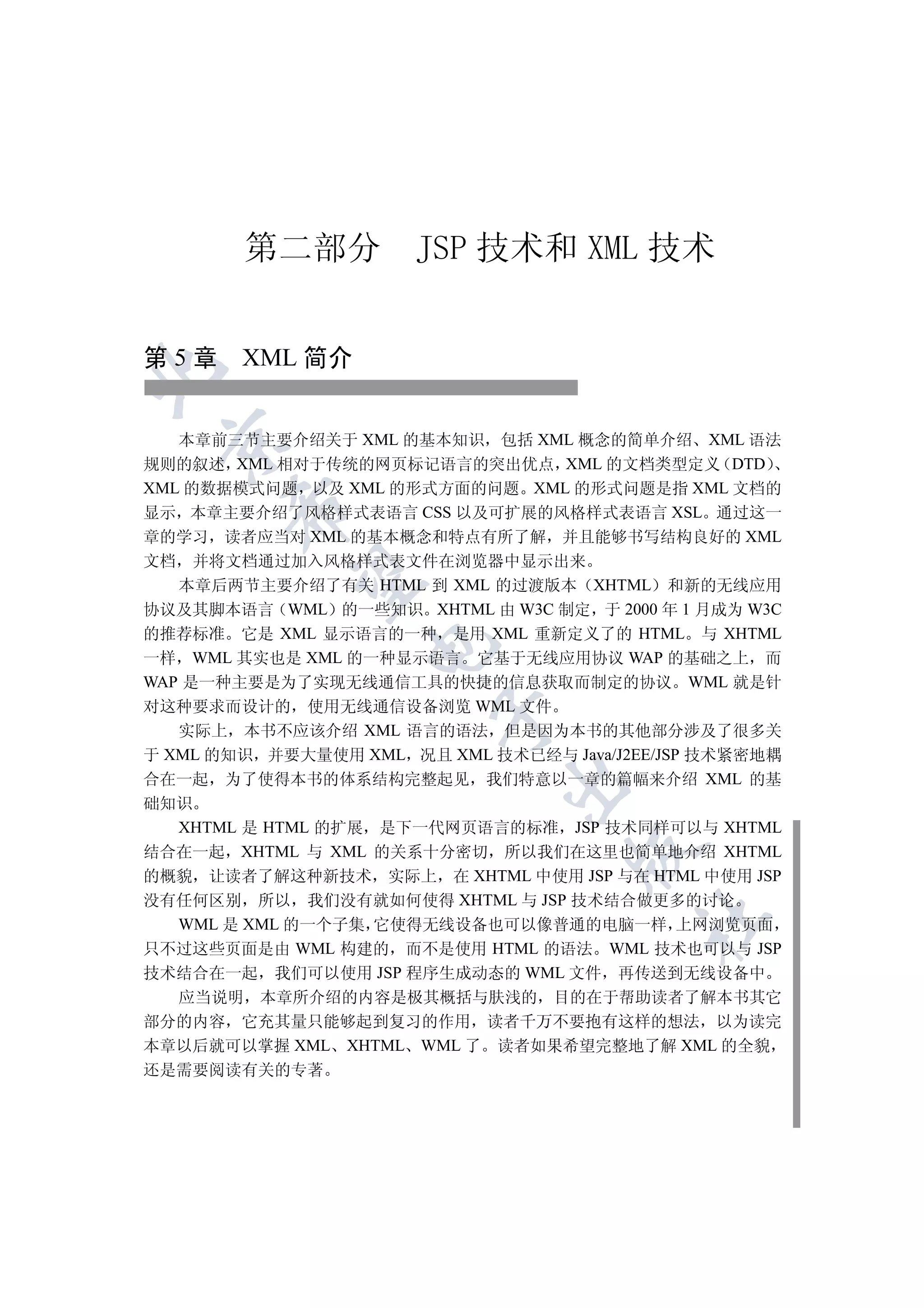 第二部分           JSP 技术和 XML 技术


第 5 章 XML 简介



   本章前三节主要介绍关于 XML 的基本知识 包括 XML 概念的简单介绍 XML 语法
 

规则的叙述 XML 相对于传统的网页标记语言的突出优点 XML 的文档类型定义 DTD
XML 的数据模式问题 以及 XML 的形式方面的问题 XML 的形式问题是指 XML 文档的
       

显示 本章主要介绍了风格样式表语言 CSS 以及可扩展的风格样式表语言 XSL 通过这一
章的学习 读者应当对 XML 的基本概念和特点有所了解 并且能够书写结构良好的 XML
文档   并将文档通过加入风格样式表文件在浏览器中显示出来
        

   本章后两节主要介绍了有关 HTML 到 XML 的过渡版本 XHTML 和新的无线应用
协议及其脚本语言 WML 的一些知识 XHTML 由 W3C 制定 于 2000 年 1 月成为 W3C
的推荐标准 它是 XML 显示语言的一种 是用 XML 重新定义了的 HTML 与 XHTML
                  

一样 WML 其实也是 XML 的一种显示语言 它基于无线应用协议 WAP 的基础之上 而
WAP 是一种主要是为了实现无线通信工具的快捷的信息获取而制定的协议 WML 就是针
对这种要求而设计的 使用无线通信设备浏览 WML 文件
                        

   实际上 本书不应该介绍 XML 语言的语法 但是因为本书的其他部分涉及了很多关
于 XML 的知识 并要大量使用 XML 况且 XML 技术已经与 Java/J2EE/JSP 技术紧密地耦
合在一起 为了使得本书的体系结构完整起见 我们特意以一章的篇幅来介绍 XML 的基
                              

础知识
  XHTML 是 HTML 的扩展 是下一代网页语言的标准 JSP 技术同样可以与 XHTML
                                    

结合在一起 XHTML 与 XML 的关系十分密切 所以我们在这里也简单地介绍 XHTML
的概貌 让读者了解这种新技术 实际上 在 XHTML 中使用 JSP 与在 HTML 中使用 JSP
没有任何区别 所以 我们没有就如何使得 XHTML 与 JSP 技术结合做更多的讨论
                                          	

  WML 是 XML 的一个子集 它使得无线设备也可以像普通的电脑一样 上网浏览页面
只不过这些页面是由 WML 构建的 而不是使用 HTML 的语法 WML 技术也可以与 JSP
技术结合在一起 我们可以使用 JSP 程序生成动态的 WML 文件 再传送到无线设备中
  应当说明 本章所介绍的内容是极其概括与肤浅的 目的在于帮助读者了解本书其它
部分的内容 它充其量只能够起到复习的作用 读者千万不要抱有这样的想法 以为读完
本章以后就可以掌握 XML XHTML WML 了 读者如果希望完整地了解 XML 的全貌
还是需要阅读有关的专著
 