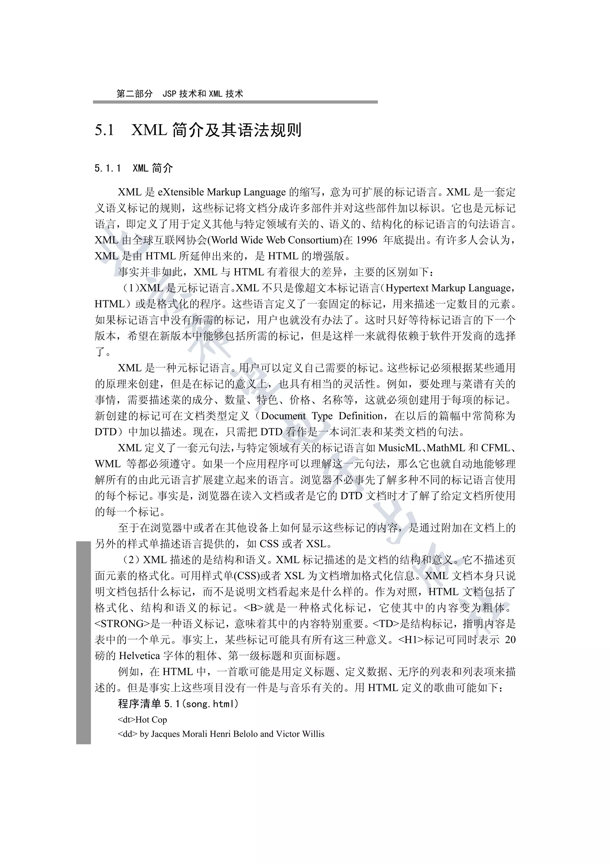 第二部分        JSP 技术和 XML 技术



5.1 XML 简介及其语法规则

5.1.1   XML 简介

   XML 是 eXtensible Markup Language 的缩写 意为可扩展的标记语言 XML 是一套定
义语义标记的规则 这些标记将文档分成许多部件并对这些部件加以标识 它也是元标记
语言 即定义了用于定义其他与特定领域有关的 语义的 结构化的标记语言的句法语言
XML 由全球互联网协会(World Wide Web Consortium)在 1996 年底提出 有许多人会认为


XML 是由 HTML 所延伸出来的 是 HTML 的增强版
   事实并非如此 XML 与 HTML 有着很大的差异 主要的区别如下
     1 XML 是元标记语言 XML 不只是像超文本标记语言 Hypertext Markup Language
  

HTML 或是格式化的程序 这些语言定义了一套固定的标记 用来描述一定数目的元素
如果标记语言中没有所需的标记 用户也就没有办法了 这时只好等待标记语言的下一个
            

版本 希望在新版本中能够包括所需的标记 但是这样一来就得依赖于软件开发商的选择
了
   XML 是一种元标记语言 用户可以定义自己需要的标记 这些标记必须根据某些通用
             

的原理来创建 但是在标记的意义上 也具有相当的灵活性 例如 要处理与菜谱有关的
事情 需要描述菜的成分 数量 特色 价格 名称等 这就必须创建用于每项的标记
新创建的标记可在文档类型定义 Document Type Definition 在以后的篇幅中常简称为
                                   

DTD 中加以描述 现在 只需把 DTD 看作是一本词汇表和某类文档的句法
   XML 定义了一套元句法 与特定领域有关的标记语言如 MusicML MathML 和 CFML
WML 等都必须遵守 如果一个应用程序可以理解这一元句法 那么它也就自动地能够理
                                               

解所有的由此元语言扩展建立起来的语言 浏览器不必事先了解多种不同的标记语言使用
的每个标记 事实是 浏览器在读入文档或者是它的 DTD 文档时才了解了给定文档所使用
的每一个标记
                                                            

    至于在浏览器中或者在其他设备上如何显示这些标记的内容 是通过附加在文档上的
另外的样式单描述语言提供的 如 CSS 或者 XSL
     2 XML 描述的是结构和语义 XML 标记描述的是文档的结构和意义 它不描述页
                                                            

面元素的格式化 可用样式单(CSS)或者 XSL 为文档增加格式化信息 XML 文档本身只说
明文档包括什么标记 而不是说明文档看起来是什么样的 作为对照 HTML 文档包括了
                                                                	

格式化 结构和语义的标记 B就是一种格式化标记 它使其中的内容变为粗体
STRONG是一种语义标记 意味着其中的内容特别重要 TD是结构标记 指明内容是
表中的一个单元 事实上 某些标记可能具有所有这三种意义 H1标记可同时表示 20
磅的 Helvetica 字体的粗体 第一级标题和页面标题
    例如 在 HTML 中 一首歌可能是用定义标题 定义数据 无序的列表和列表项来描
述的 但是事实上这些项目没有一件是与音乐有关的 用 HTML 定义的歌曲可能如下
    程序清单 5.1(song.html)
    dtHot Cop
    dd by Jacques Morali Henri Belolo and Victor Willis
 