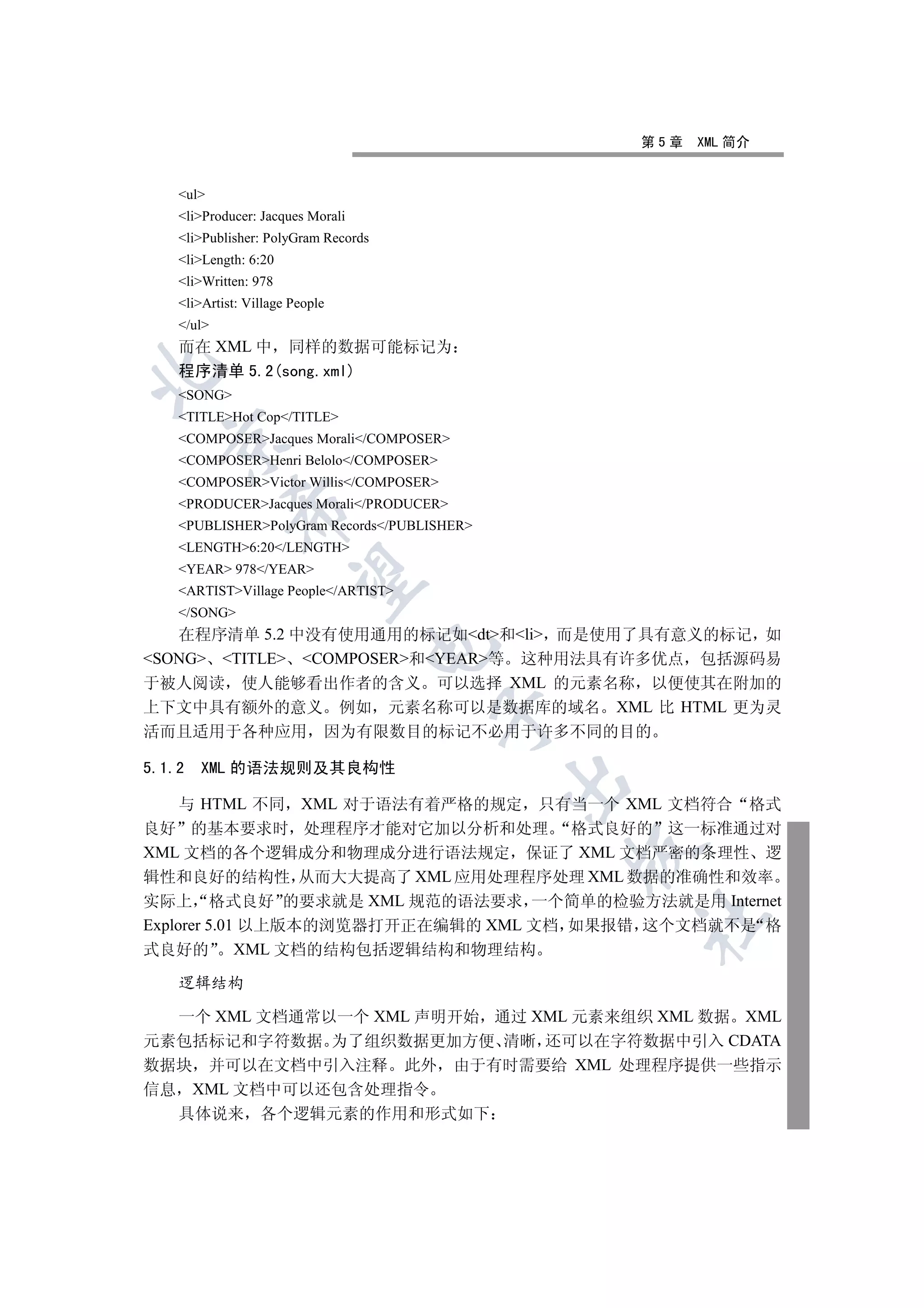 第5章   XML 简介


    ul
    liProducer: Jacques Morali
    liPublisher: PolyGram Records
    liLength: 6:20
    liWritten: 978
    liArtist: Village People
    /ul
    而在 XML 中 同样的数据可能标记为
    程序清单 5.2(song.xml)


    SONG
    TITLEHot Cop/TITLE
    COMPOSERJacques Morali/COMPOSER
  

    COMPOSERHenri Belolo/COMPOSER
    COMPOSERVictor Willis/COMPOSER
    PRODUCERJacques Morali/PRODUCER
             

    PUBLISHERPolyGram Records/PUBLISHER
    LENGTH6:20/LENGTH
    YEAR 978/YEAR
              

    ARTISTVillage People/ARTIST
    /SONG
   在程序清单 5.2 中没有使用通用的标记如dt和li 而是使用了具有意义的标记 如
                                   

SONG TITLE COMPOSER和YEAR等 这种用法具有许多优点 包括源码易
于被人阅读 使人能够看出作者的含义 可以选择 XML 的元素名称 以便使其在附加的
上下文中具有额外的意义 例如 元素名称可以是数据库的域名 XML 比 HTML 更为灵
                                      

活而且适用于各种应用 因为有限数目的标记不必用于许多不同的目的

5.1.2   XML 的语法规则及其良构性
                                              

     与 HTML 不同 XML 对于语法有着严格的规定 只有当一个 XML 文档符合 格式
良好 的基本要求时 处理程序才能对它加以分析和处理 格式良好的 这一标准通过对
                                              

XML 文档的各个逻辑成分和物理成分进行语法规定 保证了 XML 文档严密的条理性 逻
辑性和良好的结构性 从而大大提高了 XML 应用处理程序处理 XML 数据的准确性和效率
实际上 格式良好 的要求就是 XML 规范的语法要求 一个简单的检验方法就是用 Internet
                                                  	

Explorer 5.01 以上版本的浏览器打开正在编辑的 XML 文档 如果报错 这个文档就不是 格
式良好的         XML 文档的结构包括逻辑结构和物理结构

    逻辑结构

  一个 XML 文档通常以一个 XML 声明开始 通过 XML 元素来组织 XML 数据 XML
元素包括标记和字符数据 为了组织数据更加方便 清晰 还可以在字符数据中引入 CDATA
数据块 并可以在文档中引入注释 此外 由于有时需要给 XML 处理程序提供一些指示
信息 XML 文档中可以还包含处理指令
  具体说来 各个逻辑元素的作用和形式如下
 
