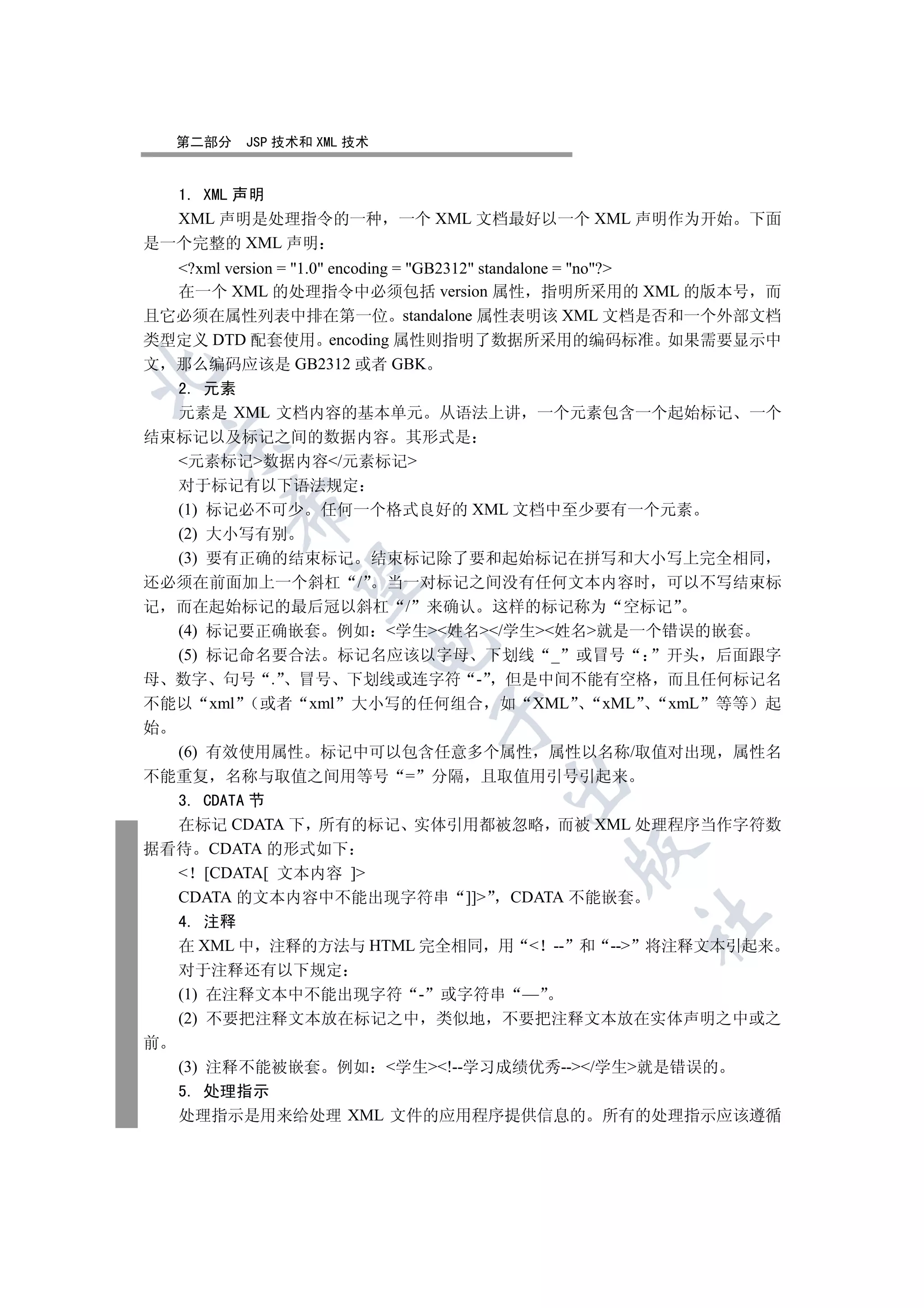 第二部分   JSP 技术和 XML 技术


  1. XML 声明
  XML 声明是处理指令的一种            一个 XML 文档最好以一个 XML 声明作为开始      下面
是一个完整的 XML 声明
  ?xml version = 1.0 encoding = GB2312 standalone = no?
  在一个 XML 的处理指令中必须包括 version 属性 指明所采用的 XML 的版本号 而
且它必须在属性列表中排在第一位 standalone 属性表明该 XML 文档是否和一个外部文档
类型定义 DTD 配套使用 encoding 属性则指明了数据所采用的编码标准 如果需要显示中
文 那么编码应该是 GB2312 或者 GBK


  2. 元素
  元素是 XML 文档内容的基本单元 从语法上讲 一个元素包含一个起始标记                     一个
结束标记以及标记之间的数据内容 其形式是
    

  元素标记数据内容/元素标记
  对于标记有以下语法规定
        

  (1) 标记必不可少 任何一个格式良好的 XML 文档中至少要有一个元素
  (2) 大小写有别
  (3) 要有正确的结束标记 结束标记除了要和起始标记在拼写和大小写上完全相同
         

还必须在前面加上一个斜杠 /    当一对标记之间没有任何文本内容时 可以不写结束标
记 而在起始标记的最后冠以斜杠 / 来确认 这样的标记称为 空标记
  (4) 标记要正确嵌套 例如 学生姓名/学生姓名就是一个错误的嵌套
                        

  (5) 标记命名要合法 标记名应该以字母 下划线 _ 或冒号      开头 后面跟字
母 数字 句号 . 冒号 下划线或连字符 - 但是中间不能有空格 而且任何标记名
不能以 xml  或者 xml 大小写的任何组合 如 XML    xML xmL 等等 起
                              

始
  (6) 有效使用属性 标记中可以包含任意多个属性 属性以名称/取值对出现 属性名
不能重复 名称与取值之间用等号 = 分隔 且取值用引号引起来
                                   

  3. CDATA 节
  在标记 CDATA 下 所有的标记 实体引用都被忽略 而被 XML 处理程序当作字符数
据看待 CDATA 的形式如下
                                          

   [CDATA[ 文本内容 ]
  CDATA 的文本内容中不能出现字符串 ]] CDATA 不能嵌套
                                                 	

    4. 注释
    在 XML 中 注释的方法与 HTML 完全相同 用  -- 和 -- 将注释文本引起来
    对于注释还有以下规定
    (1) 在注释文本中不能出现字符 - 或字符串 —
    (2) 不要把注释文本放在标记之中 类似地 不要把注释文本放在实体声明之中或之
前
    (3) 注释不能被嵌套 例如 学生!--学习成绩优秀--/学生就是错误的
    5. 处理指示
    处理指示是用来给处理 XML 文件的应用程序提供信息的 所有的处理指示应该遵循
 