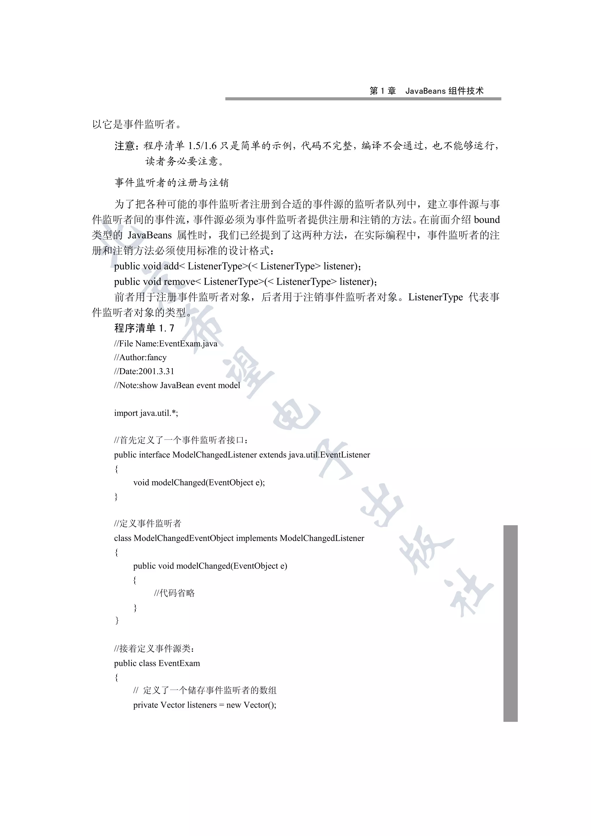 第1章   JavaBeans 组件技术


以它是事件监听者

   注意 程序清单 1.5/1.6 只是简单的示例 代码不完整 编译不会通过 也不能够运行
      读者务必要注意

   事件监听者的注册与注销

  为了把各种可能的事件监听者注册到合适的事件源的监听者队列中 建立事件源与事
件监听者间的事件流 事件源必须为事件监听者提供注册和注销的方法 在前面介绍 bound
类型的 JavaBeans 属性时 我们已经提到了这两种方法 在实际编程中 事件监听者的注


册和注销方法必须使用标准的设计格式
  public void add ListenerType( ListenerType listener)
  public void remove ListenerType( ListenerType listener)
 

  前者用于注册事件监听者对象 后者用于注销事件监听者对象 ListenerType 代表事
件监听者对象的类型
            

  程序清单 1.7
   //File Name:EventExam.java
   //Author:fancy
             

   //Date:2001.3.31
   //Note:show JavaBean event model
                                    

   import java.util.*;


   //首先定义了一个事件监听者接口
   public interface ModelChangedListener extends java.util.EventListener
                                                   

   {
        void modelChanged(EventObject e);
   }
                                                           


   //定义事件监听者
   class ModelChangedEventObject implements ModelChangedListener
                                                                      

   {
        public void modelChanged(EventObject e)
        {
                                                                             	

              //代码省略
        }



   //接着定义事件源类
   public class EventExam
   {
        // 定义了一个储存事件监听者的数组
        private Vector listeners = new Vector();
 