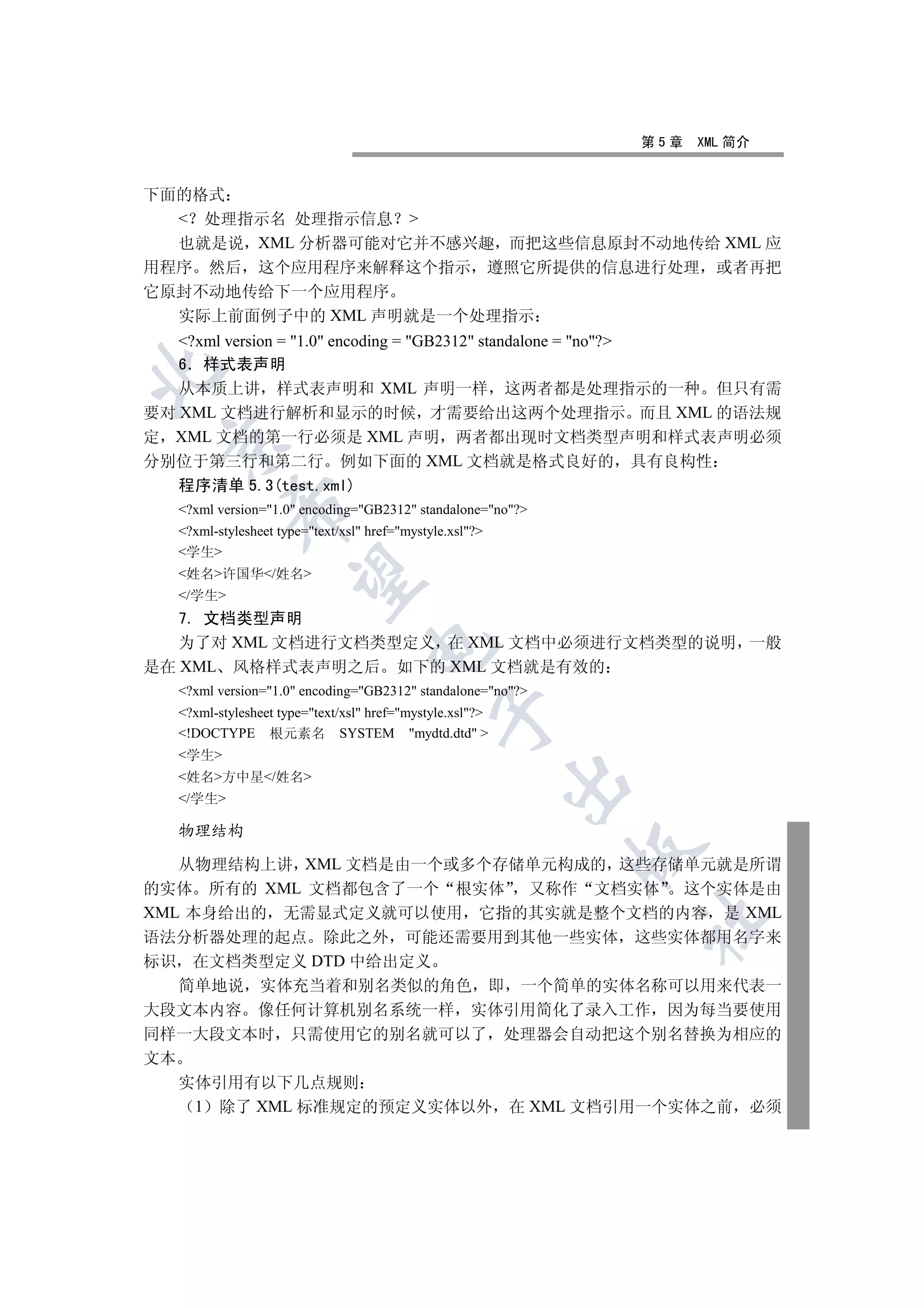第5章   XML 简介


下面的格式
   处理指示名 处理指示信息 
  也就是说 XML 分析器可能对它并不感兴趣 而把这些信息原封不动地传给 XML 应
用程序 然后 这个应用程序来解释这个指示 遵照它所提供的信息进行处理 或者再把
它原封不动地传给下一个应用程序
  实际上前面例子中的 XML 声明就是一个处理指示
   ?xml version = 1.0 encoding = GB2312 standalone = no?
   6 样式表声明


   从本质上讲 样式表声明和 XML 声明一样 这两者都是处理指示的一种 但只有需
要对 XML 文档进行解析和显示的时候 才需要给出这两个处理指示 而且 XML 的语法规
定 XML 文档的第一行必须是 XML 声明 两者都出现时文档类型声明和样式表声明必须
 

分别位于第三行和第二行 例如下面的 XML 文档就是格式良好的 具有良构性
   程序清单 5.3(test.xml)
            

   ?xml version=1.0 encoding=GB2312 standalone=no?
   ?xml-stylesheet type=text/xsl href=mystyle.xsl?
   学生
   姓名许国华/姓名
             

   /学生
   7. 文档类型声明
   为了对 XML 文档进行文档类型定义 在 XML 文档中必须进行文档类型的说明 一般
                                   

是在 XML 风格样式表声明之后 如下的 XML 文档就是有效的
   ?xml version=1.0 encoding=GB2312 standalone=no?
   ?xml-stylesheet type=text/xsl href=mystyle.xsl?
                                               

   !DOCTYPE 根元素名 SYSTEM mydtd.dtd 
   学生
   姓名方中星/姓名
                                                           

   /学生

   物理结构
                                                             

   从物理结构上讲 XML 文档是由一个或多个存储单元构成的 这些存储单元就是所谓
的实体 所有的 XML 文档都包含了一个 根实体 又称作 文档实体 这个实体是由
XML 本身给出的 无需显式定义就可以使用 它指的其实就是整个文档的内容 是 XML
                                                               	

语法分析器处理的起点 除此之外 可能还需要用到其他一些实体 这些实体都用名字来
标识 在文档类型定义 DTD 中给出定义
   简单地说 实体充当着和别名类似的角色 即 一个简单的实体名称可以用来代表一
大段文本内容 像任何计算机别名系统一样 实体引用简化了录入工作 因为每当要使用
同样一大段文本时 只需使用它的别名就可以了 处理器会自动把这个别名替换为相应的
文本
   实体引用有以下几点规则
    1 除了 XML 标准规定的预定义实体以外 在 XML 文档引用一个实体之前 必须
 