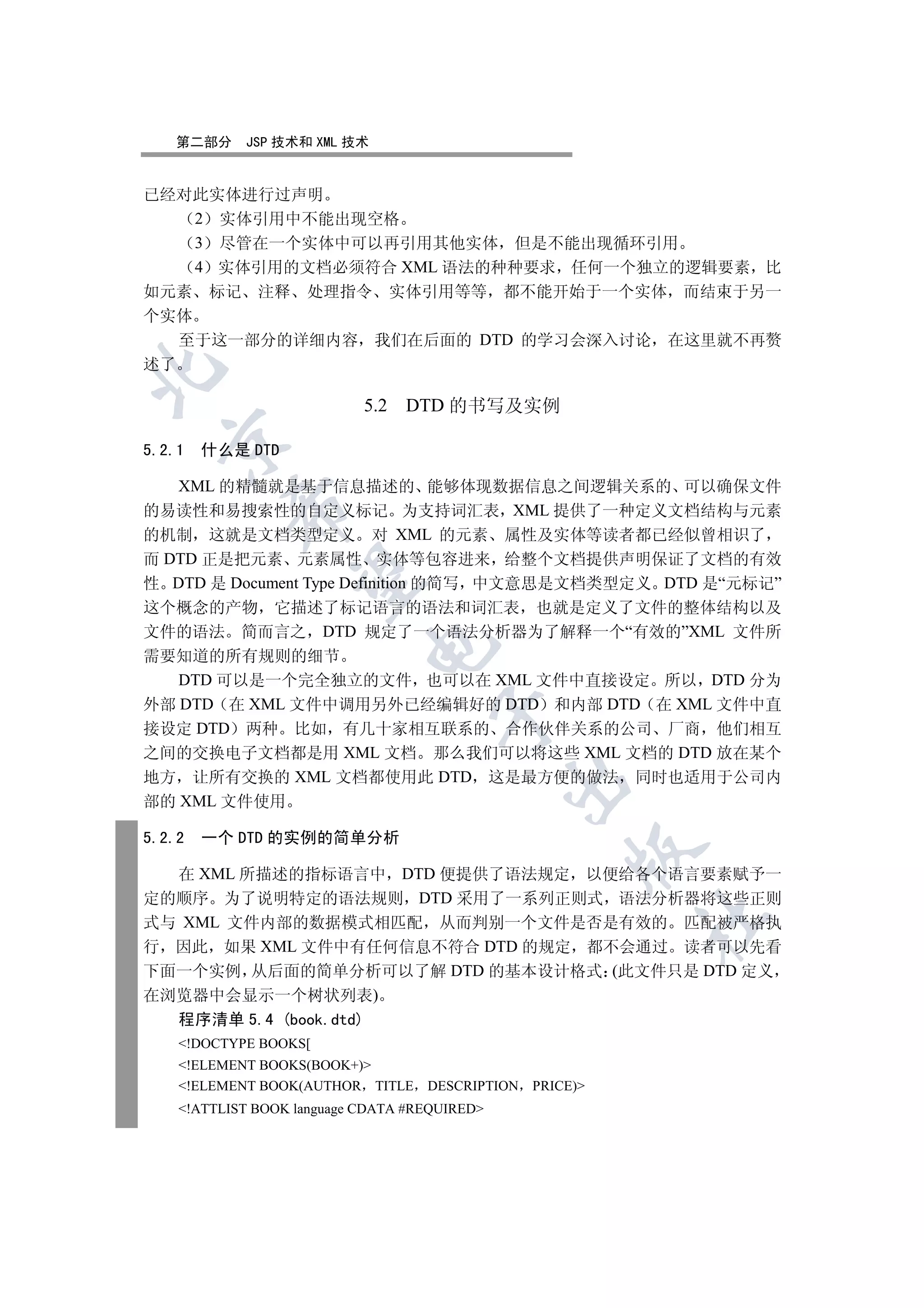第二部分     JSP 技术和 XML 技术


已经对此实体进行过声明
    2 实体引用中不能出现空格
    3 尽管在一个实体中可以再引用其他实体 但是不能出现循环引用
    4 实体引用的文档必须符合 XML 语法的种种要求 任何一个独立的逻辑要素 比
如元素 标记 注释 处理指令 实体引用等等 都不能开始于一个实体 而结束于另一
个实体
   至于这一部分的详细内容 我们在后面的 DTD 的学习会深入讨论 在这里就不再赘
述了



                            5.2 DTD 的书写及实例
  

5.2.1   什么是 DTD

   XML 的精髓就是基于信息描述的 能够体现数据信息之间逻辑关系的 可以确保文件
          

的易读性和易搜索性的自定义标记 为支持词汇表 XML 提供了一种定义文档结构与元素
的机制 这就是文档类型定义 对 XML 的元素 属性及实体等读者都已经似曾相识了
而 DTD 正是把元素 元素属性 实体等包容进来 给整个文档提供声明保证了文档的有效
           

性 DTD 是 Document Type Definition 的简写 中文意思是文档类型定义 DTD 是“元标记”
这个概念的产物 它描述了标记语言的语法和词汇表 也就是定义了文件的整体结构以及
文件的语法 简而言之 DTD 规定了一个语法分析器为了解释一个“有效的”XML 文件所
                            

需要知道的所有规则的细节
   DTD 可以是一个完全独立的文件 也可以在 XML 文件中直接设定 所以 DTD 分为
外部 DTD 在 XML 文件中调用另外已经编辑好的 DTD 和内部 DTD 在 XML 文件中直
                                     

接设定 DTD 两种 比如 有几十家相互联系的 合作伙伴关系的公司 厂商 他们相互
之间的交换电子文档都是用 XML 文档 那么我们可以将这些 XML 文档的 DTD 放在某个
地方 让所有交换的 XML 文档都使用此 DTD 这是最方便的做法 同时也适用于公司内
                                               

部的 XML 文件使用

5.2.2   一个 DTD 的实例的简单分析
                                                     

  在 XML 所描述的指标语言中 DTD 便提供了语法规定 以便给各个语言要素赋予一
定的顺序 为了说明特定的语法规则 DTD 采用了一系列正则式 语法分析器将这些正则
                                                          	

式与 XML 文件内部的数据模式相匹配 从而判别一个文件是否是有效的 匹配被严格执
行 因此 如果 XML 文件中有任何信息不符合 DTD 的规定 都不会通过 读者可以先看
下面一个实例 从后面的简单分析可以了解 DTD 的基本设计格式 (此文件只是 DTD 定义
在浏览器中会显示一个树状列表)
  程序清单 5.4 (book.dtd)
    !DOCTYPE BOOKS[
    !ELEMENT BOOKS(BOOK+)
    !ELEMENT BOOK(AUTHOR TITLE     DESCRIPTION PRICE)
    !ATTLIST BOOK language CDATA #REQUIRED
 