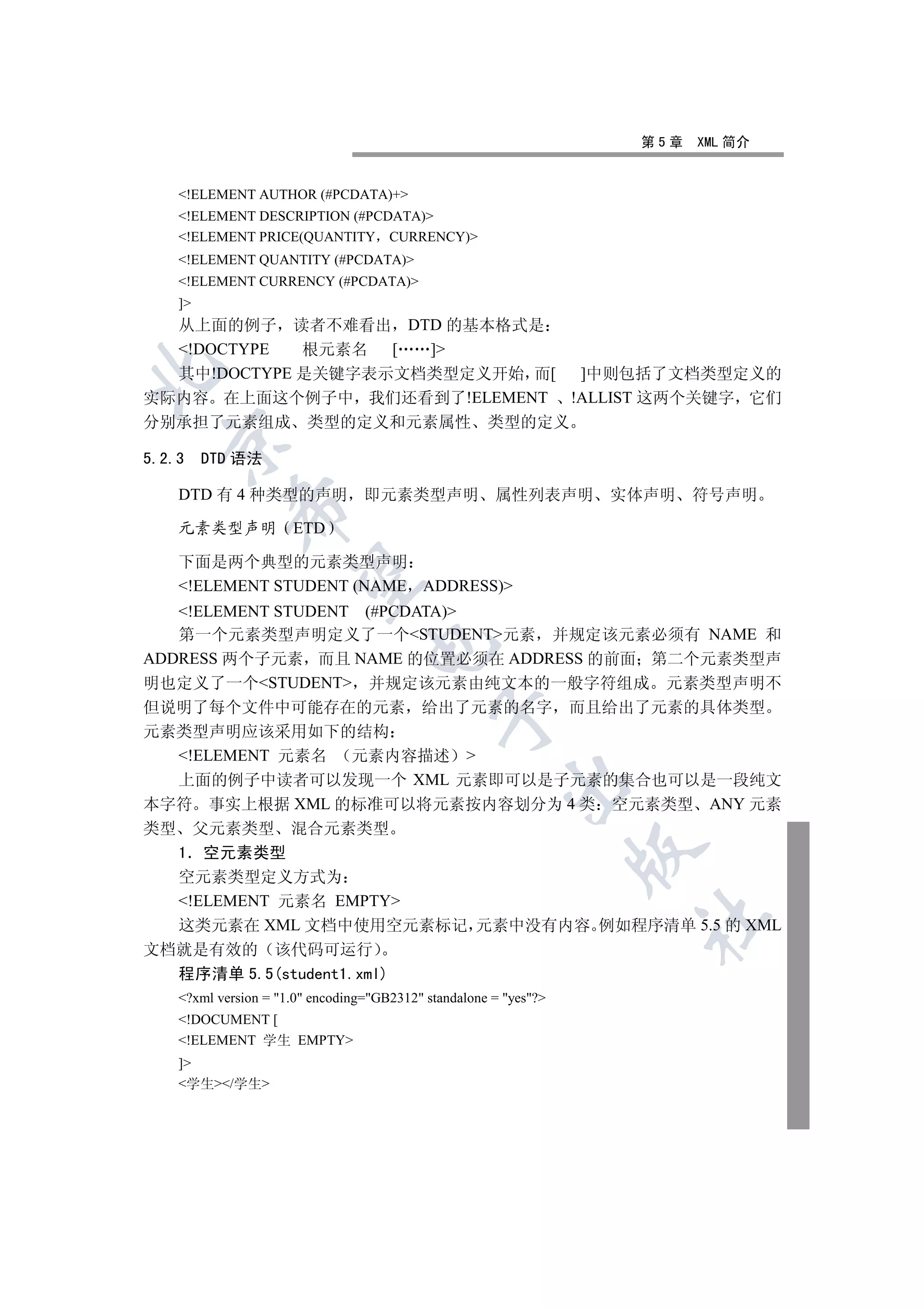 第5章   XML 简介


     !ELEMENT AUTHOR (#PCDATA)+
     !ELEMENT DESCRIPTION (#PCDATA)
     !ELEMENT PRICE(QUANTITY CURRENCY)
     !ELEMENT QUANTITY (#PCDATA)
     !ELEMENT CURRENCY (#PCDATA)
     ]
     从上面的例子 读者不难看出 DTD 的基本格式是
     !DOCTYPE
             根元素名  [ ]


  其中!DOCTYPE 是关键字表示文档类型定义开始 而[ ]中则包括了文档类型定义的
实际内容 在上面这个例子中 我们还看到了!ELEMENT !ALLIST 这两个关键字 它们
分别承担了元素组成 类型的定义和元素属性 类型的定义
  

5.2.3     DTD 语法

     DTD 有 4 种类型的声明                即元素类型声明              属性列表声明      实体声明   符号声明
             

     元素类型声明            ETD

     下面是两个典型的元素类型声明
              

     !ELEMENT STUDENT (NAME ADDRESS)
   !ELEMENT STUDENT (#PCDATA)
   第一个元素类型声明定义了一个STUDENT元素 并规定该元素必须有 NAME 和
                                   

ADDRESS 两个子元素 而且 NAME 的位置必须在 ADDRESS 的前面 第二个元素类型声
明也定义了一个STUDENT 并规定该元素由纯文本的一般字符组成 元素类型声明不
但说明了每个文件中可能存在的元素 给出了元素的名字 而且给出了元素的具体类型
                                               

元素类型声明应该采用如下的结构
  !ELEMENT 元素名 元素内容描述 
  上面的例子中读者可以发现一个 XML 元素即可以是子元素的集合也可以是一段纯文
                                                          

本字符 事实上根据 XML 的标准可以将元素按内容划分为 4 类 空元素类型 ANY 元素
类型  父元素类型 混合元素类型
                                                                    

  1 空元素类型
  空元素类型定义方式为
  !ELEMENT 元素名 EMPTY
                                                                     	

  这类元素在 XML 文档中使用空元素标记 元素中没有内容 例如程序清单 5.5 的 XML
文档就是有效的 该代码可运行
  程序清单 5.5(student1.xml)
     ?xml version = 1.0 encoding=GB2312 standalone = yes?
     !DOCUMENT [
     !ELEMENT 学生 EMPTY
     ]
     学生/学生
 
