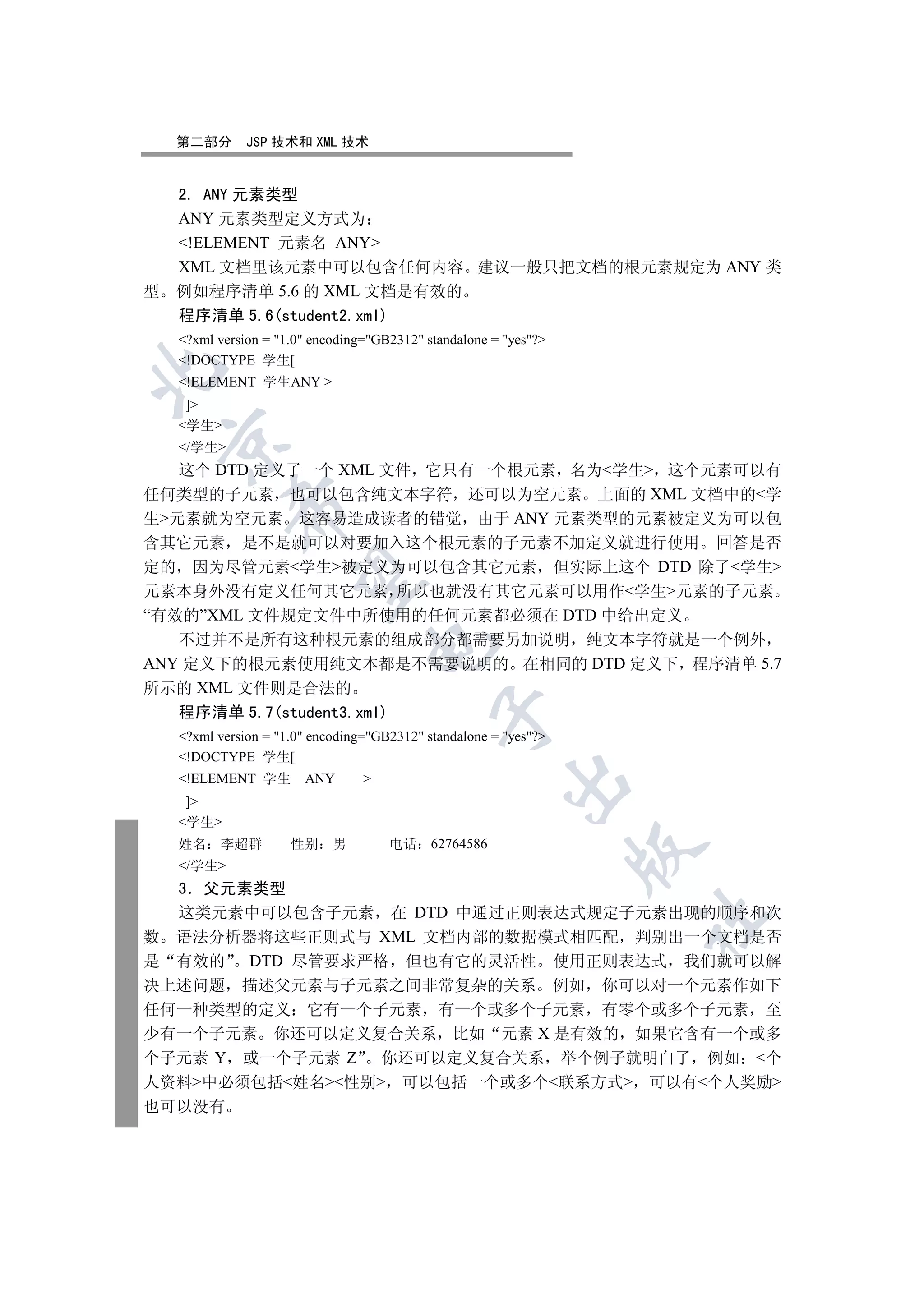 第二部分       JSP 技术和 XML 技术


  2. ANY 元素类型
  ANY 元素类型定义方式为
  !ELEMENT 元素名 ANY
  XML 文档里该元素中可以包含任何内容 建议一般只把文档的根元素规定为 ANY 类
型 例如程序清单 5.6 的 XML 文档是有效的
  程序清单 5.6(student2.xml)
  ?xml version = 1.0 encoding=GB2312 standalone = yes?
  !DOCTYPE 学生[


  !ELEMENT 学生ANY 
   ]
  学生
 

  /学生
   这个 DTD 定义了一个 XML 文件 它只有一个根元素 名为学生 这个元素可以有
任何类型的子元素 也可以包含纯文本字符 还可以为空元素 上面的 XML 文档中的学
          

生元素就为空元素 这容易造成读者的错觉 由于 ANY 元素类型的元素被定义为可以包
含其它元素 是不是就可以对要加入这个根元素的子元素不加定义就进行使用 回答是否
定的 因为尽管元素学生被定义为可以包含其它元素 但实际上这个 DTD 除了学生
           

元素本身外没有定义任何其它元素 所以也就没有其它元素可以用作学生元素的子元素
“有效的”XML 文件规定文件中所使用的任何元素都必须在 DTD 中给出定义
   不过并不是所有这种根元素的组成部分都需要另加说明 纯文本字符就是一个例外
                                

ANY 定义下的根元素使用纯文本都是不需要说明的 在相同的 DTD 定义下 程序清单 5.7
所示的 XML 文件则是合法的
  程序清单 5.7(student3.xml)
                                            

  ?xml version = 1.0 encoding=GB2312 standalone = yes?
  !DOCTYPE 学生[
  !ELEMENT 学生        ANY       
                                                       

   ]
  学生
  姓名    李超群         性别 男            电话 62764586
                                                                 

  /学生
  3 父元素类型
  这类元素中可以包含子元素 在 DTD 中通过正则表达式规定子元素出现的顺序和次
                                                                 	

数 语法分析器将这些正则式与 XML 文档内部的数据模式相匹配 判别出一个文档是否
是 有效的 DTD 尽管要求严格 但也有它的灵活性 使用正则表达式 我们就可以解
决上述问题 描述父元素与子元素之间非常复杂的关系 例如 你可以对一个元素作如下
任何一种类型的定义 它有一个子元素 有一个或多个子元素 有零个或多个子元素 至
少有一个子元素 你还可以定义复合关系 比如 元素 X 是有效的 如果它含有一个或多
个子元素 Y 或一个子元素 Z 你还可以定义复合关系 举个例子就明白了 例如 个
人资料中必须包括姓名性别 可以包括一个或多个联系方式 可以有个人奖励
也可以没有
 
