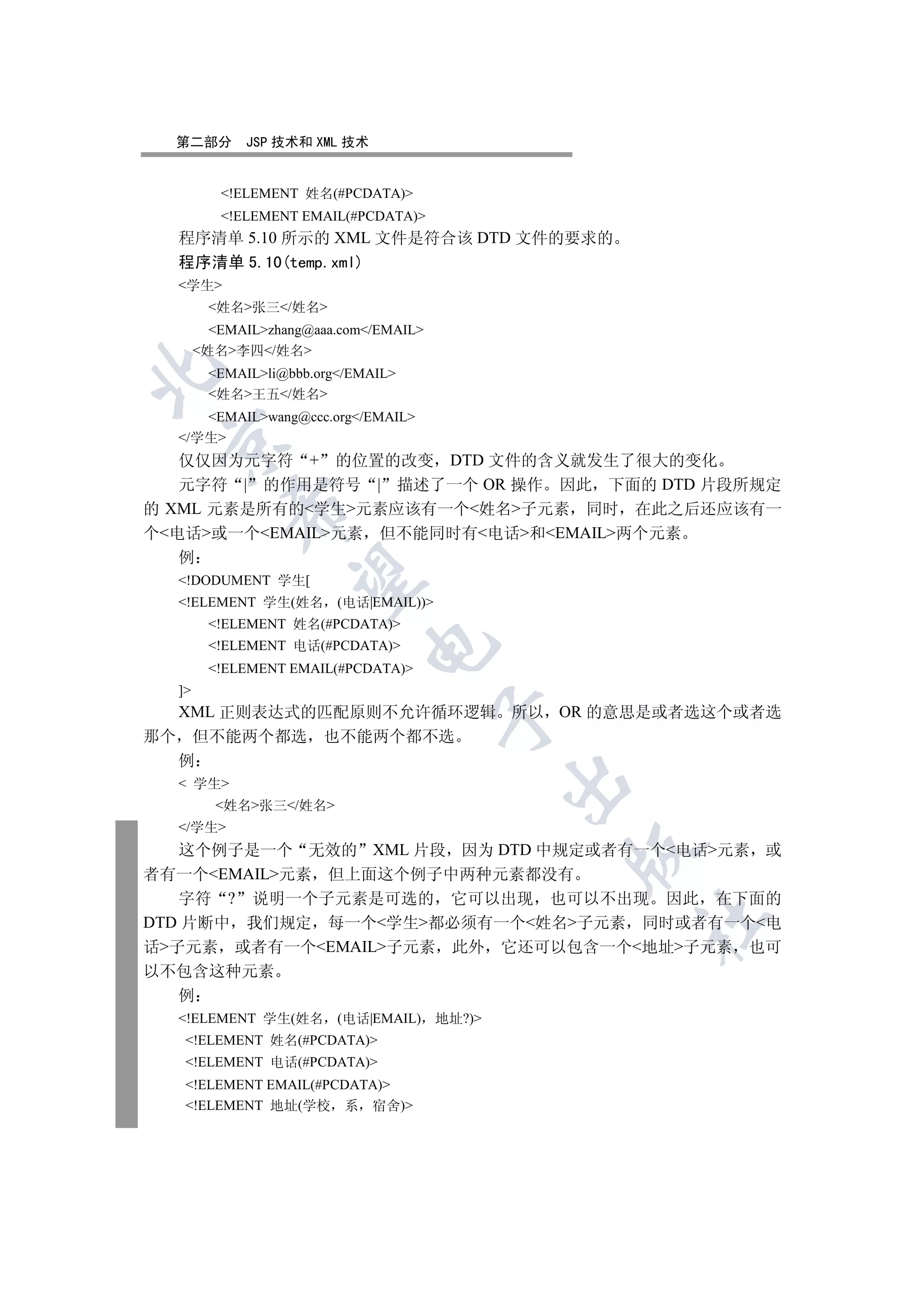 第二部分        JSP 技术和 XML 技术


          !ELEMENT 姓名(#PCDATA)
          !ELEMENT EMAIL(#PCDATA)
  程序清单 5.10 所示的 XML 文件是符合该 DTD 文件的要求的
  程序清单 5.10(temp.xml)
  学生
         姓名张三/姓名
         EMAILzhang@aaa.com/EMAIL
       姓名李四/姓名


         EMAILli@bbb.org/EMAIL
         姓名王五/姓名
     EMAILwang@ccc.org/EMAIL
  /学生
 

   仅仅因为元字符 + 的位置的改变 DTD 文件的含义就发生了很大的变化
   元字符 | 的作用是符号 | 描述了一个 OR 操作 因此 下面的 DTD 片段所规定
的 XML 元素是所有的学生元素应该有一个姓名子元素 同时 在此之后还应该有一
           

个电话或一个EMAIL元素 但不能同时有电话和EMAIL两个元素
   例
            

  !DODUMENT 学生[
  !ELEMENT 学生(姓名         (电话|EMAIL))
         !ELEMENT 姓名(#PCDATA)
                              

         !ELEMENT 电话(#PCDATA)
         !ELEMENT EMAIL(#PCDATA)
  ]
  XML 正则表达式的匹配原则不允许循环逻辑 所以 OR 的意思是或者选这个或者选
                                         

那个 但不能两个都选 也不能两个都不选
  例
                                                 

   学生
         姓名张三/姓名
  /学生
   这个例子是一个 无效的 XML 片段 因为 DTD 中规定或者有一个电话元素 或
                                                 

者有一个EMAIL元素 但上面这个例子中两种元素都没有
   字符 ? 说明一个子元素是可选的 它可以出现 也可以不出现 因此 在下面的
                                                     	

DTD 片断中 我们规定 每一个学生都必须有一个姓名子元素 同时或者有一个电
话子元素 或者有一个EMAIL子元素 此外 它还可以包含一个地址子元素 也可
以不包含这种元素
   例
  !ELEMENT 学生(姓名         (电话|EMAIL)     地址?)
   !ELEMENT 姓名(#PCDATA)
   !ELEMENT 电话(#PCDATA)
   !ELEMENT EMAIL(#PCDATA)
   !ELEMENT 地址(学校 系 宿舍)
 