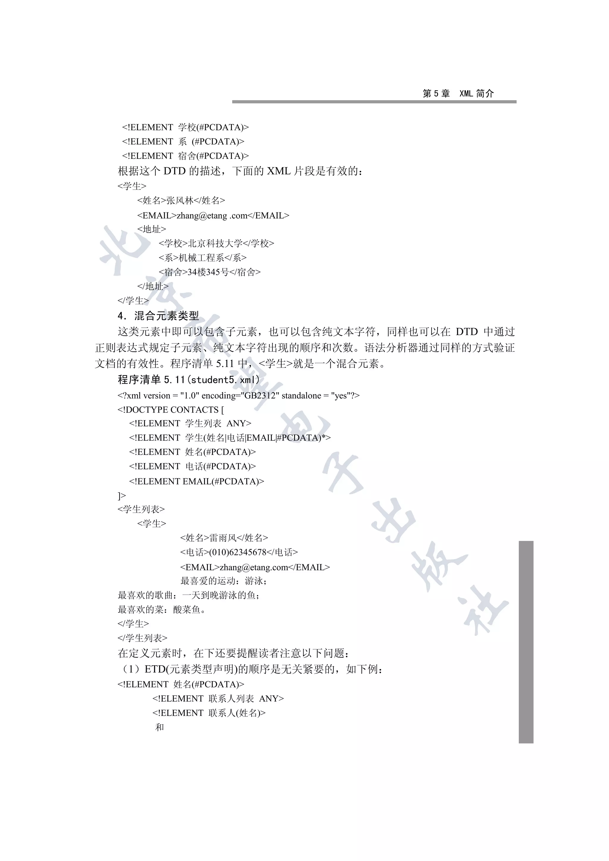 第5章   XML 简介


   !ELEMENT 学校(#PCDATA)
   !ELEMENT 系 (#PCDATA)
   !ELEMENT 宿舍(#PCDATA)
  根据这个 DTD 的描述 下面的 XML 片段是有效的
  学生
      姓名张风林/姓名
      EMAILzhang@etang .com/EMAIL
      地址
            学校北京科技大学/学校


            系机械工程系/系
            宿舍34楼345号/宿舍
      /地址
 

  /学生
  4 混合元素类型
  这类元素中即可以包含子元素 也可以包含纯文本字符 同样也可以在 DTD 中通过
          

正则表达式规定子元素 纯文本字符出现的顺序和次数 语法分析器通过同样的方式验证
文档的有效性 程序清单 5.11 中 学生就是一个混合元素
  程序清单 5.11(student5.xml)
           

  ?xml version = 1.0 encoding=GB2312 standalone = yes?
  !DOCTYPE CONTACTS [
     !ELEMENT 学生列表 ANY
                                

    !ELEMENT 学生(姓名|电话|EMAIL|#PCDATA)*
    !ELEMENT 姓名(#PCDATA)
    !ELEMENT 电话(#PCDATA)
                                            

    !ELEMENT EMAIL(#PCDATA)
  ]
  学生列表
                                                       

      学生
                 姓名雷雨风/姓名
                 电话(010)62345678/电话
                                                                 

                 EMAILzhang@etang.com/EMAIL
                 最喜爱的运动 游泳
  最喜欢的歌曲 一天到晚游泳的鱼
                                                                 	

  最喜欢的菜        酸菜鱼
  /学生
  /学生列表
  在定义元素时 在下还要提醒读者注意以下问题
   1 ETD(元素类型声明)的顺序是无关紧要的 如下例
  !ELEMENT 姓名(#PCDATA)
          !ELEMENT 联系人列表 ANY
          !ELEMENT 联系人(姓名)
           和
 