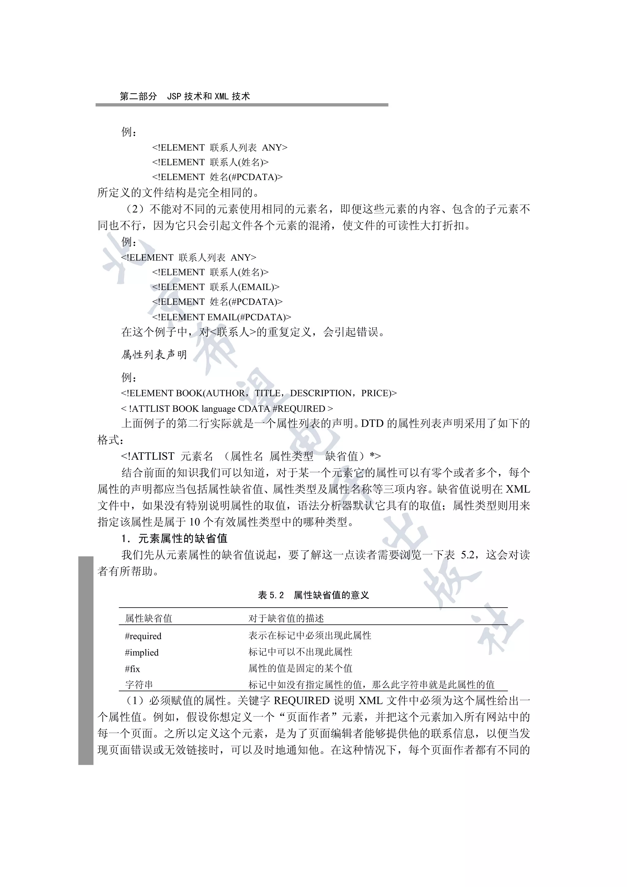 第二部分           JSP 技术和 XML 技术


     例
            !ELEMENT 联系人列表 ANY
            !ELEMENT 联系人(姓名)
            !ELEMENT 姓名(#PCDATA)
所定义的文件结构是完全相同的
    2 不能对不同的元素使用相同的元素名 即便这些元素的内容 包含的子元素不
同也不行 因为它只会引起文件各个元素的混淆 使文件的可读性大打折扣
  例


     !ELEMENT 联系人列表 ANY
            !ELEMENT 联系人(姓名)
            !ELEMENT 联系人(EMAIL)
 

            !ELEMENT 姓名(#PCDATA)
            !ELEMENT EMAIL(#PCDATA)
     在这个例子中           对联系人的重复定义 会引起错误
            

     属性列表声明

     例
             

     !ELEMENT BOOK(AUTHOR TITLE          DESCRIPTION PRICE)
      !ATTLIST BOOK language CDATA #REQUIRED 
     上面例子的第二行实际就是一个属性列表的声明 DTD 的属性列表声明采用了如下的
                              

格式
  !ATTLIST 元素名 属性名 属性类型 缺省值 *
  结合前面的知识我们可以知道 对于某一个元素它的属性可以有零个或者多个 每个
                                          

属性的声明都应当包括属性缺省值 属性类型及属性名称等三项内容 缺省值说明在 XML
文件中 如果没有特别说明属性的取值 语法分析器默认它具有的取值 属性类型则用来
指定该属性是属于 10 个有效属性类型中的哪种类型
                                                   

  1 元素属性的缺省值
  我们先从元素属性的缺省值说起 要了解这一点读者需要浏览一下表 5.2 这会对读
者有所帮助
                                                           

                                  表 5.2   属性缺省值的意义

     属性缺省值                    对于缺省值的描述
                                                                	

     #required                表示在标记中必须出现此属性
     #implied                 标记中可以不出现此属性
     #fix                     属性的值是固定的某个值
     字符串                      标记中如没有指定属性的值              那么此字符串就是此属性的值
   1 必须赋值的属性 关键字 REQUIRED 说明 XML 文件中必须为这个属性给出一
个属性值 例如 假设你想定义一个 页面作者 元素 并把这个元素加入所有网站中的
每一个页面 之所以定义这个元素 是为了页面编辑者能够提供他的联系信息 以便当发
现页面错误或无效链接时 可以及时地通知他 在这种情况下 每个页面作者都有不同的
 