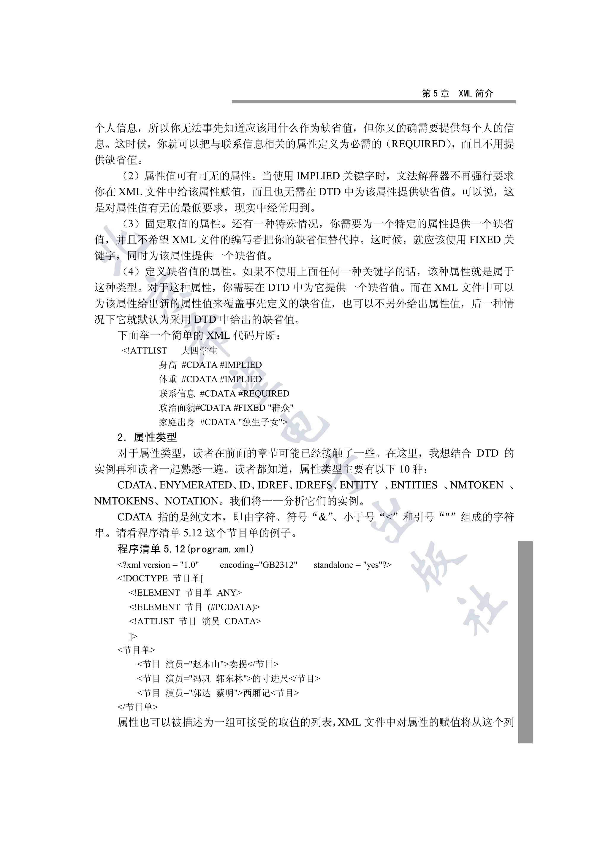 第5章   XML 简介


个人信息 所以你无法事先知道应该用什么作为缺省值 但你又的确需要提供每个人的信
息 这时候 你就可以把与联系信息相关的属性定义为必需的 REQUIRED 而且不用提
供缺省值
    2 属性值可有可无的属性 当使用 IMPLIED 关键字时 文法解释器不再强行要求
你在 XML 文件中给该属性赋值 而且也无需在 DTD 中为该属性提供缺省值 可以说 这
是对属性值有无的最低要求 现实中经常用到
    3 固定取值的属性 还有一种特殊情况 你需要为一个特定的属性提供一个缺省
值 并且不希望 XML 文件的编写者把你的缺省值替代掉 这时候 就应该使用 FIXED 关


键字 同时为该属性提供一个缺省值
    4 定义缺省值的属性 如果不使用上面任何一种关键字的话 该种属性就是属于
这种类型 对于这种属性 你需要在 DTD 中为它提供一个缺省值 而在 XML 文件中可以
 

为该属性给出新的属性值来覆盖事先定义的缺省值 也可以不另外给出属性值 后一种情
况下它就默认为采用 DTD 中给出的缺省值
           

   下面举一个简单的 XML 代码片断
    !ATTLIST     大四学生
             身高 #CDATA #IMPLIED
             体重 #CDATA #IMPLIED
            

             联系信息 #CDATA #REQUIRED
             政治面貌#CDATA #FIXED 群众
             家庭出身 #CDATA 独生子女
                               

   2 属性类型
   对于属性类型 读者在前面的章节可能已经接触了一些 在这里 我想结合 DTD 的
实例再和读者一起熟悉一遍 读者都知道 属性类型主要有以下 10 种
                                         

   CDATA ENYMERATED ID IDREF IDREFS ENTITY ENTITIES NMTOKEN
NMTOKENS NOTATION 我们将一一分析它们的实例
                                                   

   CDATA 指的是纯文本 即由字符 符号  小于号  和引号  组成的字符
串 请看程序清单 5.12 这个节目单的例子
   程序清单 5.12(program.xml)
                                                               

   ?xml version = 1.0   encoding=GB2312   standalone = yes?
   !DOCTYPE 节目单[
     !ELEMENT 节目单 ANY
                                                                      	

     !ELEMENT 节目 (#PCDATA)
     !ATTLIST 节目 演员 CDATA
     ]
   节目单
       节目 演员=赵本山卖拐/节目
       节目 演员=冯巩 郭东林的寸进尺/节目
       节目 演员=郭达 蔡明西厢记节目
   /节目单
   属性也可以被描述为一组可接受的取值的列表 XML 文件中对属性的赋值将从这个列
 