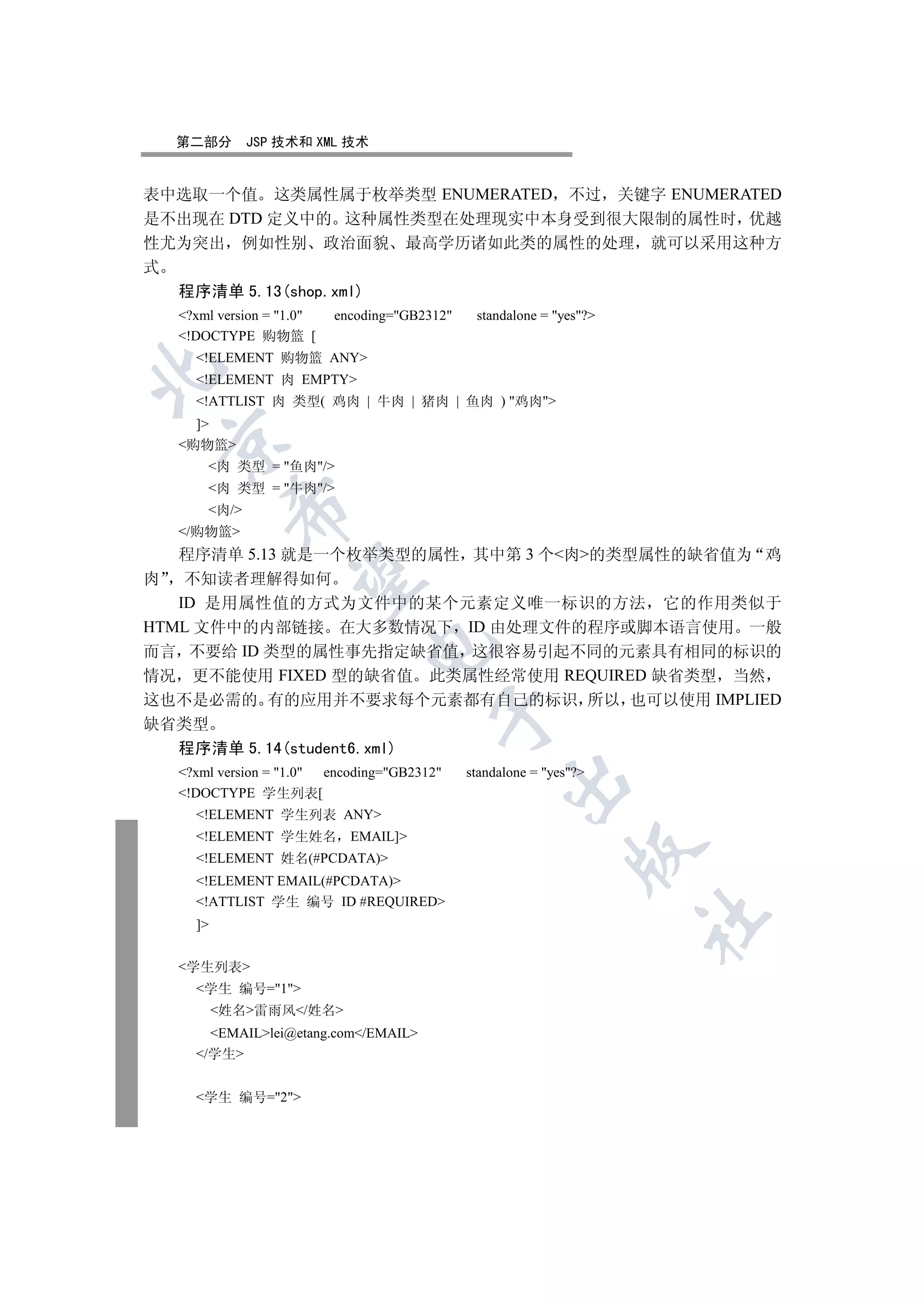 第二部分       JSP 技术和 XML 技术


表中选取一个值 这类属性属于枚举类型 ENUMERATED 不过 关键字 ENUMERATED
是不出现在 DTD 定义中的 这种属性类型在处理现实中本身受到很大限制的属性时 优越
性尤为突出 例如性别 政治面貌 最高学历诸如此类的属性的处理 就可以采用这种方
式
  程序清单 5.13(shop.xml)
   ?xml version = 1.0   encoding=GB2312    standalone = yes?
   !DOCTYPE 购物篮 [
     !ELEMENT 购物篮 ANY


     !ELEMENT 肉 EMPTY
     !ATTLIST 肉 类型( 鸡肉 | 牛肉 | 猪肉 | 鱼肉 ) 鸡肉
     ]
 

   购物篮
       肉 类型 = 鱼肉/
       肉 类型 = 牛肉/
           

       肉/
   /购物篮
   程序清单 5.13 就是一个枚举类型的属性 其中第 3 个肉的类型属性的缺省值为 鸡
            

肉 不知读者理解得如何
   ID 是用属性值的方式为文件中的某个元素定义唯一标识的方法 它的作用类似于
HTML 文件中的内部链接 在大多数情况下 ID 由处理文件的程序或脚本语言使用 一般
                               

而言 不要给 ID 类型的属性事先指定缺省值 这很容易引起不同的元素具有相同的标识的
情况 更不能使用 FIXED 型的缺省值 此类属性经常使用 REQUIRED 缺省类型 当然
这也不是必需的 有的应用并不要求每个元素都有自己的标识 所以 也可以使用 IMPLIED
                                         

缺省类型
  程序清单 5.14(student6.xml)
   ?xml version = 1.0 encoding=GB2312     standalone = yes?
                                                     

   !DOCTYPE 学生列表[
     !ELEMENT 学生列表 ANY
     !ELEMENT 学生姓名 EMAIL]
                                                                

     !ELEMENT 姓名(#PCDATA)
     !ELEMENT EMAIL(#PCDATA)
     !ATTLIST 学生 编号 ID #REQUIRED
                                                                       	

     ]


   学生列表
     学生 编号=1
          姓名雷雨风/姓名
       EMAILlei@etang.com/EMAIL
     /学生


     学生 编号=2
 