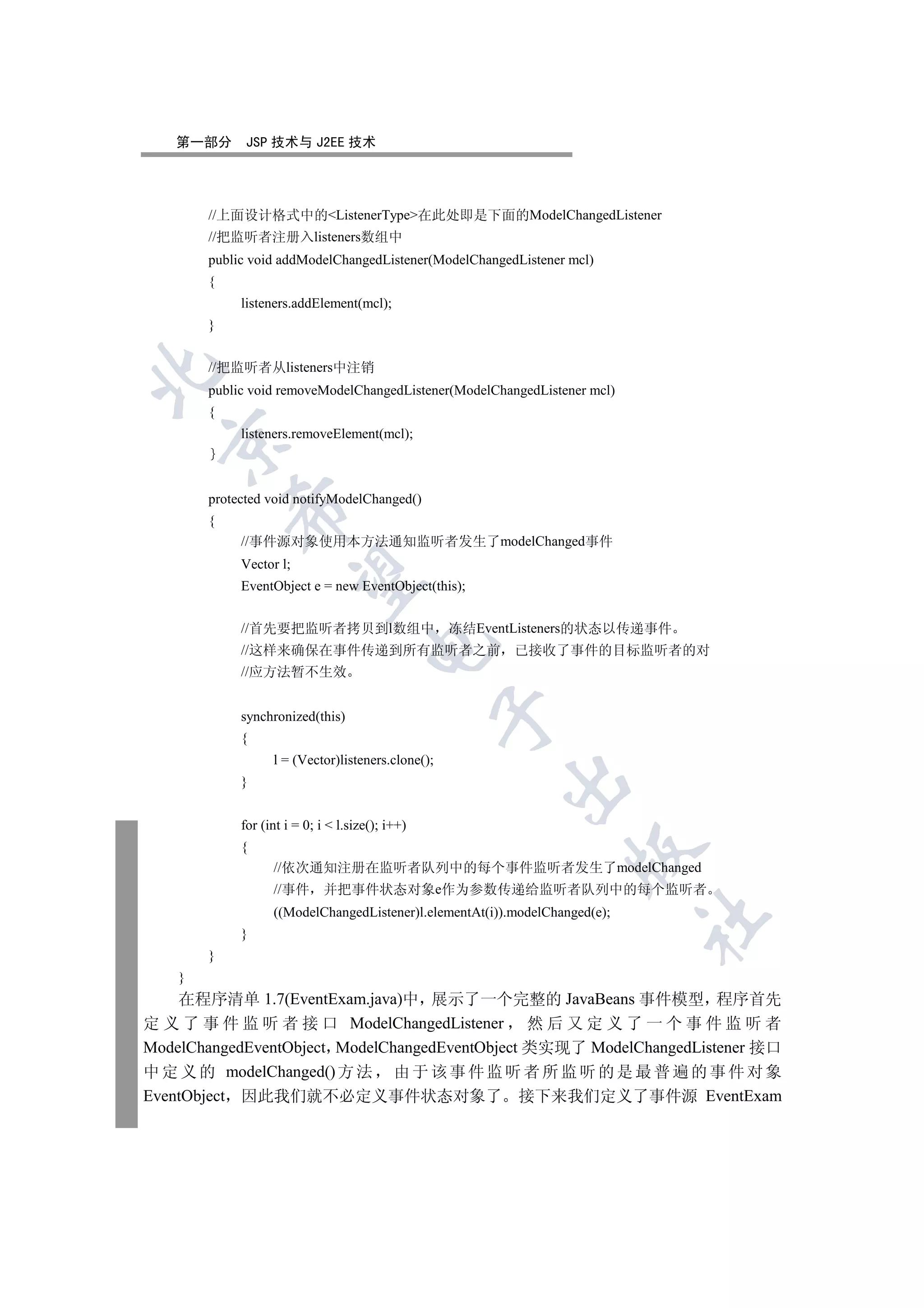 第一部分       JSP 技术与 J2EE 技术




        //上面设计格式中的ListenerType在此处即是下面的ModelChangedListener
        //把监听者注册入listeners数组中
        public void addModelChangedListener(ModelChangedListener mcl)
        {
             listeners.addElement(mcl);
        }


        //把监听者从listeners中注销


        public void removeModelChangedListener(ModelChangedListener mcl)
        {
             listeners.removeElement(mcl);
  


        protected void notifyModelChanged()
            

        {
             //事件源对象使用本方法通知监听者发生了modelChanged事件
             Vector l;
             

             EventObject e = new EventObject(this);


             //首先要把监听者拷贝到l数组中                       冻结EventListeners的状态以传递事件
                                       

             //这样来确保在事件传递到所有监听者之前                          已接收了事件的目标监听者的对
             //应方法暂不生效
                                                    

             synchronized(this)
             {
                   l = (Vector)listeners.clone();
                                                         

             }


             for (int i = 0; i  l.size(); i++)
             {
                                                                   

                   //依次通知注册在监听者队列中的每个事件监听者发生了modelChanged
                   //事件      并把事件状态对象e作为参数传递给监听者队列中的每个监听者
                   ((ModelChangedListener)l.elementAt(i)).modelChanged(e);
                                                                             	

             }
        }
    }
    在程序清单 1.7(EventExam.java)中 展示了一个完整的 JavaBeans 事件模型 程序首先
定 义 了 事 件 监 听 者 接 口 ModelChangedListener 然 后 又 定 义 了 一 个 事 件 监 听 者
ModelChangedEventObject ModelChangedEventObject 类实现了 ModelChangedListener 接口
中 定 义 的 modelChanged() 方 法 由 于 该 事 件 监 听 者 所 监 听 的 是 最 普 遍 的 事 件 对 象
EventObject 因此我们就不必定义事件状态对象了 接下来我们定义了事件源 EventExam
 