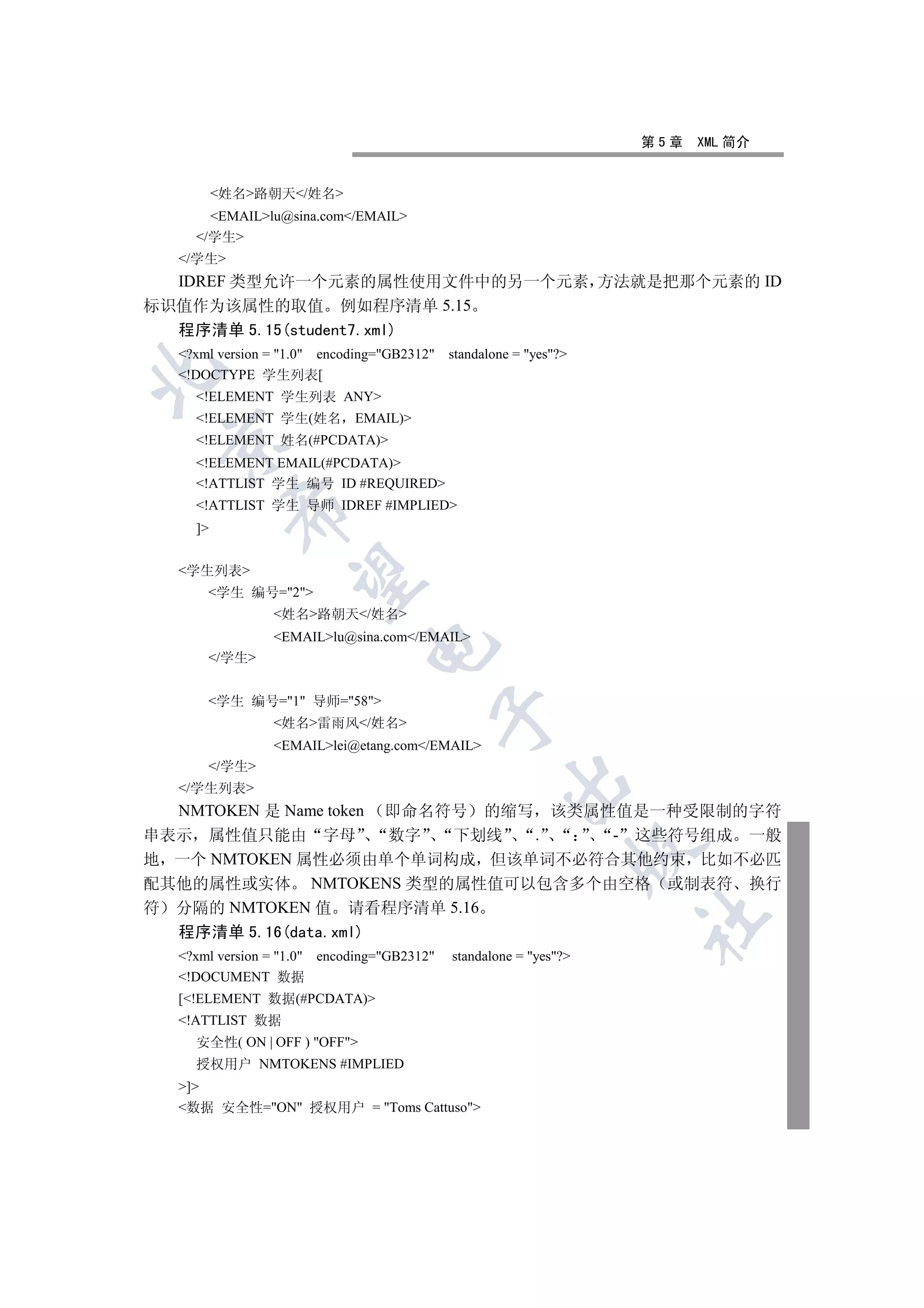 第5章   XML 简介


         姓名路朝天/姓名
      EMAILlu@sina.com/EMAIL
    /学生
  /学生
  IDREF 类型允许一个元素的属性使用文件中的另一个元素 方法就是把那个元素的 ID
标识值作为该属性的取值 例如程序清单 5.15
  程序清单 5.15(student7.xml)
  ?xml version = 1.0 encoding=GB2312   standalone = yes?


  !DOCTYPE 学生列表[
    !ELEMENT 学生列表 ANY
    !ELEMENT 学生(姓名         EMAIL)
 

    !ELEMENT 姓名(#PCDATA)
    !ELEMENT EMAIL(#PCDATA)
    !ATTLIST 学生 编号 ID #REQUIRED
    !ATTLIST 学生 导师 IDREF #IMPLIED
          

    ]


  学生列表
           

      学生 编号=2
                姓名路朝天/姓名
                EMAILlu@sina.com/EMAIL
                              

      /学生


      学生 编号=1 导师=58
                                            

                姓名雷雨风/姓名
                EMAILlei@etang.com/EMAIL
      /学生
                                                     

  /学生列表
  NMTOKEN 是 Name token
                  即命名符号 的缩写 该类属性值是一种受限制的字符
串表示 属性值只能由 字母      数字  下划线  .    - 这些符号组成 一般
                                                                   

地 一个 NMTOKEN 属性必须由单个单词构成 但该单词不必符合其他约束 比如不必匹
配其他的属性或实体 NMTOKENS 类型的属性值可以包含多个由空格 或制表符 换行
符 分隔的 NMTOKEN 值 请看程序清单 5.16
                                                                   	

  程序清单 5.16(data.xml)
  ?xml version = 1.0 encoding=GB2312   standalone = yes?
  !DOCUMENT 数据
  [!ELEMENT 数据(#PCDATA)
  !ATTLIST 数据
    安全性( ON | OFF ) OFF
    授权用户 NMTOKENS #IMPLIED
  ]
  数据 安全性=ON 授权用户 = Toms Cattuso
 