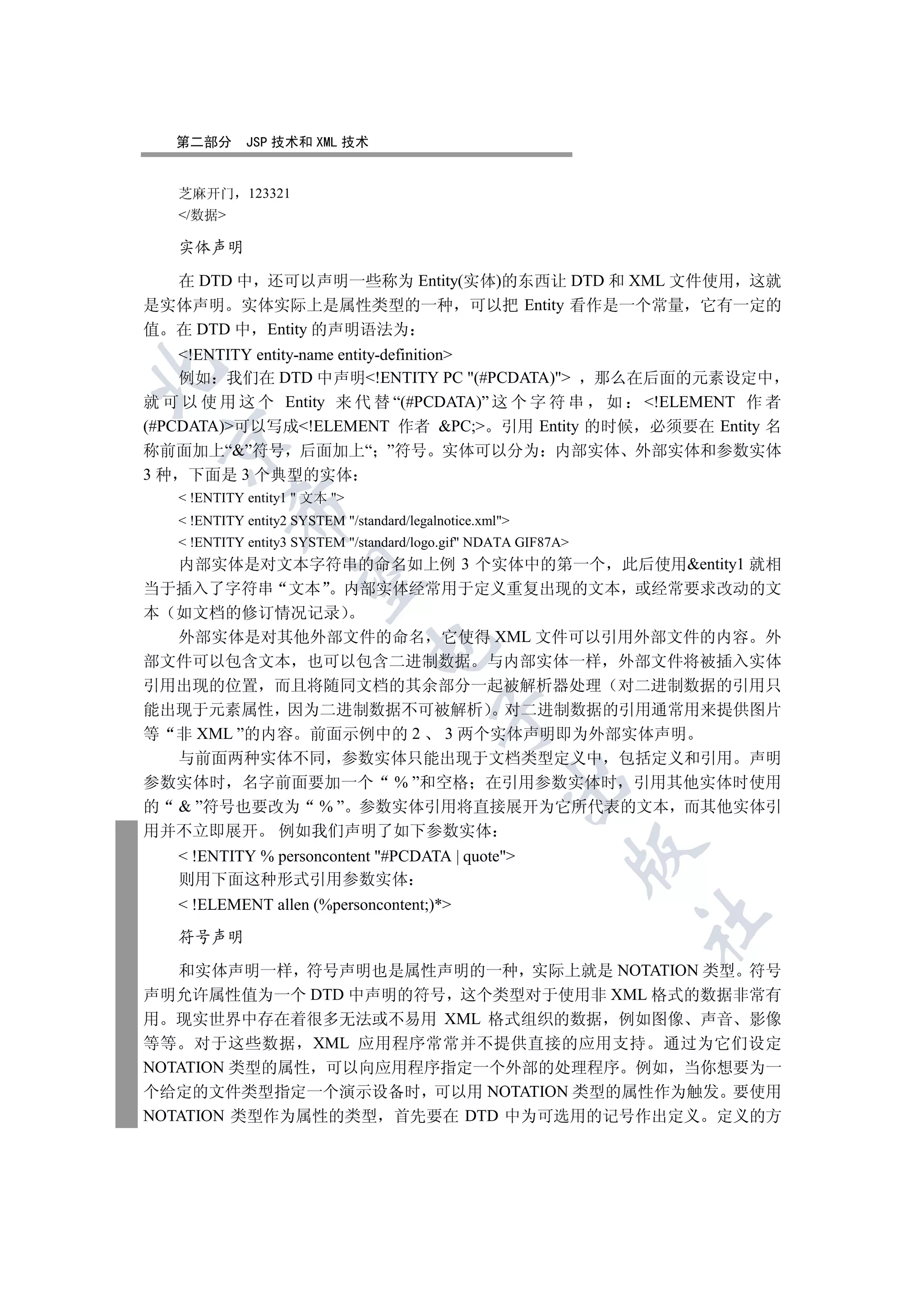 第二部分      JSP 技术和 XML 技术


   芝麻开门       123321
   /数据

   实体声明

  在 DTD 中 还可以声明一些称为 Entity(实体)的东西让 DTD 和 XML 文件使用 这就
是实体声明 实体实际上是属性类型的一种 可以把 Entity 看作是一个常量 它有一定的
值 在 DTD 中 Entity 的声明语法为
    !ENTITY entity-name entity-definition


    例如 我们在 DTD 中声明!ENTITY PC (#PCDATA) 那么在后面的元素设定中
就 可 以 使 用 这 个 Entity 来 代 替 “(#PCDATA)” 这 个 字 符 串 如 !ELEMENT 作 者
(#PCDATA)可以写成!ELEMENT 作者 PC; 引用 Entity 的时候 必须要在 Entity 名
 

称前面加上“”符号 后面加上“ ”符号 实体可以分为 内部实体 外部实体和参数实体
3 种 下面是 3 个典型的实体
    !ENTITY entity1  文本 
           

    !ENTITY entity2 SYSTEM /standard/legalnotice.xml
    !ENTITY entity3 SYSTEM /standard/logo.gif NDATA GIF87A
  内部实体是对文本字符串的命名如上例 3 个实体中的第一个 此后使用entity1 就相
            

当于插入了字符串 文本 内部实体经常用于定义重复出现的文本 或经常要求改动的文
本 如文档的修订情况记录
  外部实体是对其他外部文件的命名 它使得 XML 文件可以引用外部文件的内容 外
                                 

部文件可以包含文本 也可以包含二进制数据 与内部实体一样 外部文件将被插入实体
引用出现的位置 而且将随同文档的其余部分一起被解析器处理 对二进制数据的引用只
能出现于元素属性 因为二进制数据不可被解析 对二进制数据的引用通常用来提供图片
                                            

等 非 XML ”的内容 前面示例中的 2 3 两个实体声明即为外部实体声明
  与前面两种实体不同 参数实体只能出现于文档类型定义中 包括定义和引用 声明
参数实体时 名字前面要加一个 % ”和空格 在引用参数实体时 引用其他实体时使用
                                                       

的  ”符号也要改为 % ” 参数实体引用将直接展开为它所代表的文本 而其他实体引
用并不立即展开 例如我们声明了如下参数实体
                                                                 

    !ENTITY % personcontent #PCDATA | quote
   则用下面这种形式引用参数实体
    !ELEMENT allen (%personcontent;)*
                                                                 	

   符号声明

   和实体声明一样 符号声明也是属性声明的一种 实际上就是 NOTATION 类型 符号
声明允许属性值为一个 DTD 中声明的符号 这个类型对于使用非 XML 格式的数据非常有
用 现实世界中存在着很多无法或不易用 XML 格式组织的数据 例如图像 声音 影像
等等 对于这些数据 XML 应用程序常常并不提供直接的应用支持 通过为它们设定
NOTATION 类型的属性 可以向应用程序指定一个外部的处理程序 例如 当你想要为一
个给定的文件类型指定一个演示设备时 可以用 NOTATION 类型的属性作为触发 要使用
NOTATION 类型作为属性的类型 首先要在 DTD 中为可选用的记号作出定义 定义的方
 