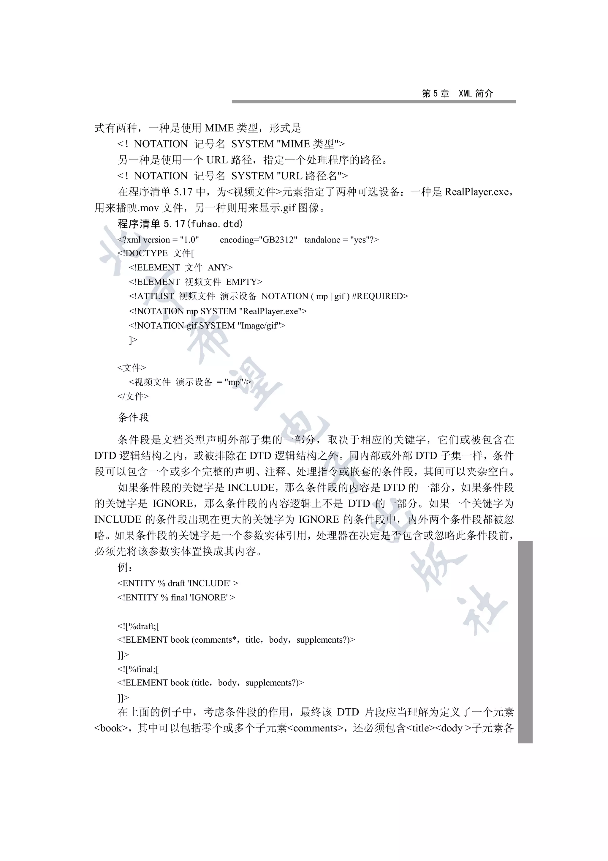 第5章   XML 简介


式有两种 一种是使用 MIME 类型 形式是
   NOTATION 记号名 SYSTEM MIME 类型
  另一种是使用一个 URL 路径 指定一个处理程序的路径
   NOTATION 记号名 SYSTEM URL 路径名
  在程序清单 5.17 中 为视频文件元素指定了两种可选设备 一种是 RealPlayer.exe
用来播映.mov 文件 另一种则用来显示.gif 图像
  程序清单 5.17(fuhao.dtd)
   ?xml version = 1.0    encoding=GB2312 tandalone = yes?


   !DOCTYPE 文件[
         !ELEMENT 文件 ANY
         !ELEMENT 视频文件 EMPTY
 

         !ATTLIST 视频文件 演示设备 NOTATION ( mp | gif ) #REQUIRED
         !NOTATION mp SYSTEM RealPlayer.exe
         !NOTATION gif SYSTEM Image/gif
              

         ]


   文件
               

         视频文件 演示设备 = mp/
   /文件

   条件段
                                 

    条件段是文档类型声明外部子集的一部分 取决于相应的关键字 它们或被包含在
DTD 逻辑结构之内 或被排除在 DTD 逻辑结构之外 同内部或外部 DTD 子集一样 条件
                                              

段可以包含一个或多个完整的声明 注释 处理指令或嵌套的条件段 其间可以夹杂空白
    如果条件段的关键字是 INCLUDE 那么条件段的内容是 DTD 的一部分 如果条件段
的关键字是 IGNORE 那么条件段的内容逻辑上不是 DTD 的一部分 如果一个关键字为
                                                      

INCLUDE 的条件段出现在更大的关键字为 IGNORE 的条件段中 内外两个条件段都被忽
略 如果条件段的关键字是一个参数实体引用 处理器在决定是否包含或忽略此条件段前
必须先将该参数实体置换成其内容
                                                                

    例
   ENTITY % draft 'INCLUDE' 
   !ENTITY % final 'IGNORE' 
                                                                    	


   ![%draft;[
   !ELEMENT book (comments* title body supplements?)
   ]]
   ![%final;[
   !ELEMENT book (title body supplements?)
   ]]
    在上面的例子中 考虑条件段的作用 最终该 DTD 片段应当理解为定义了一个元素
book 其中可以包括零个或多个子元素comments 还必须包含titledody 子元素各
 