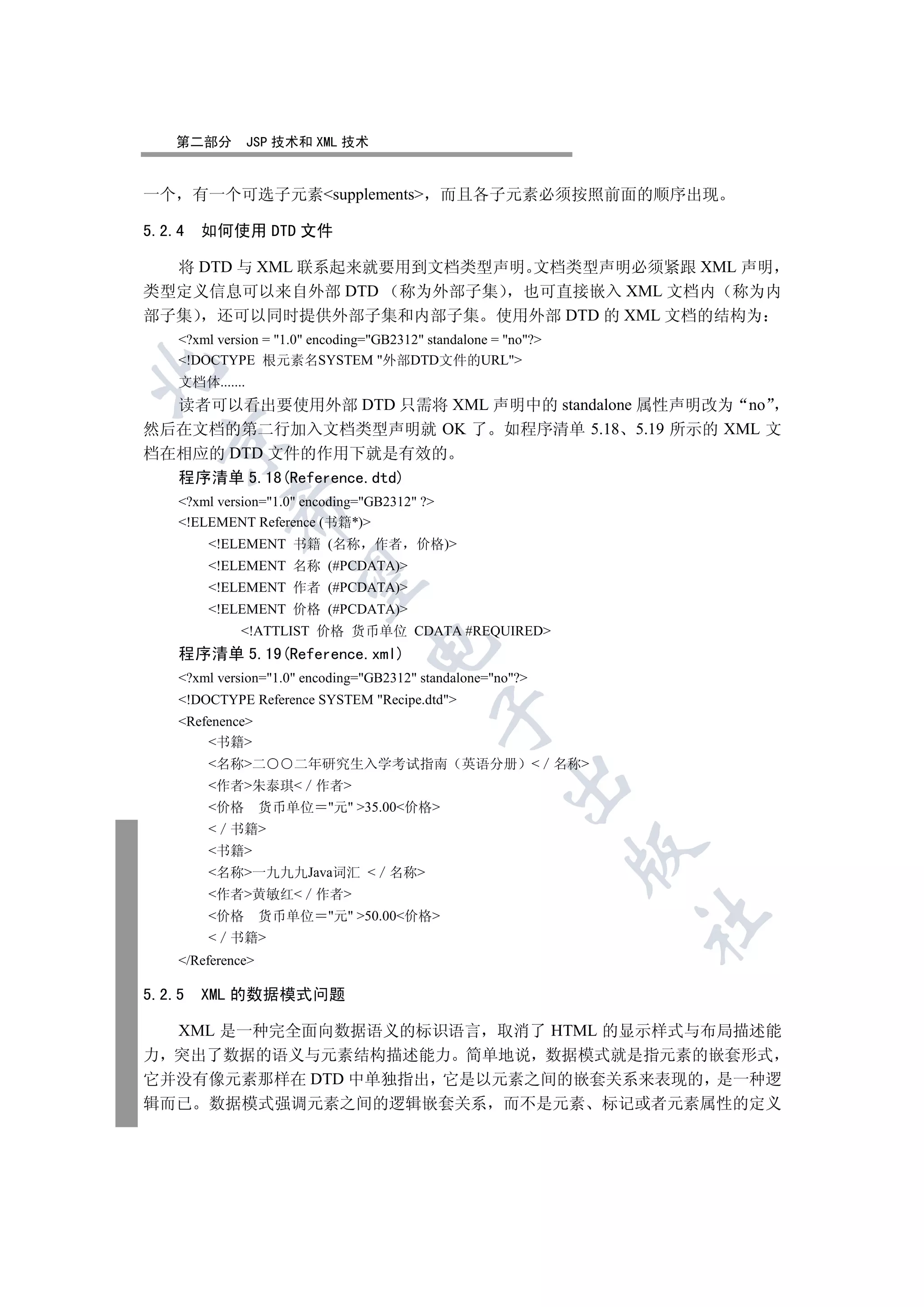 第二部分         JSP 技术和 XML 技术


一个 有一个可选子元素supplements                       而且各子元素必须按照前面的顺序出现

5.2.4   如何使用 DTD 文件

  将 DTD 与 XML 联系起来就要用到文档类型声明 文档类型声明必须紧跟 XML 声明
类型定义信息可以来自外部 DTD 称为外部子集     也可直接嵌入 XML 文档内 称为内
部子集 还可以同时提供外部子集和内部子集 使用外部 DTD 的 XML 文档的结构为
    ?xml version = 1.0 encoding=GB2312 standalone = no?
    !DOCTYPE 根元素名SYSTEM 外部DTD文件的URL


    文档体.......
  读者可以看出要使用外部 DTD 只需将 XML 声明中的 standalone 属性声明改为 no
然后在文档的第二行加入文档类型声明就 OK 了 如程序清单 5.18 5.19 所示的 XML 文
  

档在相应的 DTD 文件的作用下就是有效的
  程序清单 5.18(Reference.dtd)
    ?xml version=1.0 encoding=GB2312 ?
            

    !ELEMENT Reference (书籍*)
        !ELEMENT 书籍 (名称 作者               价格)
        !ELEMENT 名称 (#PCDATA)
             

        !ELEMENT 作者 (#PCDATA)
        !ELEMENT 价格 (#PCDATA)
              !ATTLIST 价格 货币单位 CDATA #REQUIRED
                                  

    程序清单 5.19(Reference.xml)
    ?xml version=1.0 encoding=GB2312 standalone=no?
    !DOCTYPE Reference SYSTEM Recipe.dtd
                                               

    Refenence
        书籍
        名称二         二年研究生入学考试指南                 英语分册         名称
                                                        

        作者朱泰琪 作者
        价格        货币单位 元 35.00价格
         书籍
                                                                  

        书籍
        名称一九九九Java词汇  名称
        作者黄敏红 作者
        价格        货币单位 元 50.00价格
                                                                      	

         书籍
    /Reference

5.2.5   XML 的数据模式问题

  XML 是一种完全面向数据语义的标识语言 取消了 HTML 的显示样式与布局描述能
力 突出了数据的语义与元素结构描述能力 简单地说 数据模式就是指元素的嵌套形式
它并没有像元素那样在 DTD 中单独指出 它是以元素之间的嵌套关系来表现的 是一种逻
辑而已 数据模式强调元素之间的逻辑嵌套关系 而不是元素 标记或者元素属性的定义
 