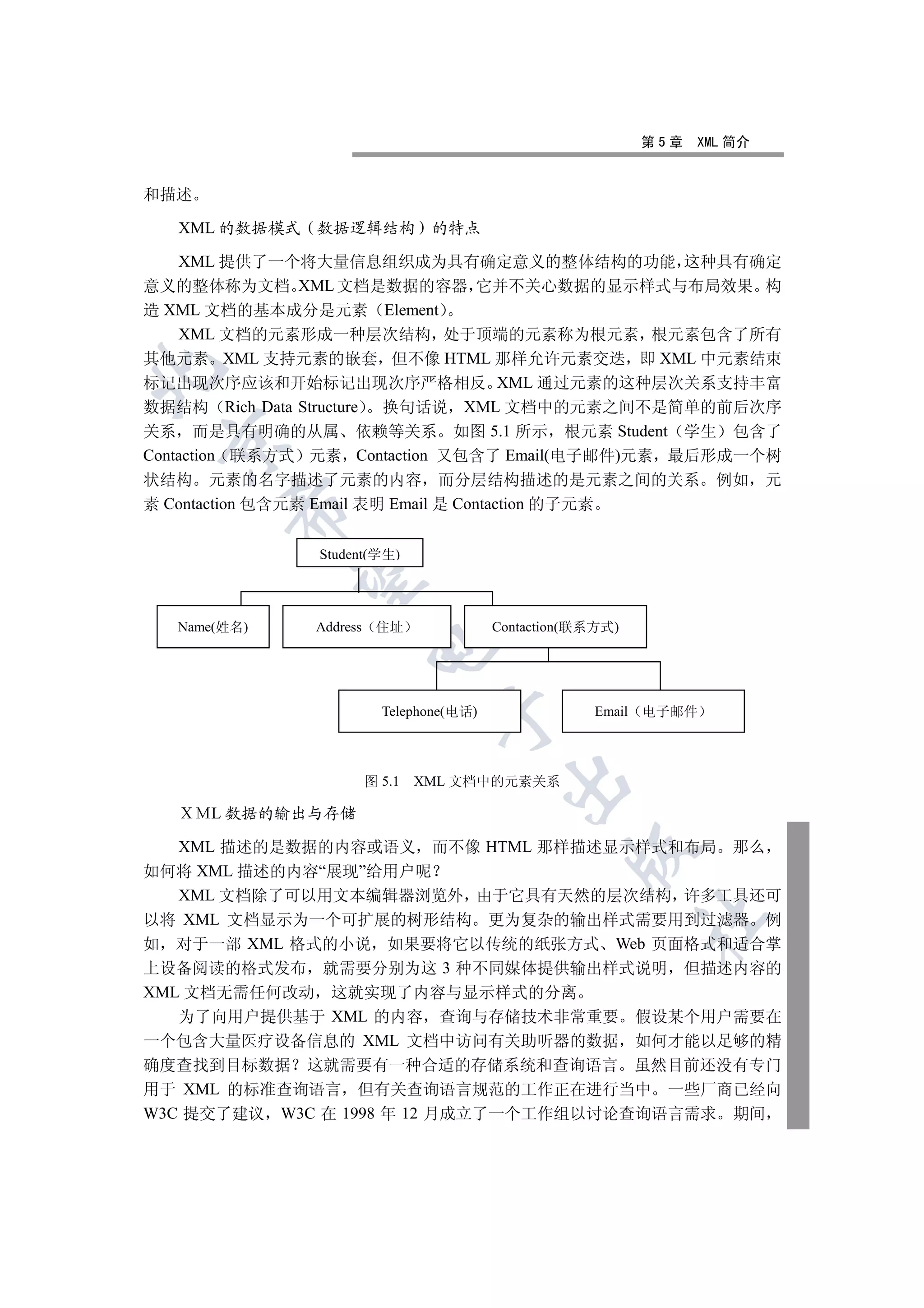 第5章   XML 简介


和描述

   XML 的数据模式   数据逻辑结构         的特点

    XML 提供了一个将大量信息组织成为具有确定意义的整体结构的功能 这种具有确定
意义的整体称为文档 XML 文档是数据的容器 它并不关心数据的显示样式与布局效果 构
造 XML 文档的基本成分是元素 Element
    XML 文档的元素形成一种层次结构 处于顶端的元素称为根元素 根元素包含了所有
其他元素 XML 支持元素的嵌套 但不像 HTML 那样允许元素交迭 即 XML 中元素结束


标记出现次序应该和开始标记出现次序严格相反 XML 通过元素的这种层次关系支持丰富
数据结构 Rich Data Structure 换句话说 XML 文档中的元素之间不是简单的前后次序
关系 而是具有明确的从属 依赖等关系 如图 5.1 所示 根元素 Student 学生 包含了
 

Contaction 联系方式 元素 Contaction 又包含了 Email(电子邮件)元素 最后形成一个树
状结构 元素的名字描述了元素的内容 而分层结构描述的是元素之间的关系                                 例如 元
素 Contaction 包含元素 Email 表明 Email 是 Contaction 的子元素
        


               Student(学生)
         


   Name(姓名)    Address 住址              Contaction(联系方式)
                     


                       Telephone(电话)               Email   电子邮件
                              


                     图 5.1   XML 文档中的元素关系
                                        


      L 数据的输出与存储

   XML 描述的是数据的内容或语义 而不像 HTML 那样描述显示样式和布局 那么
                                                 

如何将 XML 描述的内容“展现”给用户呢
   XML 文档除了可以用文本编辑器浏览外 由于它具有天然的层次结构 许多工具还可
以将 XML 文档显示为一个可扩展的树形结构 更为复杂的输出样式需要用到过滤器 例
                                                           	

如 对于一部 XML 格式的小说 如果要将它以传统的纸张方式 Web 页面格式和适合掌
上设备阅读的格式发布 就需要分别为这 3 种不同媒体提供输出样式说明 但描述内容的
XML 文档无需任何改动 这就实现了内容与显示样式的分离
   为了向用户提供基于 XML 的内容 查询与存储技术非常重要 假设某个用户需要在
一个包含大量医疗设备信息的 XML 文档中访问有关助听器的数据 如何才能以足够的精
确度查找到目标数据 这就需要有一种合适的存储系统和查询语言 虽然目前还没有专门
用于 XML 的标准查询语言 但有关查询语言规范的工作正在进行当中 一些厂商已经向
W3C 提交了建议 W3C 在 1998 年 12 月成立了一个工作组以讨论查询语言需求 期间
 