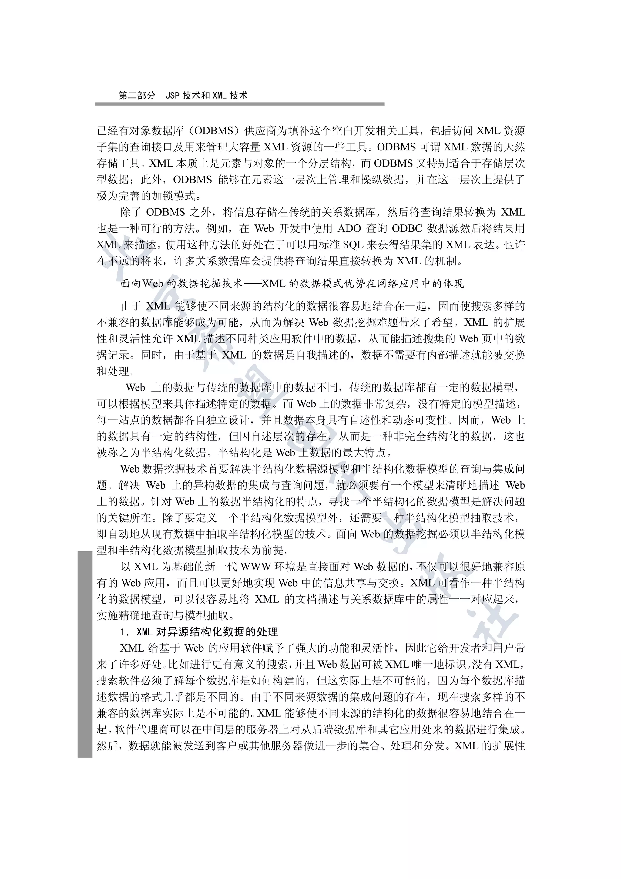 第二部分   JSP 技术和 XML 技术


已经有对象数据库 ODBMS 供应商为填补这个空白开发相关工具 包括访问 XML 资源
子集的查询接口及用来管理大容量 XML 资源的一些工具 ODBMS 可谓 XML 数据的天然
存储工具 XML 本质上是元素与对象的一个分层结构 而 ODBMS 又特别适合于存储层次
型数据 此外 ODBMS 能够在元素这一层次上管理和操纵数据 并在这一层次上提供了
极为完善的加锁模式
   除了 ODBMS 之外 将信息存储在传统的关系数据库 然后将查询结果转换为 XML
也是一种可行的方法 例如 在 Web 开发中使用 ADO 查询 ODBC 数据源然后将结果用
XML 来描述 使用这种方法的好处在于可以用标准 SQL 来获得结果集的 XML 表达 也许


在不远的将来 许多关系数据库会提供将查询结果直接转换为 XML 的机制

  面向 eb 的数据挖掘技术           XML 的数据模式优势在网络应用中的体现
 

  由于 XML 能够使不同来源的结构化的数据很容易地结合在一起 因而使搜索多样的
不兼容的数据库能够成为可能 从而为解决 Web 数据挖掘难题带来了希望 XML 的扩展
性和灵活性允许 XML 描述不同种类应用软件中的数据 从而能描述搜集的 Web 页中的数
      

据记录 同时 由于基于 XML 的数据是自我描述的 数据不需要有内部描述就能被交换
和处理
   Web 上的数据与传统的数据库中的数据不同 传统的数据库都有一定的数据模型
       

可以根据模型来具体描述特定的数据 而 Web 上的数据非常复杂 没有特定的模型描述
每一站点的数据都各自独立设计 并且数据本身具有自述性和动态可变性 因而 Web 上
                      

的数据具有一定的结构性 但因自述层次的存在 从而是一种非完全结构化的数据 这也
被称之为半结构化数据 半结构化是 Web 上数据的最大特点
  Web 数据挖掘技术首要解决半结构化数据源模型和半结构化数据模型的查询与集成问
                             

题 解决 Web 上的异构数据的集成与查询问题 就必须要有一个模型来清晰地描述 Web
上的数据 针对 Web 上的数据半结构化的特点 寻找一个半结构化的数据模型是解决问题
的关键所在 除了要定义一个半结构化数据模型外 还需要一种半结构化模型抽取技术
                                 

即自动地从现有数据中抽取半结构化模型的技术 面向 Web 的数据挖掘必须以半结构化模
型和半结构化数据模型抽取技术为前提
   以 XML 为基础的新一代 WWW 环境是直接面对 Web 数据的 不仅可以很好地兼容原
                                      

有的 Web 应用 而且可以更好地实现 Web 中的信息共享与交换 XML 可看作一种半结构
化的数据模型 可以很容易地将 XML 的文档描述与关系数据库中的属性一一对应起来
实施精确地查询与模型抽取
                                          	

   1 XML 对异源结构化数据的处理
   XML 给基于 Web 的应用软件赋予了强大的功能和灵活性 因此它给开发者和用户带
来了许多好处 比如进行更有意义的搜索 并且 Web 数据可被 XML 唯一地标识 没有 XML
搜索软件必须了解每个数据库是如何构建的 但这实际上是不可能的 因为每个数据库描
述数据的格式几乎都是不同的 由于不同来源数据的集成问题的存在 现在搜索多样的不
兼容的数据库实际上是不可能的 XML 能够使不同来源的结构化的数据很容易地结合在一
起 软件代理商可以在中间层的服务器上对从后端数据库和其它应用处来的数据进行集成
然后 数据就能被发送到客户或其他服务器做进一步的集合 处理和分发 XML 的扩展性
 