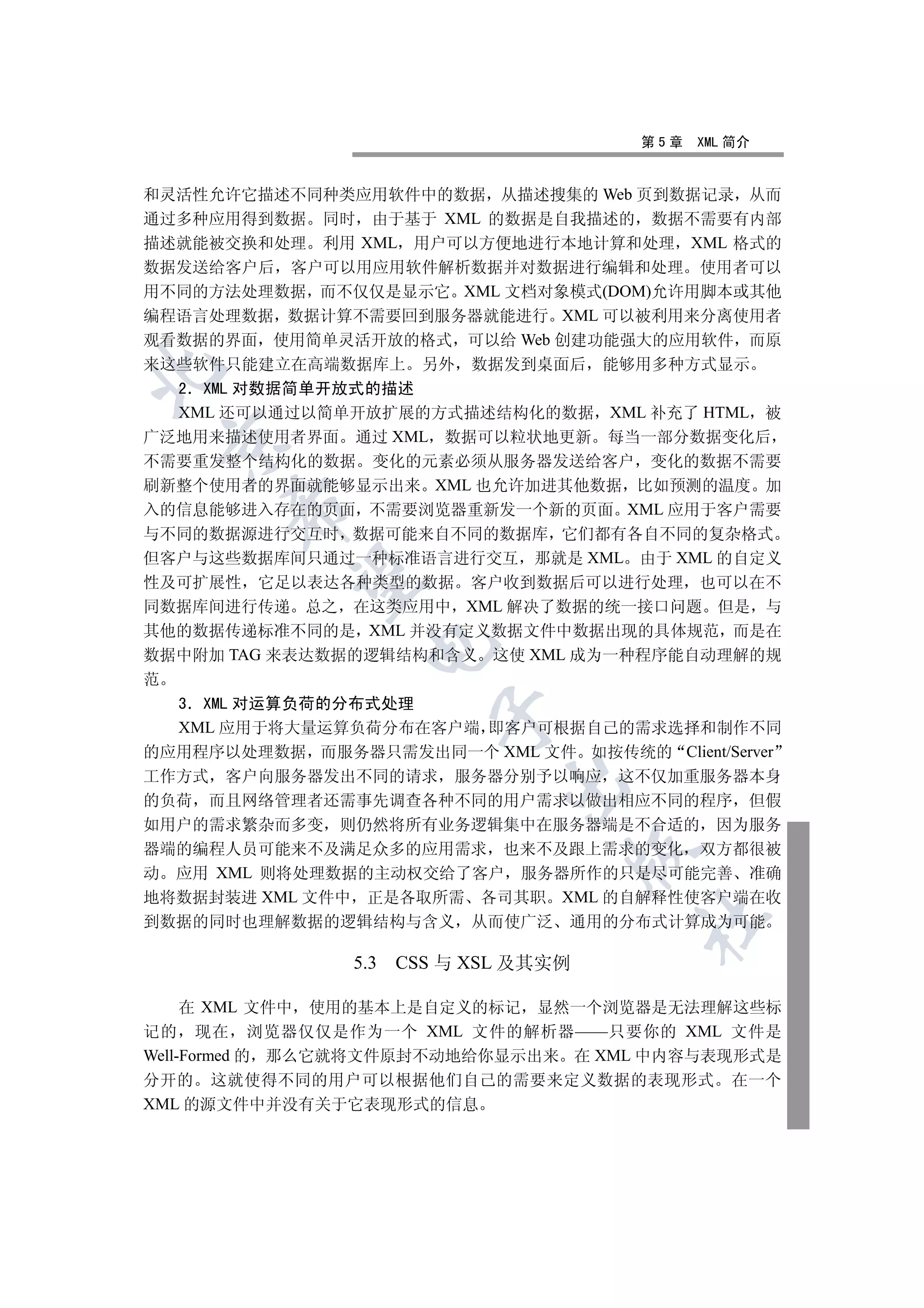 第5章   XML 简介


和灵活性允许它描述不同种类应用软件中的数据 从描述搜集的 Web 页到数据记录 从而
通过多种应用得到数据 同时 由于基于 XML 的数据是自我描述的 数据不需要有内部
描述就能被交换和处理 利用 XML 用户可以方便地进行本地计算和处理 XML 格式的
数据发送给客户后 客户可以用应用软件解析数据并对数据进行编辑和处理 使用者可以
用不同的方法处理数据 而不仅仅是显示它 XML 文档对象模式(DOM)允许用脚本或其他
编程语言处理数据 数据计算不需要回到服务器就能进行 XML 可以被利用来分离使用者
观看数据的界面 使用简单灵活开放的格式 可以给 Web 创建功能强大的应用软件 而原
来这些软件只能建立在高端数据库上 另外 数据发到桌面后 能够用多种方式显示


  2 XML 对数据简单开放式的描述
  XML 还可以通过以简单开放扩展的方式描述结构化的数据 XML 补充了 HTML 被
广泛地用来描述使用者界面 通过 XML 数据可以粒状地更新 每当一部分数据变化后
 

不需要重发整个结构化的数据 变化的元素必须从服务器发送给客户 变化的数据不需要
刷新整个使用者的界面就能够显示出来 XML 也允许加进其他数据 比如预测的温度 加
      

入的信息能够进入存在的页面 不需要浏览器重新发一个新的页面 XML 应用于客户需要
与不同的数据源进行交互时 数据可能来自不同的数据库 它们都有各自不同的复杂格式
但客户与这些数据库间只通过一种标准语言进行交互 那就是 XML 由于 XML 的自定义
       

性及可扩展性 它足以表达各种类型的数据 客户收到数据后可以进行处理 也可以在不
同数据库间进行传递 总之 在这类应用中 XML 解决了数据的统一接口问题 但是 与
其他的数据传递标准不同的是 XML 并没有定义数据文件中数据出现的具体规范 而是在
                 

数据中附加 TAG 来表达数据的逻辑结构和含义 这使 XML 成为一种程序能自动理解的规
范
  3 XML 对运算负荷的分布式处理
                         

  XML 应用于将大量运算负荷分布在客户端 即客户可根据自己的需求选择和制作不同
的应用程序以处理数据 而服务器只需发出同一个 XML 文件 如按传统的 Client/Server
工作方式 客户向服务器发出不同的请求 服务器分别予以响应 这不仅加重服务器本身
                              

的负荷 而且网络管理者还需事先调查各种不同的用户需求以做出相应不同的程序 但假
如用户的需求繁杂而多变 则仍然将所有业务逻辑集中在服务器端是不合适的 因为服务
器端的编程人员可能来不及满足众多的应用需求 也来不及跟上需求的变化 双方都很被
                                       

动 应用 XML 则将处理数据的主动权交给了客户 服务器所作的只是尽可能完善 准确
地将数据封装进 XML 文件中 正是各取所需 各司其职 XML 的自解释性使客户端在收
                                       	

到数据的同时也理解数据的逻辑结构与含义 从而使广泛 通用的分布式计算成为可能

                5.3   CSS 与 XSL 及其实例

     在 XML 文件中 使用的基本上是自定义的标记 显然一个浏览器是无法理解这些标
记的 现在 浏览器仅仅是作为一个 XML 文件的解析器——只要你的 XML 文件是
Well-Formed 的 那么它就将文件原封不动地给你显示出来 在 XML 中内容与表现形式是
分开的 这就使得不同的用户可以根据他们自己的需要来定义数据的表现形式 在一个
XML 的源文件中并没有关于它表现形式的信息
 