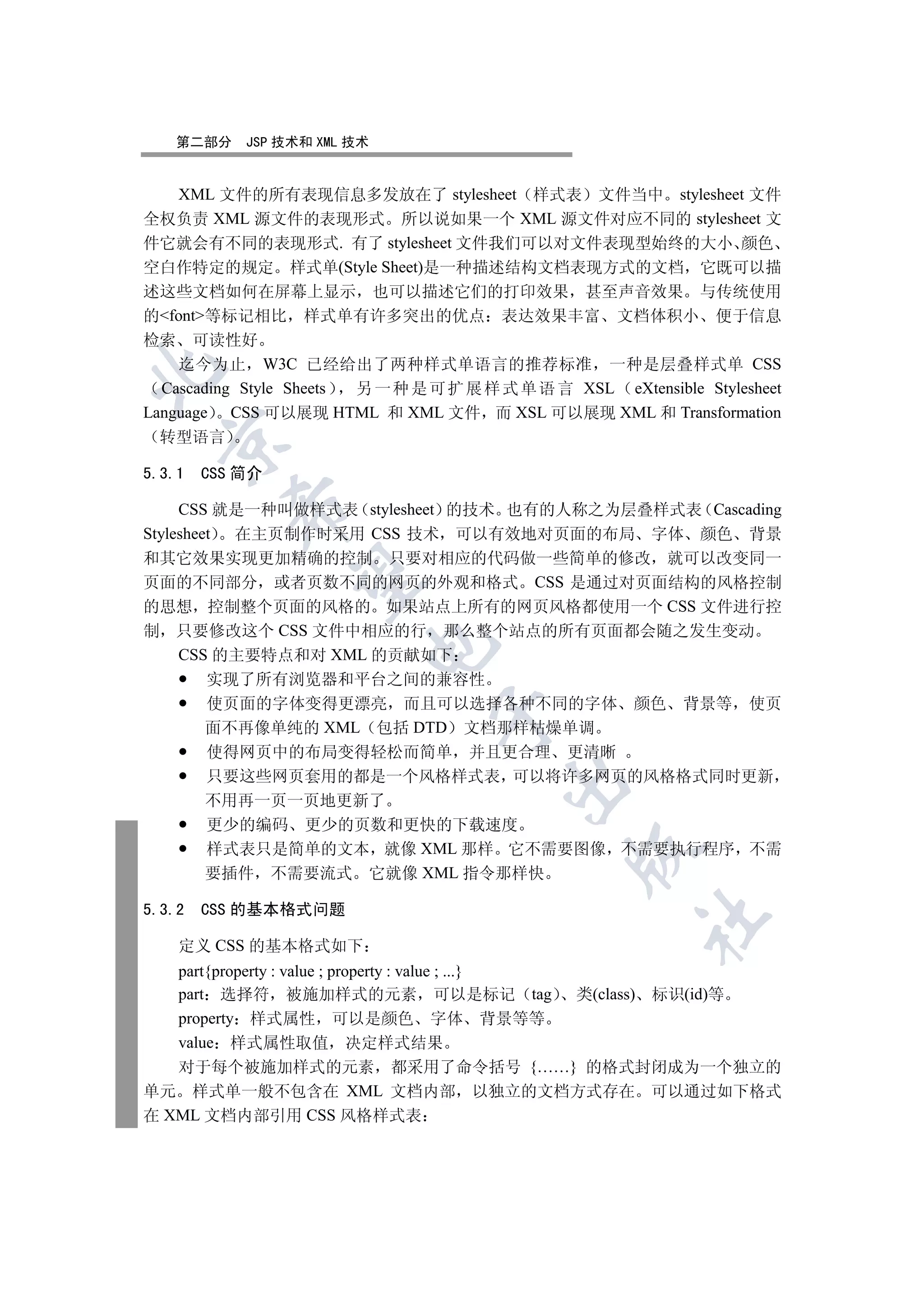 第二部分     JSP 技术和 XML 技术


  XML 文件的所有表现信息多发放在了 stylesheet 样式表 文件当中 stylesheet 文件
全权负责 XML 源文件的表现形式 所以说如果一个 XML 源文件对应不同的 stylesheet 文
件它就会有不同的表现形式. 有了 stylesheet 文件我们可以对文件表现型始终的大小 颜色
空白作特定的规定 样式单(Style Sheet)是一种描述结构文档表现方式的文档 它既可以描
述这些文档如何在屏幕上显示 也可以描述它们的打印效果 甚至声音效果 与传统使用
的font等标记相比 样式单有许多突出的优点 表达效果丰富 文档体积小 便于信息
检索 可读性好
    迄今为止 W3C 已经给出了两种样式单语言的推荐标准 一种是层叠样式单 CSS


  Cascading Style Sheets 另 一 种 是 可 扩 展 样 式 单 语 言 XSL eXtensible Stylesheet
Language CSS 可以展现 HTML 和 XML 文件 而 XSL 可以展现 XML 和 Transformation
  转型语言
  


5.3.1   CSS 简介
          

     CSS 就是一种叫做样式表 stylesheet 的技术 也有的人称之为层叠样式表 Cascading
Stylesheet 在主页制作时采用 CSS 技术 可以有效地对页面的布局 字体 颜色 背景
和其它效果实现更加精确的控制 只要对相应的代码做一些简单的修改 就可以改变同一
           

页面的不同部分 或者页数不同的网页的外观和格式 CSS 是通过对页面结构的风格控制
的思想 控制整个页面的风格的 如果站点上所有的网页风格都使用一个 CSS 文件进行控
制 只要修改这个 CSS 文件中相应的行 那么整个站点的所有页面都会随之发生变动
                         

     CSS 的主要特点和对 XML 的贡献如下
         实现了所有浏览器和平台之间的兼容性
         使页面的字体变得更漂亮 而且可以选择各种不同的字体 颜色 背景等 使页
                                 

         面不再像单纯的 XML 包括 DTD 文档那样枯燥单调
         使得网页中的布局变得轻松而简单 并且更合理 更清晰
         只要这些网页套用的都是一个风格样式表 可以将许多网页的风格格式同时更新
                                         

         不用再一页一页地更新了
         更少的编码 更少的页数和更快的下载速度
         样式表只是简单的文本 就像 XML 那样 它不需要图像 不需要执行程序 不需
                                                 

         要插件 不需要流式 它就像 XML 指令那样快

5.3.2   CSS 的基本格式问题
                                                         	

    定义 CSS 的基本格式如下
   part{property : value ; property : value ; ...}
   part 选择符 被施加样式的元素 可以是标记 tag 类(class) 标识(id)等
   property 样式属性 可以是颜色 字体 背景等等
   value 样式属性取值 决定样式结果
   对于每个被施加样式的元素 都采用了命令括号 {……} 的格式封闭成为一个独立的
单元 样式单一般不包含在 XML 文档内部 以独立的文档方式存在 可以通过如下格式
在 XML 文档内部引用 CSS 风格样式表
 