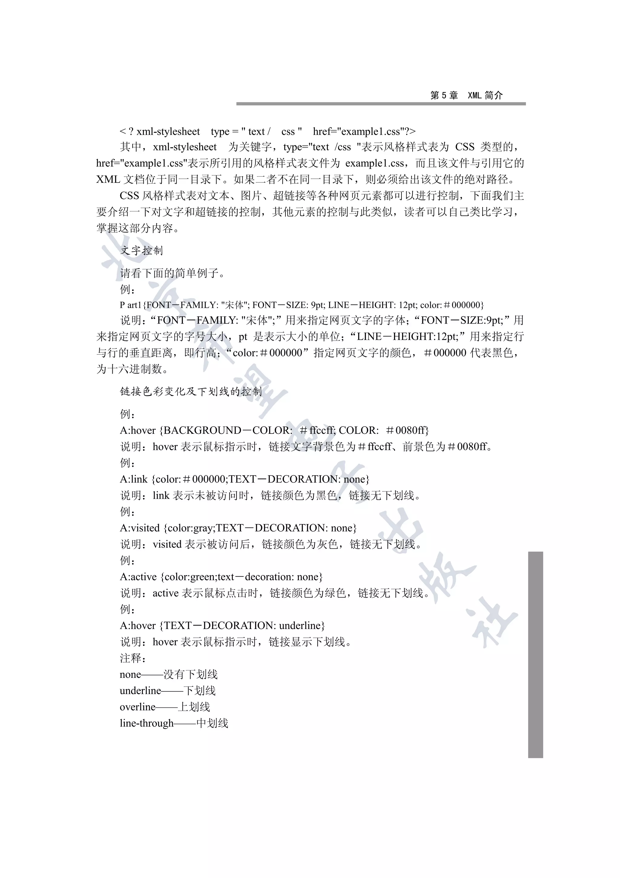 第5章      XML 简介


      ? xml-stylesheet type =  text / css  href=example1.css?
     其中 xml-stylesheet 为关键字 type=text /css 表示风格样式表为 CSS 类型的
href=example1.css表示所引用的风格样式表文件为 example1.css 而且该文件与引用它的
XML 文档位于同一目录下 如果二者不在同一目录下 则必须给出该文件的绝对路径
     CSS 风格样式表对文本 图片 超链接等各种网页元素都可以进行控制 下面我们主
要介绍一下对文字和超链接的控制                  其他元素的控制与此类似                  读者可以自己类比学习
掌握这部分内容


   文字控制

   请看下面的简单例子
   例
 

   P art1{FONT FAMILY: 宋体; FONT SIZE: 9pt; LINE   HEIGHT: 12pt; color:   000000}
  说明 FONT FAMILY: 宋体; 用来指定网页文字的字体 FONT SIZE:9pt; 用
来指定网页文字的字号大小 pt 是表示大小的单位 LINE HEIGHT:12pt; 用来指定行
         

与行的垂直距离 即行高 color: 000000 指定网页文字的颜色   000000 代表黑色
为十六进制数
          

   链接色彩变化及下划线的控制

   例
   A:hover {BACKGROUND COLOR: ffccff; COLOR: 0080ff}
                            

   说明 hover 表示鼠标指示时 链接文字背景色为 ffccff 前景色为                                    0080ff
   例
   A:link {color: 000000;TEXT DECORATION: none}
                                     

   说明 link 表示未被访问时 链接颜色为黑色 链接无下划线
   例
                                              

   A:visited {color:gray;TEXT DECORATION: none}
   说明 visited 表示被访问后 链接颜色为灰色 链接无下划线
   例
                                                          

   A:active {color:green;text decoration: none}
   说明 active 表示鼠标点击时 链接颜色为绿色 链接无下划线
   例
                                                                     	

   A:hover {TEXT DECORATION: underline}
   说明 hover 表示鼠标指示时 链接显示下划线
   注释
   none——没有下划线
   underline——下划线
   overline——上划线
   line-through——中划线
 