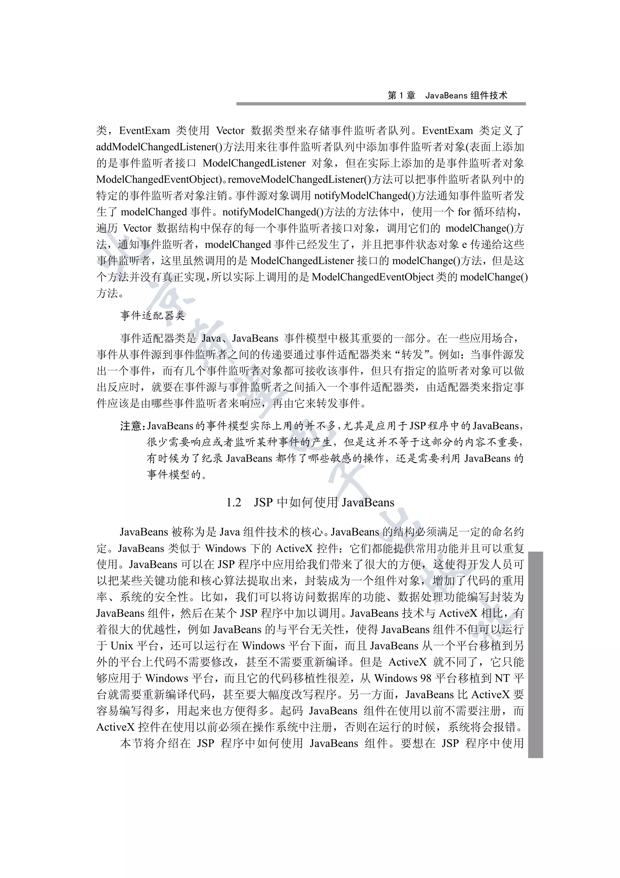 第1章   JavaBeans 组件技术


类 EventExam 类使用 Vector 数据类型来存储事件监听者队列 EventExam 类定义了
addModelChangedListener()方法用来往事件监听者队列中添加事件监听者对象(表面上添加
的是事件监听者接口 ModelChangedListener 对象 但在实际上添加的是事件监听者对象
ModelChangedEventObject) removeModelChangedListener()方法可以把事件监听者队列中的
特定的事件监听者对象注销 事件源对象调用 notifyModelChanged()方法通知事件监听者发
生了 modelChanged 事件 notifyModelChanged()方法的方法体中 使用一个 for 循环结构
遍历 Vector 数据结构中保存的每一个事件监听者接口对象 调用它们的 modelChange()方
法 通知事件监听者 modelChanged 事件已经发生了 并且把事件状态对象 e 传递给这些


事件监听者 这里虽然调用的是 ModelChangedListener 接口的 modelChange()方法 但是这
个方法并没有真正实现 所以实际上调用的是 ModelChangedEventObject 类的 modelChange()
方法
 


     事件适配器类

  事件适配器类是 Java JavaBeans 事件模型中极其重要的一部分 在一些应用场合
         

事件从事件源到事件监听者之间的传递要通过事件适配器类来 转发 例如 当事件源发
出一个事件 而有几个事件监听者对象都可接收该事件 但只有指定的监听者对象可以做
          

出反应时 就要在事件源与事件监听者之间插入一个事件适配器类 由适配器类来指定事
件应该是由哪些事件监听者来响应 再由它来转发事件

     注意 JavaBeans 的事件模型实际上用的并不多 尤其是应用于 JSP 程序中的 JavaBeans
                          

        很少需要响应或者监听某种事件的产生 但是这并不等于这部分的内容不重要
        有时候为了纪录 JavaBeans 都作了哪些敏感的操作 还是需要利用 JavaBeans 的
        事件模型的
                               


                    1.2   JSP 中如何使用 JavaBeans
                                     

     JavaBeans 被称为是 Java 组件技术的核心 JavaBeans 的结构必须满足一定的命名约
定 JavaBeans 类似于 Windows 下的 ActiveX 控件 它们都能提供常用功能并且可以重复
使用 JavaBeans 可以在 JSP 程序中应用给我们带来了很大的方便 这使得开发人员可
                                            

以把某些关键功能和核心算法提取出来 封装成为一个组件对象 增加了代码的重用
率 系统的安全性 比如 我们可以将访问数据库的功能 数据处理功能编写封装为
JavaBeans 组件 然后在某个 JSP 程序中加以调用 JavaBeans 技术与 ActiveX 相比 有
                                                   	

着很大的优越性 例如 JavaBeans 的与平台无关性 使得 JavaBeans 组件不但可以运行
于 Unix 平台 还可以运行在 Windows 平台下面 而且 JavaBeans 从一个平台移植到另
外的平台上代码不需要修改 甚至不需要重新编译 但是 ActiveX 就不同了 它只能
够应用于 Windows 平台 而且它的代码移植性很差 从 Windows 98 平台移植到 NT 平
台就需要重新编译代码 甚至要大幅度改写程序 另一方面 JavaBeans 比 ActiveX 要
容易编写得多 用起来也方便得多 起码 JavaBeans 组件在使用以前不需要注册 而
ActiveX 控件在使用以前必须在操作系统中注册 否则在运行的时候 系统将会报错
     本节将介绍在 JSP 程序中如何使用 JavaBeans 组件 要想在 JSP 程序中使用
 
