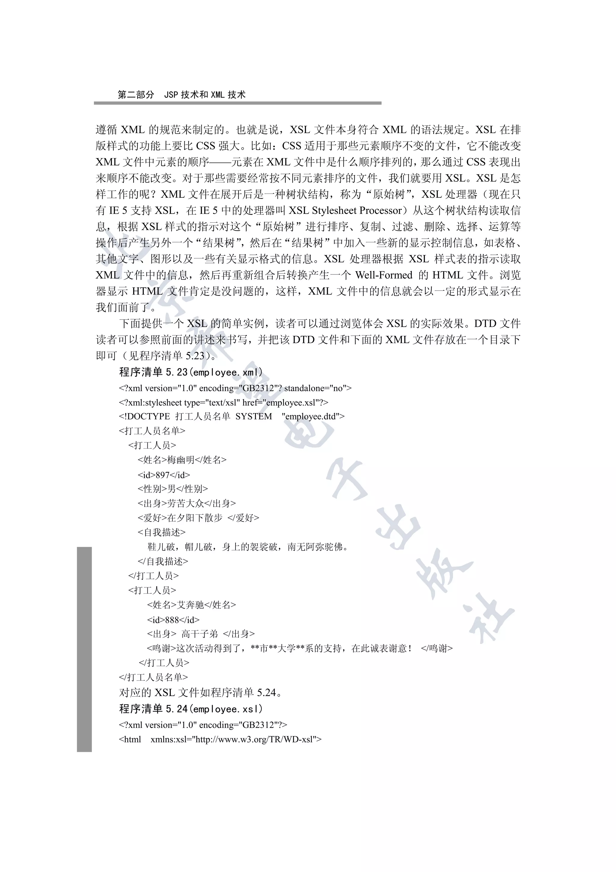 第二部分       JSP 技术和 XML 技术


遵循 XML 的规范来制定的 也就是说 XSL 文件本身符合 XML 的语法规定 XSL 在排
版样式的功能上要比 CSS 强大 比如 CSS 适用于那些元素顺序不变的文件 它不能改变
XML 文件中元素的顺序——元素在 XML 文件中是什么顺序排列的 那么通过 CSS 表现出
来顺序不能改变 对于那些需要经常按不同元素排序的文件 我们就要用 XSL XSL 是怎
样工作的呢 XML 文件在展开后是一种树状结构 称为 原始树 XSL 处理器 现在只
有 IE 5 支持 XSL 在 IE 5 中的处理器叫 XSL Stylesheet Processor 从这个树状结构读取信
息 根据 XSL 样式的指示对这个 原始树 进行排序 复制 过滤 删除 选择 运算等
操作后产生另外一个 结果树 然后在 结果树 中加入一些新的显示控制信息 如表格


其他文字 图形以及一些有关显示格式的信息 XSL 处理器根据 XSL 样式表的指示读取
XML 文件中的信息 然后再重新组合后转换产生一个 Well-Formed 的 HTML 文件 浏览
器显示 HTML 文件肯定是没问题的 这样 XML 文件中的信息就会以一定的形式显示在
 

我们面前了
   下面提供一个 XSL 的简单实例 读者可以通过浏览体会 XSL 的实际效果 DTD 文件
           

读者可以参照前面的讲述来书写 并把该 DTD 文件和下面的 XML 文件存放在一个目录下
即可 见程序清单 5.23
   程序清单 5.23(employee.xml)
            

   ?xml version=1.0 encoding=GB2312? standalone=no
   ?xml:stylesheet type=text/xsl href=employee.xsl?
   !DOCTYPE 打工人员名单 SYSTEM employee.dtd
                                 

   打工人员名单
     打工人员
       姓名梅幽明/姓名
       id897/id
                                             

       性别男/性别
       出身劳苦大众/出身
       爱好在夕阳下散步 /爱好
                                                      

       自我描述
           鞋儿破 帽儿破         身上的袈裟破          南无阿弥驼佛
       /自我描述
                                                               

     /打工人员
     打工人员
           姓名艾奔驰/姓名
                                                                      	

           id888/id
           出身 高干子弟 /出身
           鸣谢这次活动得到了 **市**大学**系的支持                        在此诚表谢意   /鸣谢
       /打工人员
   /打工人员名单
   对应的 XSL 文件如程序清单 5.24
   程序清单 5.24(employee.xsl)
   ?xml version=1.0 encoding=GB2312?
   html   xmlns:xsl=http://www.w3.org/TR/WD-xsl
 