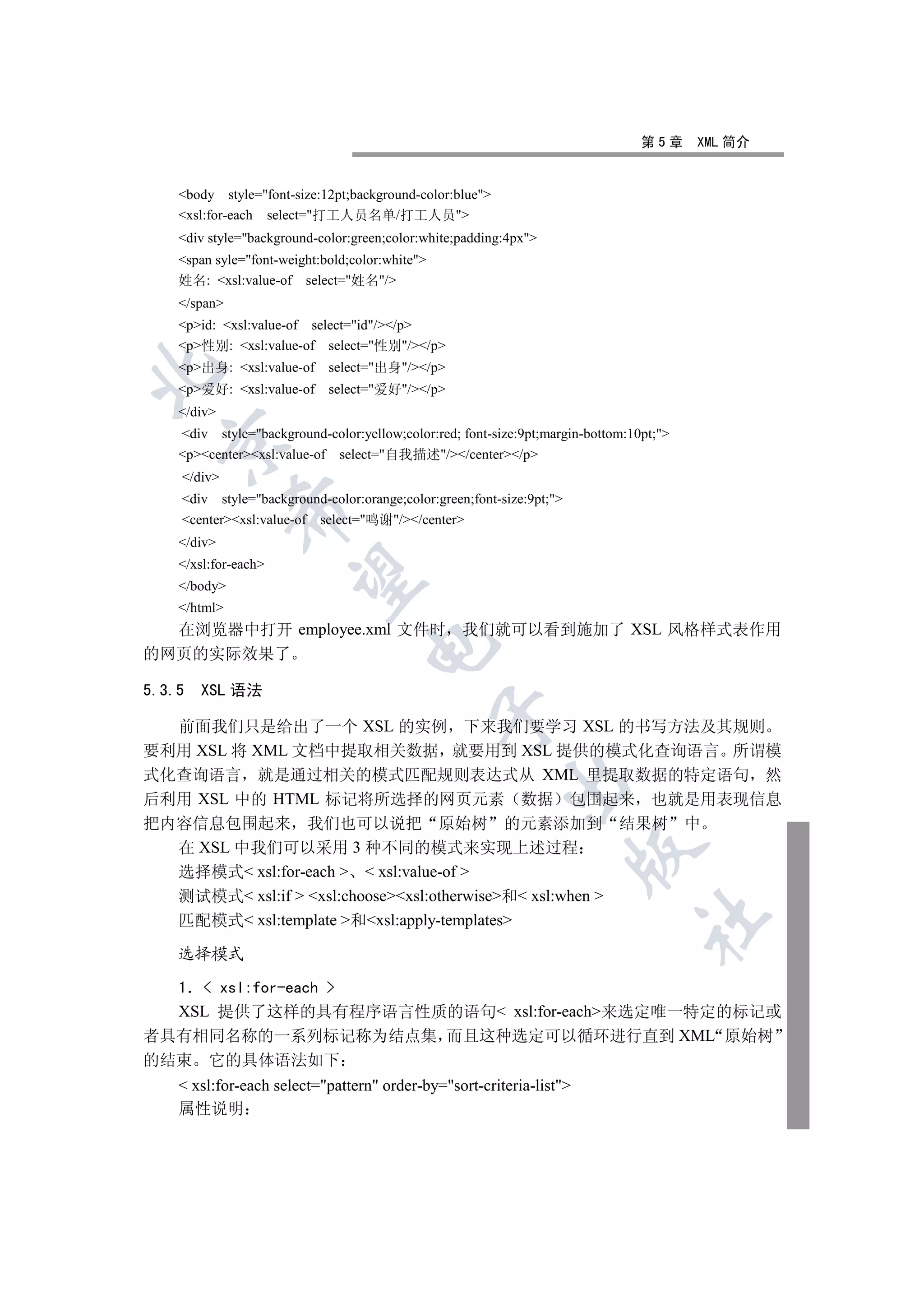 第5章     XML 简介


    body style=font-size:12pt;background-color:blue
    xsl:for-each select=打工人员名单/打工人员
    div style=background-color:green;color:white;padding:4px
    span syle=font-weight:bold;color:white
    姓名: xsl:value-of select=姓名/
    /span
    pid: xsl:value-of select=id//p
    p性别: xsl:value-of select=性别//p
    p出身: xsl:value-of     select=出身//p


    p爱好: xsl:value-of     select=爱好//p
    /div
    div style=background-color:yellow;color:red; font-size:9pt;margin-bottom:10pt;
  

    pcenterxsl:value-of select=自我描述//center/p
    /div
    div style=background-color:orange;color:green;font-size:9pt;
              

    centerxsl:value-of select=鸣谢//center
    /div
    /xsl:for-each
               

    /body
    /html
  在浏览器中打开 employee.xml 文件时 我们就可以看到施加了 XSL 风格样式表作用
                                    

的网页的实际效果了

5.3.5   XSL 语法
                                                 

  前面我们只是给出了一个 XSL 的实例 下来我们要学习 XSL 的书写方法及其规则
要利用 XSL 将 XML 文档中提取相关数据 就要用到 XSL 提供的模式化查询语言 所谓模
式化查询语言 就是通过相关的模式匹配规则表达式从 XML 里提取数据的特定语句 然
                                                          

后利用 XSL 中的 HTML 标记将所选择的网页元素 数据 包围起来 也就是用表现信息
把内容信息包围起来 我们也可以说把 原始树 的元素添加到 结果树 中
  在 XSL 中我们可以采用 3 种不同的模式来实现上述过程
                                                                       

  选择模式 xsl:for-each   xsl:value-of 
  测试模式 xsl:if  xsl:choosexsl:otherwise和 xsl:when 
                                                                                 	

  匹配模式 xsl:template 和xsl:apply-templates

    选择模式

  1  xsl:for-each 
  XSL 提供了这样的具有程序语言性质的语句 xsl:for-each来选定唯一特定的标记或
者具有相同名称的一系列标记称为结点集 而且这种选定可以循环进行直到 XML 原始树
的结束 它的具体语法如下
     xsl:for-each select=pattern order-by=sort-criteria-list
    属性说明
 