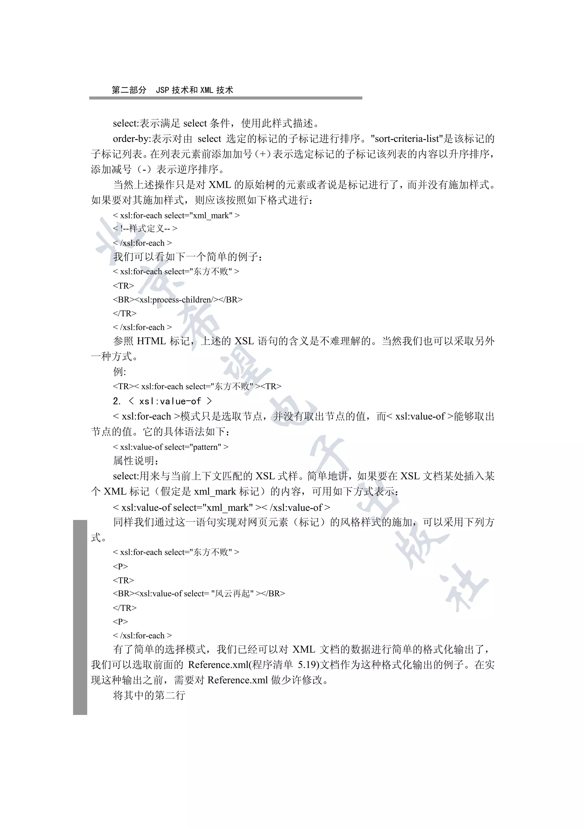 第二部分        JSP 技术和 XML 技术


  select:表示满足 select 条件 使用此样式描述
  order-by:表示对由 select 选定的标记的子标记进行排序 sort-criteria-list是该标记的
子标记列表 在列表元素前添加加号 + 表示选定标记的子标记该列表的内容以升序排序
添加减号 - 表示逆序排序
  当然上述操作只是对 XML 的原始树的元素或者说是标记进行了 而并没有施加样式
如果要对其施加样式                  则应该按照如下格式进行
     xsl:for-each select=xml_mark 
     !--样式定义-- 


     /xsl:for-each 
    我们可以看如下一个简单的例子
     xsl:for-each select=东方不败 
    

    TR
    BRxsl:process-children//BR
    /TR
             

     /xsl:for-each 
  参照 HTML 标记 上述的 XSL 语句的含义是不难理解的 当然我们也可以采取另外
一种方式
              

  例:
    TR xsl:for-each select=东方不败 TR
  2.  xsl:value-of 
                                        

   xsl:for-each 模式只是选取节点 并没有取出节点的值 而 xsl:value-of 能够取出
节点的值 它的具体语法如下
     xsl:value-of select=pattern 
                                         

   属性说明
   select:用来与当前上下文匹配的 XSL 式样 简单地讲 如果要在 XSL 文档某处插入某
个 XML 标记 假定是 xml_mark 标记 的内容 可用如下方式表示
                                              

     xsl:value-of select=xml_mark  /xsl:value-of 
    同样我们通过这一语句实现对网页元素 标记 的风格样式的施加 可以采用下列方
式
                                              

     xsl:for-each select=东方不败 
    P
    TR
                                                  	

    BRxsl:value-of select= 风云再起 /BR
    /TR
    P
     /xsl:for-each 
  有了简单的选择模式 我们已经可以对 XML 文档的数据进行简单的格式化输出了
我们可以选取前面的 Reference.xml(程序清单 5.19)文档作为这种格式化输出的例子 在实
现这种输出之前 需要对 Reference.xml 做少许修改
    将其中的第二行
 